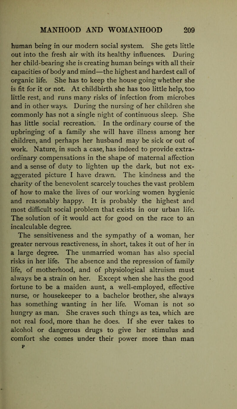 human being in our modern social system. She gets little out into the fresh air with its healthy influences. During her child-bearing she is creating human beings with all their capacities of body and mind—the highest and hardest call of organic life. She has to keep the house going whether she is fit for it or not. At childbirth she has too little help, too little rest, and runs many risks of infection from microbes and in other ways. During the nursing of her children she commonly has not a single night of continuous sleep. She has little social recreation. In the ordinary course of the upbringing of a family she will have illness among her children, and perhaps her husband may be sick or out of work. Nature, in such a case, has indeed to provide extra- ordinary compensations in the shape of maternal affection and a sense of duty to lighten up the dark, but not ex- aggerated picture I have drawn. The kindness and the charity of the benevolent scarcely touches the vast problem of how to make the lives of our working women hygienic and reasonably happy. It is probably the highest and most difficult social problem that exists in our urban life. The solution of it would act for good on the race to an incalculable degree. The sensitiveness and the sympathy of a woman, her greater nervous reactiveness, in short, takes it out of her in a large degree. The unmarried woman has also special risks in her life. The absence and the repression of family life, of motherhood, and of physiological altruism must always be a strain on her. Except when she has the good fortune to be a maiden aunt, a well-employed, effective nurse, or housekeeper to a bachelor brother, she always has something wanting in her life. Woman is not so hungry as man. She craves such things as tea, which are not real food, more than he does. If she ever takes to alcohol or dangerous drugs to give her stimulus and comfort she comes under their power more than man p