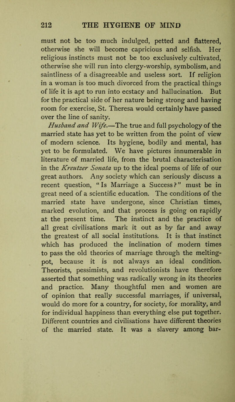 must not be too much indulged, petted and flattered, otherwise she will become capricious and selfish. Her religious instincts must not be too exclusively cultivated, otherwise she will run into clergy-worship, symbolism, and saintliness of a disagreeable and useless sort. If religion in a woman is too much divorced from the practical things of life it is apt to run into ecstacy and hallucination. But for the practical side of her nature being strong and having room for exercise, St. Theresa would certainly have passed over the line of sanity. Husband and Wife.—The true and full psychology of the married state has yet to be written from the point of view of modern science. Its hygiene, bodily and mental, has yet to be formulated. We have pictures innumerable in literature of married life, from the brutal characterisation in the Kreutzer Sonata up to the ideal poems of life of our great authors. Any society which can seriously discuss a recent question, “ Is Marriage a Success ? ” must be in great need of a scientific education. The conditions of the married state have undergone, since Christian times, marked evolution, and that process is going on rapidly at the present time. The instinct and the practice of all great civilisations mark it out as by far and away the greatest of all social institutions. It is that instinct which has produced the inclination of modern times to pass the old theories of marriage through the melting- pot, because it is not always an ideal condition. Theorists, pessimists, and revolutionists have therefore asserted that something was radically wrong in its theories and practice. Many thoughtful men and women are of opinion that really successful marriages, if universal, would do more for a country, for society, for morality, and for individual happiness than everything else put together. Different countries and civilisations have different theories of the married state. It was a slavery among bar-