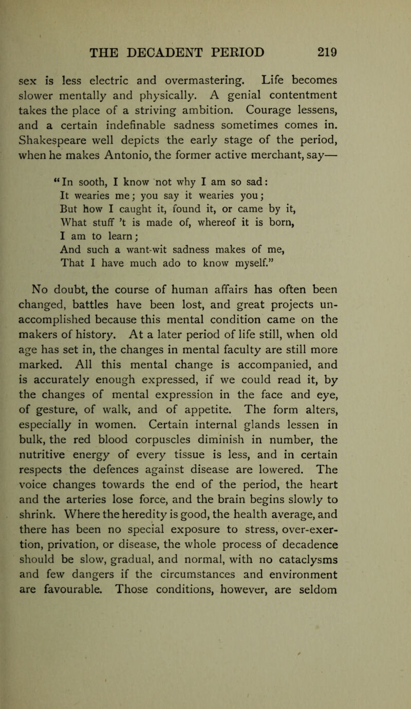 sex is less electric and overmastering. Life becomes slower mentally and physically. A genial contentment takes the place of a striving ambition. Courage lessens, and a certain indefinable sadness sometimes comes in. Shakespeare well depicts the early stage of the period, when he makes Antonio, the former active merchant, say— “ In sooth, I know not why I am so sad: It wearies me; you say it wearies you; But how I caught it, found it, or came by it. What stuff’t is made of, whereof it is born, I am to learn; And such a want-wit sadness makes of me. That I have much ado to know myself.” No doubt, the course of human affairs has often been changed, battles have been lost, and great projects un- accomplished because this mental condition came on the makers of history. At a later period of life still, when old age has set in, the changes in mental faculty are still more marked. All this mental change is accompanied, and is accurately enough expressed, if we could read it, by the changes of mental expression in the face and eye, of gesture, of walk, and of appetite. The form alters, especially in women. Certain internal glands lessen in bulk, the red blood corpuscles diminish in number, the nutritive energy of every tissue is less, and in certain respects the defences against disease are lowered. The voice changes towards the end of the period, the heart and the arteries lose force, and the brain begins slowly to shrink. Where the heredity is good, the health average, and there has been no special exposure to stress, over-exer- tion, privation, or disease, the whole process of decadence should be slow, gradual, and normal, with no cataclysms and few dangers if the circumstances and environment are favourable. Those conditions, however, are seldom