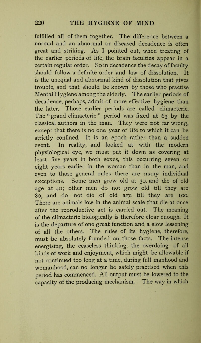 fulfilled all of them together. The difference between a normal and an abnormal or diseased decadence is often great and striking. As I pointed out, when treating of the earlier periods of life, the brain faculties appear in a certain regular order. So in decadence the decay of faculty should follow a definite order and law of dissolution. It is the unequal and abnormal kind of dissolution that gives trouble, and that should be known by those who practise Mental Hygiene among the elderly. The earlier periods of decadence, perhaps, admit of more effective hygiene than the later. Those earlier periods are called climacteric. The “ grand climacteric ” period was fixed at 63 by the classical authors in the man. They were not-far wrong, except that there is no one year of life to which it can be strictly confined. It is an epoch rather than a sudden event. In reality, and looked at with the modern physiological eye, we must put it down as covering at least five years in both sexes, this occurring seven or eight years earlier in the woman than in the man, and even to those general rules there are many individual exceptions. Some men grow old at 30, and die of old age at 40; other men do not grow old till they are 80, and do not die of old age till they are 100. There are animals low in the animal scale that die at once after the reproductive act is carried out. The meaning of the climacteric biologically is therefore clear enough. It is the departure of one great function and a slow lessening of all the others. The rules of its hygiene, therefore, must be absolutely founded on those facts. The intense energising, the ceaseless thinking, the overdoing of all kinds of work and enjoyment, which might be allowable if not continued too long at a time, during full manhood and womanhood, can no longer be safely practised when this period has commenced. All output must be lowered to the capacity of the producing mechanism. The way in which