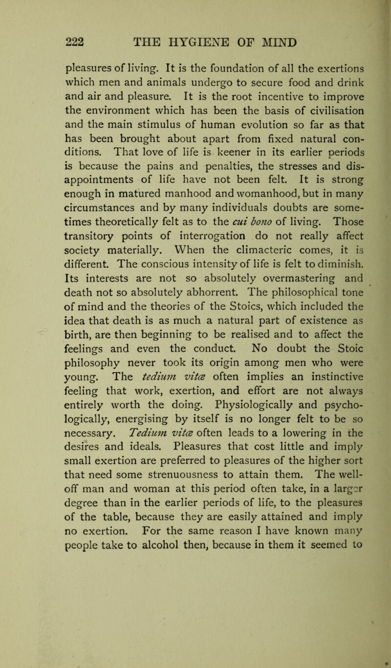 pleasures of living. It is the foundation of all the exertions which men and animals undergo to secure food and drink and air and pleasure. It is the root incentive to improve the environment which has been the basis of civilisation and the main stimulus of human evolution so far as that has been brought about apart from fixed natural con- ditions. That love of life is keener in its earlier periods is because the pains and penalties, the stresses and dis- appointments of life have not been felt. It is strong enough in matured manhood and womanhood, but in many circumstances and by many individuals doubts are some- times theoretically felt as to the cui bono of living. Those transitory points of interrogation do not really affect society materially. When the climacteric comes, it is different. The conscious intensity of life is felt to diminish. Its interests are not so absolutely overmastering and death not so absolutely abhorrent. The philosophical tone of mind and the theories of the Stoics, which included the idea that death is as much a natural part of existence as birth, are then beginning to be realised and to affect the feelings and even the conduct. No doubt the Stoic philosophy never took its origin among men who were young. The tedium vitcs often implies an instinctive feeling that work, exertion, and effort are not always entirely worth the doing. Physiologically and psycho- logically, energising by itself is no longer felt to be so necessary. Tedium vitce often leads to a lowering in the desires and ideals. Pleasures that cost little and imply small exertion are preferred to pleasures of the higher sort that need some strenuousness to attain them. The well- off man and woman at this period often take, in a larger degree than in the earlier periods of life, to the pleasures of the table, because they are easily attained and imply no exertion. For the same reason I have known many people take to alcohol then, because in them it seemed to