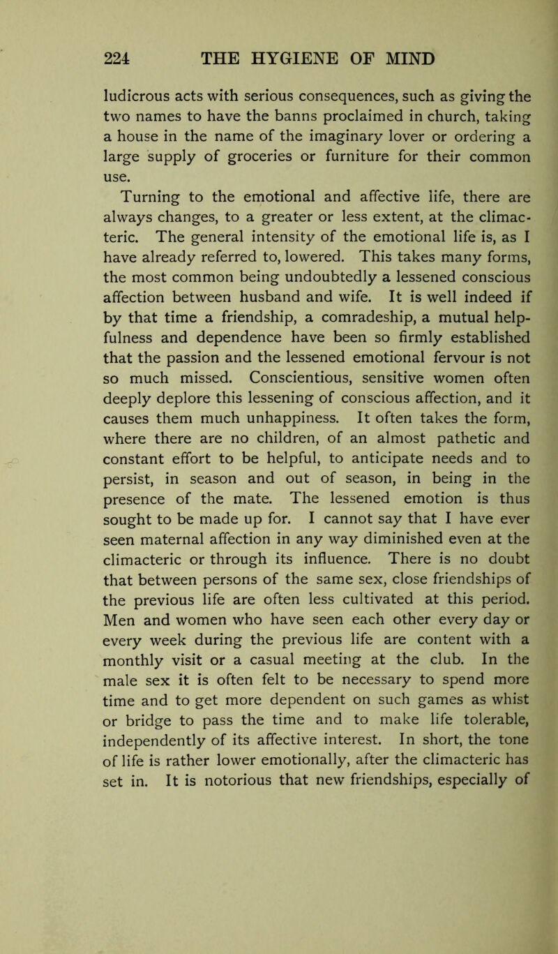 ludicrous acts with serious consequences, such as giving the two names to have the banns proclaimed in church, taking a house in the name of the imaginary lover or ordering a large supply of groceries or furniture for their common use. Turning to the emotional and affective life, there are always changes, to a greater or less extent, at the climac- teric. The general intensity of the emotional life is, as I have already referred to, lowered. This takes many forms, the most common being undoubtedly a lessened conscious affection between husband and wife. It is well indeed if by that time a friendship, a comradeship, a mutual help- fulness and dependence have been so firmly established that the passion and the lessened emotional fervour is not so much missed. Conscientious, sensitive women often deeply deplore this lessening of conscious affection, and it causes them much unhappiness. It often takes the form, where there are no children, of an almost pathetic and constant effort to be helpful, to anticipate needs and to persist, in season and out of season, in being in the presence of the mate. The lessened emotion is thus sought to be made up for. I cannot say that I have ever seen maternal affection in any way diminished even at the climacteric or through its influence. There is no doubt that between persons of the same sex, close friendships of the previous life are often less cultivated at this period. Men and women who have seen each other every day or every week during the previous life are content with a monthly visit or a casual meeting at the club. In the male sex it is often felt to be necessary to spend more time and to get more dependent on such games as whist or bridge to pass the time and to make life tolerable, independently of its affective interest. In short, the tone of life is rather lower emotionally, after the climacteric has set in. It is notorious that new friendships, especially of