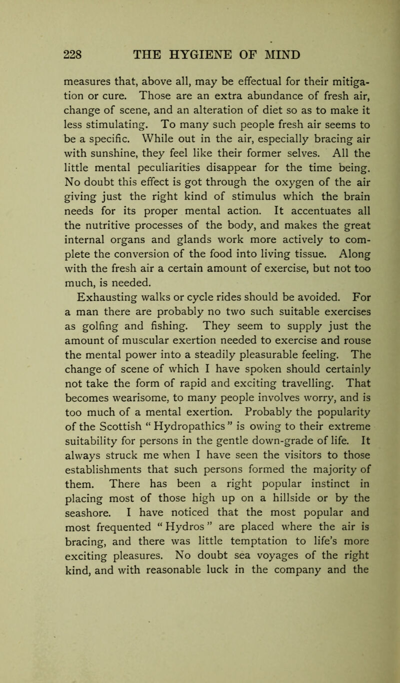 measures that, above all, may be effectual for their mitiga- tion or cure. Those are an extra abundance of fresh air, change of scene, and an alteration of diet so as to make it less stimulating. To many such people fresh air seems to be a specific. While out in the air, especially bracing air with sunshine, they feel like their former selves. All the little mental peculiarities disappear for the time being. No doubt this effect is got through the oxygen of the air giving just the right kind of stimulus which the brain needs for its proper mental action. It accentuates all the nutritive processes of the body, and makes the great internal organs and glands work more actively to com- plete the conversion of the food into living tissue. Along with the fresh air a certain amount of exercise, but not too much, is needed. Exhausting walks or cycle rides should be avoided. For a man there are probably no two such suitable exercises as golfing and fishing. They seem to supply just the amount of muscular exertion needed to exercise and rouse the mental power into a steadily pleasurable feeling. The change of scene of which I have spoken should certainly not take the form of rapid and exciting travelling. That becomes wearisome, to many people involves worry, and is too much of a mental exertion. Probably the popularity of the Scottish “ Hydropathics ” is owing to their extreme suitability for persons in the gentle down-grade of life. It always struck me when I have seen the visitors to those establishments that such persons formed the majority of them. There has been a right popular instinct in placing most of those high up on a hillside or by the seashore. I have noticed that the most popular and most frequented “ Hydros ” are placed where the air is bracing, and there was little temptation to life’s more exciting pleasures. No doubt sea voyages of the right kind, and with reasonable luck in the company and the
