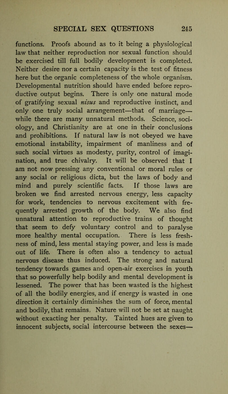 functions. Proofs abound as to it being a physiological law that neither reproduction nor sexual function should be exercised till full bodily development is completed. Neither desire nor a certain capacity is the test of fitness here but the organic completeness of the whole organism. Developmental nutrition should have ended before repro- ductive output begins. There is only one natural mode of gratifying sexual nisus and reproductive instinct, and only one truly social arrangement—that of marriage— while there are many unnatural methods. Science, soci- ology, and Christianity are at one in their conclusions and prohibitions. If natural law is not obeyed we have emotional instability, impairment of manliness and of such social virtues as modesty, purity, control of imagi- nation, and true chivalry. It will be observed that I am not now pressing any conventional or moral rules or any social or religious dicta, but the laws of body and mind and purely scientific facts. If those laws are broken we find arrested nervous energy, less capacity for work, tendencies to nervous excitement with fre- quently arrested growth of the body. We also find unnatural attention to reproductive trains of thought that seem to defy voluntary control and to paralyse more healthy mental occupation. There is less fresh- ness of mind, less mental staying power, and less is made out of life. There is often also a tendency to actual nervous disease thus induced. The strong and natural tendency towards games and open-air exercises in youth that so powerfully help bodily and mental development is lessened. The power that has been wasted is the highest of all the bodily energies, and if energy is wasted in one direction it certainly diminishes the sum of force, mental and bodily, that remains. Nature will not be set at naught without exacting her penalty. Tainted hues are given to innocent subjects, social intercourse between the sexes—