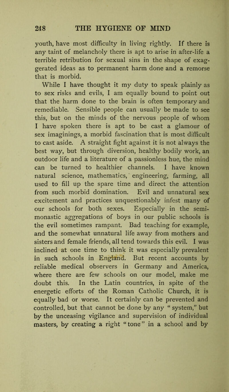 youth, have most difficulty in living rightly. If there is any taint of melancholy there is apt to arise in after-life a terrible retribution for sexual sins in the shape of exag- gerated ideas as to permanent harm done and a remorse that is morbid. While I have thought it my duty to speak plainly as to sex risks and evils, I am equally bound to point out that the harm done to the brain is often temporary and remediable. Sensible people can usually be made to see this, but on the minds of the nervous people of whom I have spoken there is apt to be cast a glamour of sex imaginings, a morbid fascination that is most difficult to cast aside. A straight fight against it is not always the best way, but through diversion, healthy bodily work, an outdoor life and a literature of a passionless hue, the mind can be turned to healthier channels. I have known natural science, mathematics, “ engineering, farming, all used to fill up the spare time and direct the attention from such morbid domination. Evil and unnatural sex excitement and practices unquestionably infest many of our schools for both sexes. Especially in the semi- monastic aggregations of boys in our public schools is the evil sometimes rampant. Bad teaching for example, and the somewhat unnatural life away from mothers and sisters and female friends, all tend towards this evil. I was inclined at one time to think it was especially prevalent in such schools in England. But recent accounts by reliable medical observers in Germany and America, where there are few schools on our model, make me doubt this. In the Latin countries, in spite of the energetic efforts of the Roman Catholic Church, it is equally bad or worse. It certainly can be prevented and controlled, but that cannot be done by any “ system,” but by the unceasing vigilance and supervision of individual masters, by creating a right “tone” in a school and by