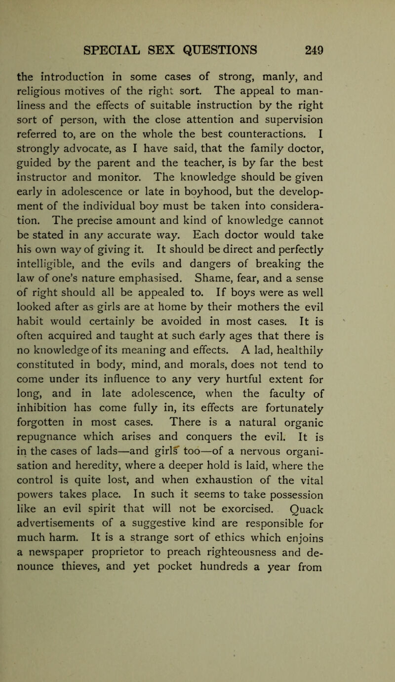 the introduction in some cases of strong, manly, and religious motives of the right sort. The appeal to man- liness and the effects of suitable instruction by the right sort of person, with the close attention and supervision referred to, are on the whole the best counteractions. I strongly advocate, as I have said, that the family doctor, guided by the parent and the teacher, is by far the best instructor and monitor. The knowledge should be given early in adolescence or late in boyhood, but the develop- ment of the individual boy must be taken into considera- tion. The precise amount and kind of knowledge cannot be stated in any accurate way. Each doctor would take his own way of giving it. It should be direct and perfectly intelligible, and the evils and dangers of breaking the law of one’s nature emphasised. Shame, fear, and a sense of right should all be appealed to. If boys were as well looked after as girls are at home by their mothers the evil habit would certainly be avoided in most cases. It is often acquired and taught at such darly ages that there is no knowledge of its meaning and effects. A lad, healthily constituted in body, mind, and morals, does not tend to come under its influence to any very hurtful extent for long, and in late adolescence, when the faculty of inhibition has come fully in, its effects are fortunately forgotten in most cases. There is a natural organic repugnance which arises and conquers the evil. It is in the cases of lads—and girls too—of a nervous organi- sation and heredity, where a deeper hold is laid, where the control is quite lost, and when exhaustion of the vital powers takes place. In such it seems to take possession like an evil spirit that will not be exorcised. Quack advertisements of a suggestive kind are responsible for much harm. It is a strange sort of ethics which enjoins a newspaper proprietor to preach righteousness and de- nounce thieves, and yet pocket hundreds a year from