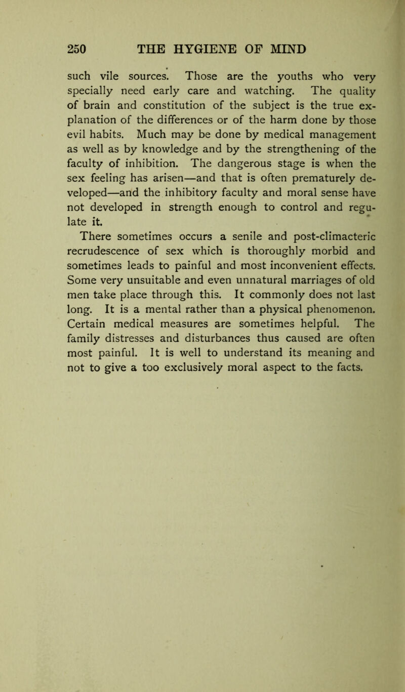 such vile sources. Those are the youths who very specially need early care and watching. The quality of brain and constitution of the subject is the true ex- planation of the differences or of the harm done by those evil habits. Much may be done by medical management as well as by knowledge and by the strengthening of the faculty of inhibition. The dangerous stage is when the sex feeling has arisen—and that is often prematurely de- veloped—and the inhibitory faculty and moral sense have not developed in strength enough to control and regu- late it. There sometimes occurs a senile and post-climacteric recrudescence of sex which is thoroughly morbid and sometimes leads to painful and most inconvenient effects. Some very unsuitable and even unnatural marriages of old men take place through this. It commonly does not last long. It is a mental rather than a physical phenomenon. Certain medical measures are sometimes helpful. The family distresses and disturbances thus caused are often most painful. It is well to understand its meaning and not to give a too exclusively moral aspect to the facts.