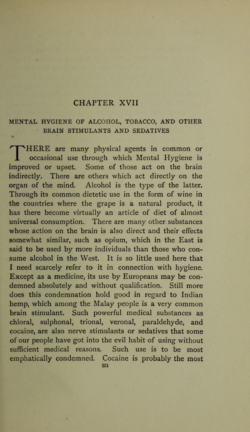 CHAPTER XVII MENTAL HYGIENE OF ALCOHOL, TOBACCO, AND OTHER BRAIN STIMULANTS AND SEDATIVES There are many physical agents in common or occasional use through which Mental Hygiene is improved or upset. Some of those act on the brain indirectly. There are others which act directly on the organ of the mind. Alcohol is the type of the latter. Through its common dietetic use in the form of wine in the countries where the grape is a natural product, it has there become virtually an article of diet of almost universal consumption. There are many other substances whose action on the brain is also direct and their effects somewhat similar, such as opium, which in the East is said to be used by more individuals than those who con- sume alcohol in the West. It is so little used here that I need scarcely refer to it in connection with hygiene. Except as a medicine, its use by Europeans may be con- demned absolutely and without qualification. Still more does this condemnation hold good in regard to Indian hemp, which among the Malay people is a very common brain stimulant. Such powerful medical substances as chloral, sulphonal, trional, veronal, paraldehyde, and cocaine, are also nerve stimulants or sedatives that some of our people have got into the evil habit of using without sufficient medical reasons. Such use is to be most emphatically condemned. Cocaine is probably the most