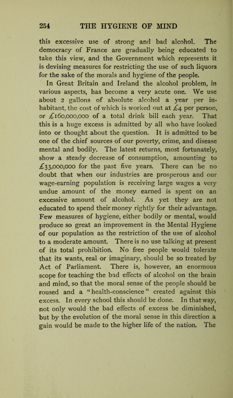 this excessive use of strong and bad alcohol. The democracy of France are gradually being educated to take this view, and the Government which represents it is devising measures for restricting the use of such liquors for the sake of the morals and hygiene of the people. In Great Britain and Ireland the alcohol problem, in various aspects, has become a very acute one. We use about 2 gallons of absolute alcohol a year per in- habitant, the cost of which is worked out at £4 per person, or 160,000,000 of a total drink bill each year. That this is a huge excess is admitted by all who have looked into or thought about the question. It is admitted to be one of the chief sources of our poverty, crime, and disease mental and bodily. The latest returns, most fortunately, show a steady decrease of consumption, amounting to ;£‘33,000,000 for the past five years. There can be no doubt that when our industries are prosperous and our wage-earning population is receiving large wages a very undue amount of the money earned is spent on an excessive amount of alcohol. As yet they are not educated to spend their money rightly for their advantage. Few measures of hygiene, either bodily or mental, would produce so great an improvement in the Mental Hygiene of our population as the restriction of the use of alcohol to a moderate amount. There is no use talking at present of its total prohibition. No free people would tolerate that its wants, real or imaginary, should be so treated by Act of Parliament. There is, however, an enormous scope for teaching the bad effects of alcohol on the brain and mind, so that the moral sense of the people should be roused and a “health-conscience” created against this excess. In every school this should be done. In that way, not only would the bad effects of excess be diminished, but by the evolution of the moral sense in this direction a gain would be made to the higher life of the nation. The
