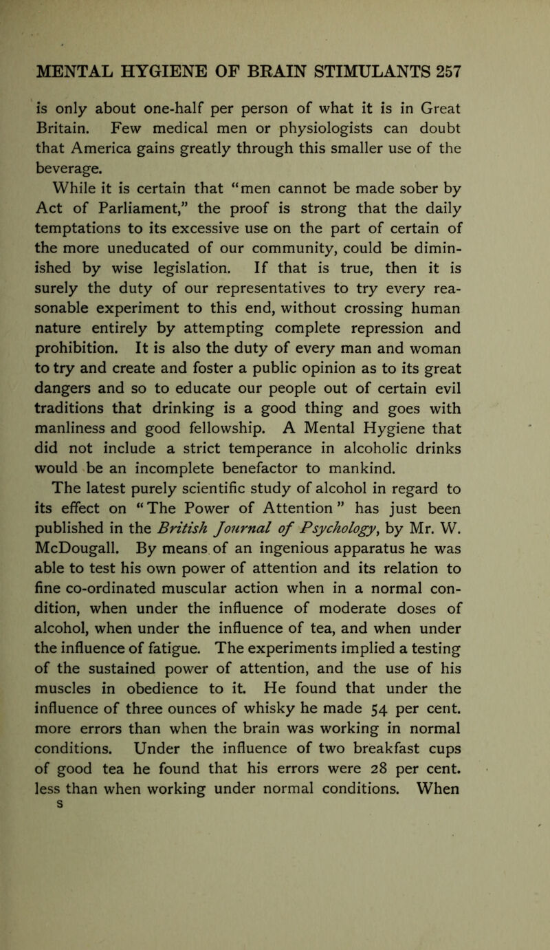 is only about one-half per person of what it is in Great Britain. Few medical men or physiologists can doubt that America gains greatly through this smaller use of the beverage. While it is certain that “men cannot be made sober by Act of Parliament,” the proof is strong that the daily temptations to its excessive use on the part of certain of the more uneducated of our community, could be dimin- ished by wise legislation. If that is true, then it is surely the duty of our representatives to try every rea- sonable experiment to this end, without crossing human nature entirely by attempting complete repression and prohibition. It is also the duty of every man and woman to try and create and foster a public opinion as to its great dangers and so to educate our people out of certain evil traditions that drinking is a good thing and goes with manliness and good fellowship. A Mental Hygiene that did not include a strict temperance in alcoholic drinks would be an incomplete benefactor to mankind. The latest purely scientific study of alcohol in regard to its effect on “The Power of Attention” has just been published in the British Journal of Psychology^ by Mr. W. McDougall. By means of an ingenious apparatus he was able to test his own power of attention and its relation to fine co-ordinated muscular action when in a normal con- dition, when under the influence of moderate doses of alcohol, when under the influence of tea, and when under the influence of fatigue. The experiments implied a testing of the sustained power of attention, and the use of his muscles in obedience to it. He found that under the influence of three ounces of whisky he made 54 per cent, more errors than when the brain was working in normal conditions. Under the influence of two breakfast cups of good tea he found that his errors were 28 per cent. less than when working under normal conditions. When s