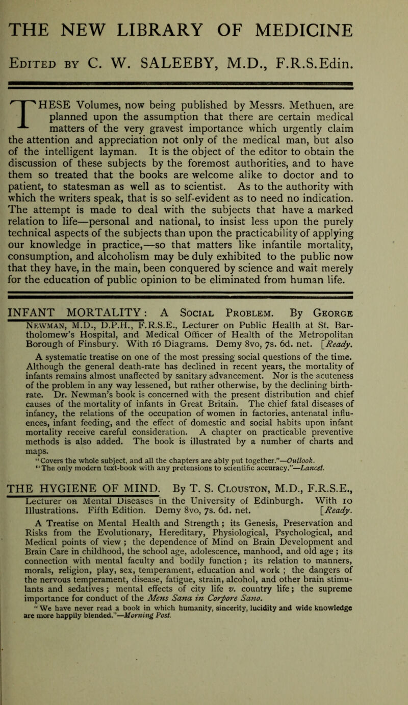 THE NEW LIBRARY OF MEDICINE Edited by C. W. SALEEBY, M.D., F.R.S.Edin. These volumes, now being published by Messrs. Methuen, are planned upon the assumption that there are certain medical matters of the very gravest importance which urgently claim the attention and appreciation not only of the medical man, but also of the intelligent layman. It is the object of the editor to obtain the discussion of these subjects by the foremost authorities, and to have them so treated that the books are welcome alike to doctor and to patient, to statesman as well as to scientist. As to the authority with which the writers speak, that is so self-evident as to need no indication. The attempt is made to deal with the subjects that have a marked relation to life—personal and national, to insist less upon the purely technical aspects of the subjects than upon the practicability of applying our knowledge in practice,—so that matters like infantile mortality, consumption, and alcoholism may be duly exhibited to the public now that they have, in the main, been conquered by science and wait merely for the education of public opinion to be eliminated from human life. INFANT MORTALITY: A Social Problem. By George Newman, M.D., D.P.H., F.R.S.E., Lecturer on Public Health at St. Bar- tholomew’s Hospital, and Medical Officer of Health of the Metropolitan Borough of Finsbury. With i6 Diagrams. Demy 8vo, 7s. 6d. net. S^Ready. A systematic treatise on one of the most pressing social questions of the time. Although the general death-rate has declined in recent years, the mortality of infants remains almost unaffected by sanitary advancement. Nor is the acuteness of the problem in any way lessened, but rather otherwise, by the declining birth- rate. Dr. Newman’s book is concerned with the present distribution and chief causes of the mortality of infants in Great Britain. The chief fatal diseases of infancy, the relations of the occupation of women in factories, antenatal influ- ences, infant feeding, and the effect of domestic and social habits upon infant mortality receive careful consideration. A chapter on practicable preventive methods is also added. The book is illustrated by a number of charts and maps. “ Covers the whole subject, and all the chapters are ably put together.”—Outlook. “The only modern text-book with any pretensions to scientific accuracy.”—Lancet. THE HYGIENE OF MIND. By T. S. Clouston, M.D., F.R.S.E., Lecturer on Mental Diseases in the University of Edinburgh. With 10 Illustrations. Fifth Edition. Demy 8vo, 7s. 6d. net. \^Ready. A Treatise on Mental Health and Strength; its Genesis, Preservation and Risks from the Evolutionary, Hereditary, Physiological, Psychological, and Medical points of view ; the dependence of Mind on Brain Development and Brain Care in childhood, the school age, adolescence, manhood, and old age ; its connection with mental faculty and bodily function; its relation to manners, morals, religion, play, sex, temperament, education and work ; the dangers of the nervous temperament, disease, fatigue, strain, alcohol, and other brain stimu- lants and sedatives; mental effects of city life v. country life; the supreme importance for conduct of the Mens Sana in Corpore Sano,  We have never read a book in which humanity, sincerity, lucidity and wide knowledge arc more happily blended.”—Morning Post.