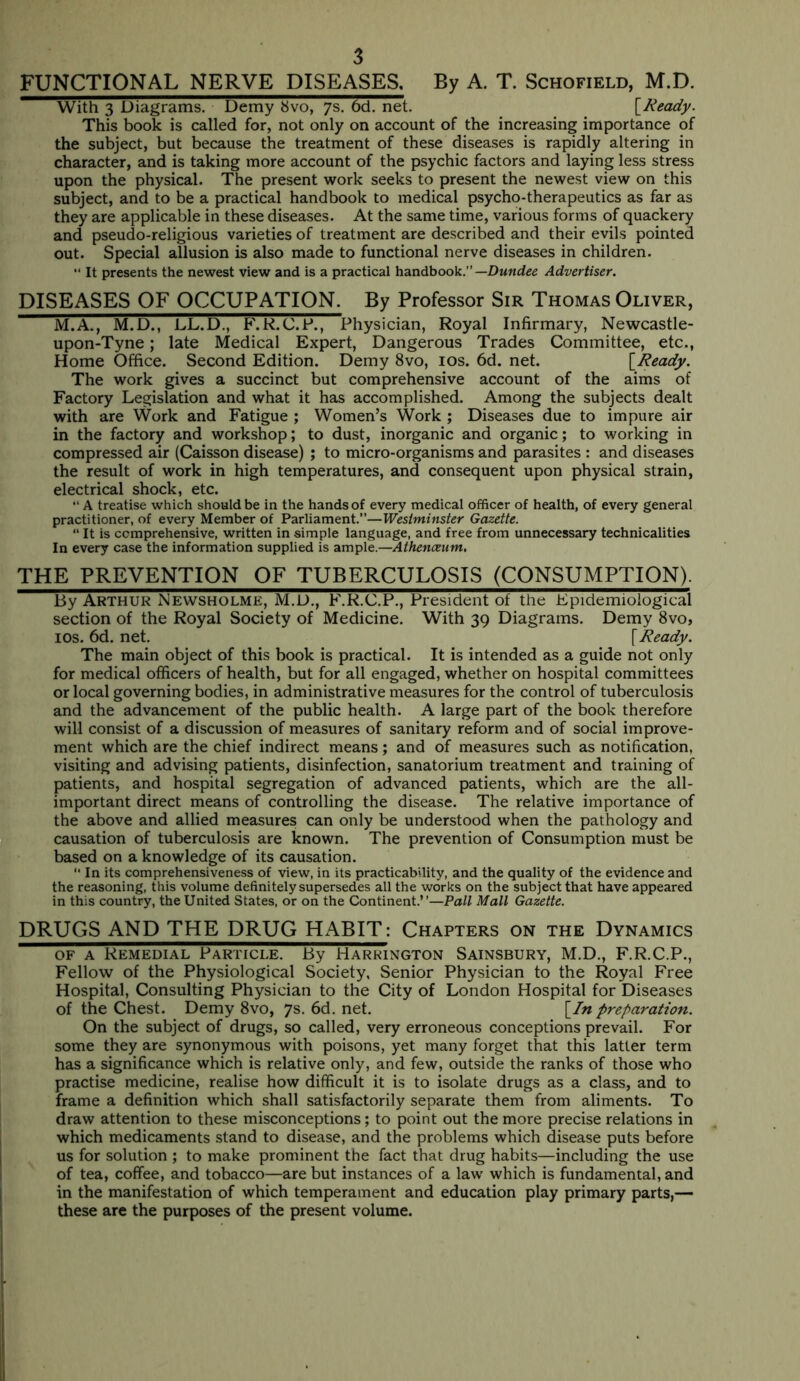 FUNCTIONAL NERVE DISEASES. By A. T. Schofield, M.D. With 3 Diagrams. Demy 8vo, 7s, 6d. net. [Ready. This book is called for, not only on account of the increasing importance of the subject, but because the treatment of these diseases is rapidly altering in character, and is taking more account of the psychic factors and laying less stress upon the physical. The present work seeks to present the newest view on this subject, and to be a practical handbook to medical psycho-therapeutics as far as they are applicable in these diseases. At the same time, various forms of quackery and pseudo-religious varieties of treatment are described and their evils pointed out. Special allusion is also made to functional nerve diseases in children. It presents the newest view and is a practical handbook.”—Dundee Advertiser. DISEASES OF OCCUPATION. By Professor Sir Thomas Oliver, M.A., M.D., LL.D., F'.R.C.F., Physician, Royal Infirmary, Newcastle- upon-Tyne ; late Medical Expert, Dangerous Trades Committee, etc., Home Office. Second Edition. Demy 8vo, los. 6d. net. [Ready. The work gives a succinct but comprehensive account of the aims of Factory Legislation and what it has accomplished. Among the subjects dealt with are Work and Fatigue ; Women’s Work ; Diseases due to impure air in the factory and workshop; to dust, inorganic and organic; to working in compressed air (Caisson disease) ; to micro-organisms and parasites : and diseases the result of work in high temperatures, and consequent upon physical strain, electrical shock, etc. A treatise which should be in the hands of every medical officer of health, of every general practitioner, of every Member of Parliament.”—Westminster Gazette. “ It is comprehensive, written in simple language, and free from unnecessary technicalities In every case the information supplied is ample.—Athenceum. THE PREVENTION OF TUBERCULOSIS (CONSUMPTION). By Arthur Newsholme, M.D., F.K.C.P., President of the Epidemiological section of the Royal Society of Medicine. With 39 Diagrams. Demy 8vo, los. 6d. net. [Ready. The main object of this book is practical. It is intended as a guide not only for medical officers of health, but for all engaged, whether on hospital committees or local governing bodies, in administrative measures for the control of tuberculosis and the advancement of the public health. A large part of the book therefore will consist of a discussion of measures of sanitary reform and of social improve- ment which are the chief indirect means; and of measures such as notification, visiting and advising patients, disinfection, sanatorium treatment and training of patients, and hospital segregation of advanced patients, which are the all- important direct means of controlling the disease. The relative importance of the above and allied measures can only be understood when the pathology and causation of tuberculosis are known. The prevention of Consumption must be based on a knowledge of its causation. “ In its comprehensiveness of view, in its practicability, and the quality of the evidence and the reasoning, this volume definitely supersedes all the works on the subject that have appeared in this country, the United States, or on the Continent.”—Pall Mall Gazette. DRUGS AND THE DRUG HABIT: Chapters on the Dynamics OF A Remedial Particle. By Harkington Sainsbury, M.D., F.R.C.P., Fellow of the Physiological Society, Senior Physician to the Royal Free Hospital, Consulting Physician to the City of London Hospital for Diseases of the Chest. Demy 8vo, 7s. 6d. net. [In preparation. On the subject of drugs, so called, very erroneous conceptions prevail. For some they are synonymous with poisons, yet many forget that this latter term has a significance which is relative only, and few, outside the ranks of those who practise medicine, realise how difficult it is to isolate drugs as a class, and to frame a definition which shall satisfactorily separate them from aliments. To draw attention to these misconceptions; to point out the more precise relations in which medicaments stand to disease, and the problems which disease puts before us for solution ; to make prominent the fact that drug habits—including the use of tea, coffee, and tobacco—are but instances of a law' which is fundamental, and in the manifestation of which temperament and education play primary parts,— these are the purposes of the present volume.