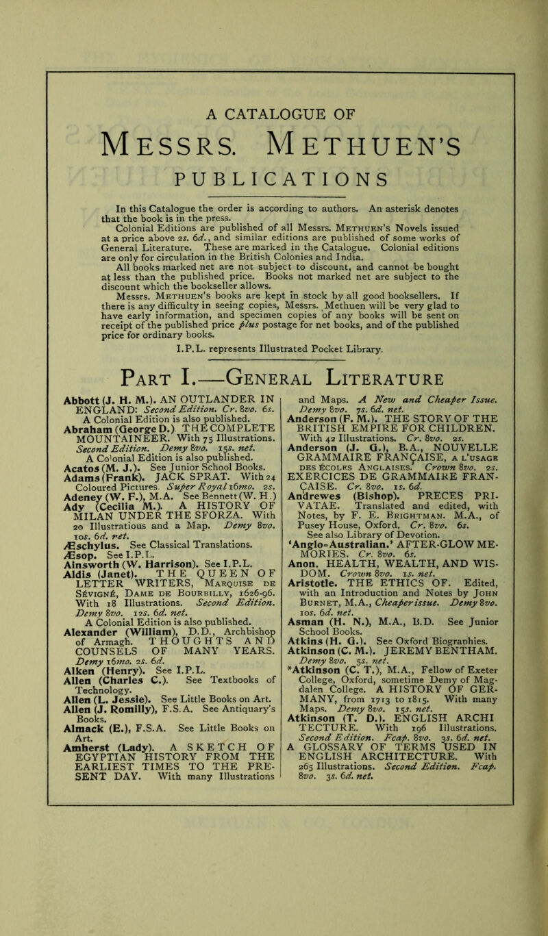 Messrs. Methuen’s PUBLICATIONS In this Catalogue the order is according to authors. An asterisk denotes that the book is in the press. Colonial Editions are published of all Messrs. Methuen’s Novels issued at a price above 2S. 6d., and similar editions are published of some works of General Literature. These are marked in the Catalogue. Colonial editions are only for circulation in the British Colonies and India. All books marked net are not subject to discount, and cannot be bought at less than the published price. Books not marked net are subject to the discount which the bookseller allows. Messrs. Methuen’s books are kept in stock by all good booksellers. If there is any difficulty in seeing copies, Messrs. Methuen will be very glad to have early information, and specimen copies of any books will be sent on receipt of the published price postage for net books, and of the published price for ordinary books. I.P.L. represents Illustrated Pocket Library. Part I.—General Literature Abbott (J. H. M.). AN OUTLANDER IN ENGLAND: Second Edition. Cr.Zvo. 6s. A Colonial Edition is also published. Abraham (George D.) THE COMPLETE MOUNTAINEER. With 75 Illustrations. Second Edition. Demy %vo. 15^. net. A Co’onial Edition is also published. Acatos (M. J.). See Junior School Books. Adams (Frank). JACK SPRAT. With 24 Coloured Pictures. Super Royal x6mo. 2s. Adeney (W. F.), M.A. See Bennett (W. H.) Ady (Cecilia M.). A HISTORY OF MILAN UNDER THE SFORZA. With 20 Illustrations and a Map. Demy Zvo. I or. 6d. ret. /Gschylus. See Classical Translations. /Csop. See I.P.L. Ainsworth (W. Harrison). See I.P.L. Aldis (Janet). THE QUEEN OF LETTER WRITERS, Marquise de S6viGNfi, Dame de Bourbilly, 1626-96. With 18 Illustrations. Second Edition. Demy Zvo. Z2S. 6d. net. A Colonial Edition is also published. Alexander (William), D.D., Archbishop of Armagh. THOUGHTS AND COUNSELS OF MANY YEARS. Demy \6mo. 2s. 6d. Aiken (Henry). See I.P.L. Allen (Charles C.). See Textbooks of Technology. Allen (L. Jessie). See Little Books on Art. Allen Romilly), F.S.A. See Antiquary’s Books. Almack (E.), F.S.A. See Little Books on Art. Amherst (Lady). A SKETCH OF EGYPTIAN HISTORY FROM THE EARLIEST TIMES TO THE PRE- SENT DAY. With many Illustrations and Maps. A New and Cheaper Issue. Demy Zvo. ys. 6d. net. Anderson (F. M.). THE STORY OF THE BRITISH EMPIRE FOR CHILDREN. With 42 Illustrations. Cr. Zvo. 2s. Anderson (J. G.), B.A., NOUVELLE GRAMMAIRE FRAN9AISE, a l’usage DES ECOLKS AnGLAISES.^ CrOWn Zvo. 2S. EXERCICES DE GRAMMAIRE FRAN- CAISE. Cr. Zvo. is. 6d. Andrewes (Bishop). PRECES PRI- VATAE. Translated and edited, with Notes, by F. E. Brightman. M.A., of Pusey House, Oxford. Cr. Zvo. 6s. See also Library of Devotion. ‘Anglo=AustraIian.’ AFTER-GLOW ME- MORIES. Cr. Zvo. 6s. Anon. HEALTH, WEALTH, AND WIS- DOM. Crown Zvo. is. net. Aristotle. THE ETHICS OF. Edited, with an Introduction and Notes by John Burnet, M.A., Cheaperissue. Demy Zvo. 10s. 6d. net. Asman (H. N.), M.A., B.D. See Junior School Books. Atkins (H. G.). See Oxford Biographies. Atkinson (C. M.). JEREMY BENTHAM. Demy Zvo. 5^. net. ^Atkinson (C. T.), M.A., Fellow of Exeter College, Oxford, sometime Demy of Mag- dalen College. A HISTORY OF GER- MANY, from 1713 to 1815. With many Maps. Demy Zvo. 15s. net. Atkinson (T. D.). ENGLISH ARCHI TECTURE. With 196 Illustrations. Second Edition. Fcap. Zvo. 3J. 6d. net. A GLOSSARY OF TERMS USED IN ENGLISH ARCHITECTURE. With 265 Illustrations. Second Edition. Fcap. Zvo. 3J. 6d. net.