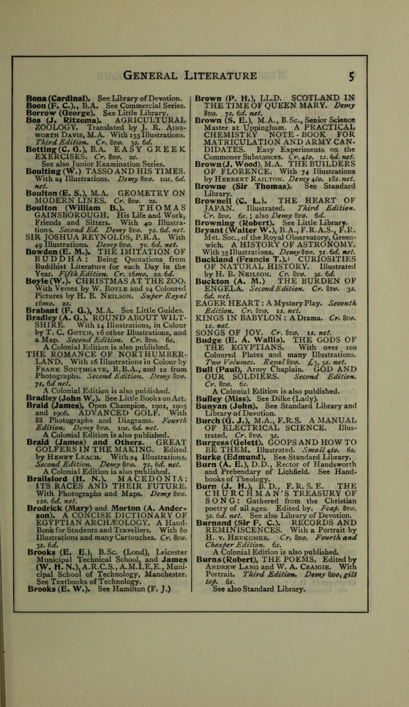 Bona (Cardinal). See Library of Devotion. Boon(F. C.)., B.A. See Commercial Series. Borrow (George). See Little Library. Bos (J. Ritzema). AGRICULTURAL ZOOLOGY. Translated by J. R. Ains- worth Davis, M. A. With 155 Illustrations. Third Edition. Cr. 2>vo. 3^. 6d. Bolting(C. G.), B.A. EASY GREEK EXERCISES. Cr.^vo. 2s. See also Junior Examination Series. Boulting (W.) TASSO AND HIS TIMES. With 24 Illustrations. Demy Zvo. los. 6d. net. Boulton (E. S.), M.A. GEOMETRY ON MODERN LINES. Cr. 8vo. 2s. Boulton (William B.). THOMAS GAINSBOROUGH. His Life and Work, Friends and Sitters. With 40 Illustra- tion s. Second Ed. Demy 8vo. ns. 6d. net. SIR JOSHUA REYNOLDS, P.R.A. With 49 Illustrations. Demy Zvo. -js. 6d. net. Bowden (E. M.). THE IMITATION OF BUDDHA : Being Quotations from Buddhist Literature for each Day in the Year. Fifth Edition. Cr. i6mo. 2s. 6d. Boyle (W.). CHRISTMAS AT THE ZOO. With Verses by W. Boyle and 24 Coloured Pictures by H. B. Neilson. Super Royal 1.6m 0. 2S. Brabant (P. G.), M.A. See Little Guides. Bradley (A. G.). ROUND ABOUT WILT- SHIRE. With 14 Illustrations, in Colour by T. C. Gotch, 16 other Illustrations, and a Map. Second Edition. Cr. Zvo. 6s, A Colonial Edition is also published. THE ROMANCE OF NORTHUMBER- LAND. With 16 Illustrations in Colour by Frank Southgate, R.B.A., and 12 from Photographs. Second Edition. Demy Zvo. js, 6d net. A Colonial Edition is also published. Bradley (John W.). See Little Books on Art. Braid (James), Open Champion, 1901, 1905 and 1906. ADVANCED GOLF. With 88 Photographs and Diagrams. Fourth Edition, Demy Zvo. loj. 6d. net. A Colonial Edition is also published. Braid (James) and Others. GREAT GOLFERS IN THE MAKING. Edited by Henry Leach. With 24 Illustrations. Second Edition. Demy Zvo. ns. 6d. net. A Colonial Edition is also published. Brailsford (H. N.). MACEDONIA: ITS RACES AND THEIR FUTURE. With Photographs and Maps. Demy Zvo. I2S. 6d. net. Brodrick (Mary) and Morton (A. Ander- son). A CONCISE DICTIONARY OF EGYPTIAN ARCHEOLOGY. A Hand- Book for Students and Travellers. With 80 Illustrations and many Cartouches. Cr. Zvo. 3^. 6d. Brooks (B. E.), B.Sc. (Lond), Leicester Municipal Technical School, and James (W. H. N.), A.R.C.S., A.M.I.E.E., Muni- cipal School of Technology, Manchester. See Textbooks of Technology. Brooks (E. W.). See Hamilton (F. J.) Brown (P. H.), LL.D. SCOTLAND IN THE TIME OF QUEEN MARY. Demy Zvo. JS. 6d. net. Brown (S, E.), M.A., B.Sc., Senior Science Master at Uppingham. A PRACTICAL CHEMISTRY NOTE - BOOK FOR MATRICULATION AND ARMY CAN- DIDATES. Easy Experiments on the Commoner Substances. Cr. 4to. js. 6d. net. Brown (J. Wood), M.A. THE BUILDERS OF FLORENCE. With 74 Illustrations by Herbert Railton. Demy i,to. xZs.net. Browne (Sir Thomas). See Standard Library. Brownell (C. L.). THE HEART OF JAPAN. Illustrated. Third Edition. Cr. Zvo. 6s. ; also Demy Zvo. 6d. Browning (Robert). See Little Library. Bryant (Walter W.), B.A., F.R.A.S., F.R. Met. Soc., of the Roj’^al Observatory, Green- wich. A HISTORY OF ASTRONOMY. With 35 Illustrations. Demy Zvo. ’js.6d.net. Buckland (Francis T.).i CURIOSITIES OF NATURAL HISTORY. Illustrated by H. B. Neilson. Cr. Zvo. 3s. 6d. Buckton (A. M.) THE BURDEN OF ENGELA. Second Edition. Cr. Zvo. 3s. 6d. net. EAGER HEART : A Mystery Play. Seventh Edition. Cr. Zvo. is. net. KINGS IN BABYLON : A Drama. Cr. Zvo. IS. net. SONGS OF JOY. Cr. Zvo. is. net. Budge (E. A. Wallis). THE GODS OF THE EGYPTIANS. With over ^ 100 Coloured Plates and many Illustrations. Two Volumes. Royal Zvo. £3, 3s. net. Bull (Paul), Army Chaplain. GOD AND OUR SOLDIERS. Second Edition. Cr. Zvo. 6s. ^ ^ ^ A Colonial Edition is also published. Bulley (Miss). See Dilke (Lady). ^ Bunyan (John). See Standard Library and Library of Devotion. Burch (G. J.), M.A., F.R.S. A MANUAL OF ELECTRICAL SCIENCE. Illus- trated. Cr. Zvo. 3S. Burgess (Gelett). (500PS AND HOW TO BE THEM. Illustrated. Small ^to. 6s. Burke (Edmund). See Standard Library. Burn (A. E.), D.D., Rector of Handsworth and Prebendary of Lichfield. See Hand- books of Theology. Burn (J. H.), B. D., F. R. S. E. THE CHURCHMAN’S TREASURY OF SONG: Gathered from the Christian poetry of all ages. Edited by. Fcap. Zvo. 3s. 6d. net. See also Library of Devotion. Burnand (Sir F. C.). RECORDS AND REMINISCENCES. With a Portrait by H. V. Herkomer. Cr. Zvo. Fourth and Cheaper Edition. 6s. A Colonial Edition is also published. Burns (Robert), THE POEMS. Edited by Andrew Lang and W. A. Craigie. With Portrait. Third Edition. Demy Zvo, gilt top. 6^. See also Standard Library.