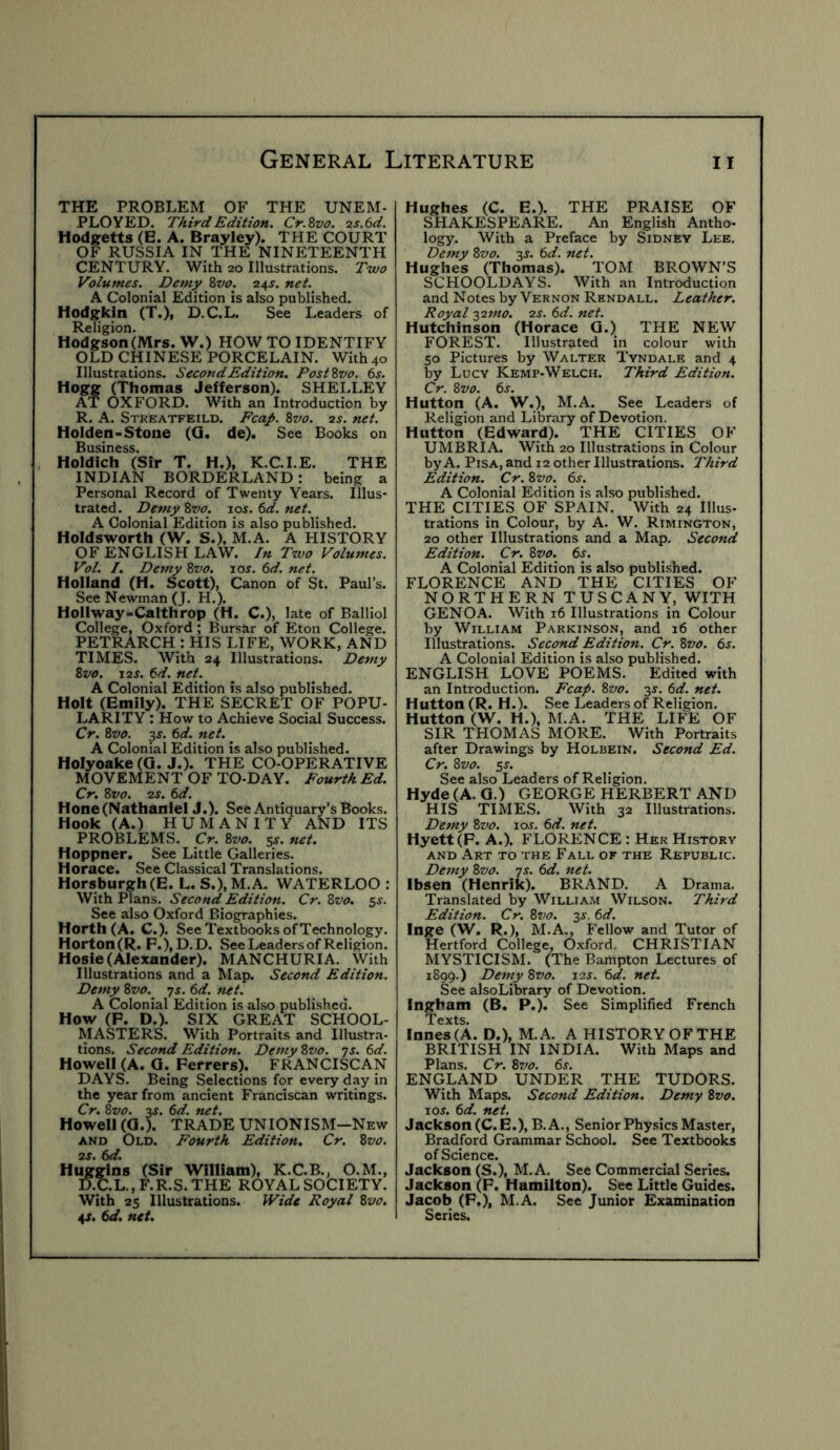 THE PROBLEM OF THE UNEM- PLOYED. Third Edition. Cr.Svo. ■2S.6d. Hodgetts (E. A. Brayley). THE COURT OF RUSSIA IN THE NINETEENTH CENTURY. With 20 Illustrations. Two Volumes. ^ Demy Zvo. 24J. net. A Colonial Edition is also published. Hodgkin (T.), D.C ,L. See I.eaders of Religion. Hodgson (Mrs. W.) HOW TO IDENTIFY OLD CHINESE PORCELAIN. With 40 Illustrations. Second Edition. PostZvo. 6s. Hogg (Thomas Jefferson). SHELLEY AT OXFORD. With an Introduction by R. A. Streatfeild. Eca/. 8vo. 2s. net. Holden-Stone (Q. de). See Books on Business. Holdich (Sir T. H.), K.C.I.E. THE INDIAN BORDERLAND : being a Personal Record of Twenty Years. Illus- trated . Demy Zvo. 105. 6d. net. A Colonial Edition is also published. Holdsworth (W. S.), M.A. A HISTORY OF ENGLISH LAW. In Two Volumes. Vol. I. Demy Zvo. 10s. 6d. net. Holland (H. Scott), Canon of St. Paul’s. See Newman (J. H.). Hollway-Calthrop (H. C.), late of Balliol College, Oxford; Bursar of Eton College. PETRARCH : HIS LIFE, WORK, AND TIMES. With 24 Illustrations. Demy Zvo. I2S. 6d. net. A Colonial Edition is also published. Holt (Emily). THE SECRET OF POPU- LARITY : How to Achieve Social Success. Cr. Zvo. 3^. 6d. net. A Colonial Edition is also published. HoIyoake(G. J.). THE CO-OPERATIVE MOVEMENT OF TO-DAY. Fourth Ed. Cr, Zvo. 2S. 6d. Hone (Nathaniel J.). See Antiquary’s Books. Hook (A.) HUMANITY AND ITS PROBLEMS. Cr. Zvo. 5^. net. Hoppner. See Little Galleries. Horace. See Classical Translations. Horsburgh (E. L. S.), M.A. WATERLOO : With Plans. Second Edition. Cr. Zvo. 5^. See also Oxford Biographies. Horth (A. C.). See Textbooks of Technology. Horton(R. F.), D.D. See Leaders of Religion. Hosie (Alexander). MANCHURIA. With Illustrations and a Map. Second Edition. Demy Zvo. js. 6d. net. A Colonial Edition is also published. How (F. D.). SIX GREAT SCHOOL- MASTERS. With Portraits and Illustra- tions. Second Edition. Demy Zvo. ts. 6d. Howell (A. a. Ferrers). FRANCISCAN DAYS. Being Selections for every day in the year from ancient Franciscan writings. Cr. Zvo. 3J. 6d. net. Howell (0.). TRADE UNIONISM—New AND Old. Fourth Edition. Cr. Zvo. 2S. 6d. Huggins (Sir William), K.C.B., O.M., D.C.L.,F.R.S.THE ROYAL SOCIETY. With 25 Illustrations. IVide Royal Zvo. 4J. 6d. net. Hughes (C. E.). THE PRAISE OF SHAKESPEARE. An English Antho- logy. With a Preface by Sidney Lee. Demy Zvo. 3^. 6d. net. Hughes (Thomas). TOM BROWN’S SCHOOLDAYS. With an Introduction and Notes by Vernon Rendall. Leather. Royal ■^2ino. 2s. 6d. net. Hutchinson (Horace G.) THE NEW FOREST. Illustrated in colour with 50 Pictures by Walter Tyndale and 4 by Lucy Kemp-Welch. Third Edition. Cr. Zvo. 6s. Hutton (A. W.), M.A. See Leaders of Religion and Library of Devotion. Hutton (Edward). THE CITIES OF UMBRIA. With 20 Illustrations in Colour by A. Pisa, and 12 other Illustrations. Third Edition. Cr. 8w. 6j. A Colonial Edition is also published. THE CITIES OF SPAIN. With 24 Illus- trations in Colour, by A. W. Rimington, 20 other Illustrations and a Map. Second Edition. Cr. Zvo. 6s. A Colonial Edition is also published. FLORENCE AND THE CITIES OF NORTHERN TUSCANY, WITH GENOA. With 16 Illustrations in Colour by William Parkinson, and 16 other Illustrations. Second Edition. Cr. Zvo. 6s. A Colonial Edition is also published. ENGLISH LOVE POEMS. Edited with an Introduction. Fcap. Zvo. si'. 6d. net. Hutton (R. H.). See Leaders of Religion. Hutton (W. H.), M.A. THE LIFE OF SIR THOMAS MORE. With Portraits after Drawings by Holbein. Second Ed. Cr. Zvo. s^- See also Leaders of Religion. Hyde (A. G.) GEORGE HERBERT AND HIS TIMES. With 32 Illustrations. Demy Zvo. loj. 6d. net. Hyett(F. A.). FLORENCE : Her History AND Art to the Fall of the Republic. Demy Zvo. js. 6d. net. Ibsen (Henrik). BRAND. A Drama. Translated by William Wilson. Third Edition. Cr. Zvo. 3^. 6d. Inge (W. R.), M.A., Fellow and Tutor of Hertford College, Oxford. CHRISTIAN MYSTICISM. (The Bampton Lectures of 1899.) Demy Zvo. 12J. 6d. net. See alsoLibrary of Devotion. Ingham (B. P.). See Simplified French Texts. Innes(A. D.), M.A. A HISTORY OF THE BRITISH IN INDIA. With Maps and Plans. Cr. Zvo. 6s. ENGLAND UNDER THE TUDORS. With Maps. Second Edition. Demy Zvo. los. 6d. net. Jackson (C. E.), B. A., Senior Physics Master, Bradford Grammar School. See Textbooks of Science. Jackson (S.), M.A. See Commercial Series. Jackson (F. Hamilton). See Little Guides. Jacob (F.), M.A. See Junior Examination Series.