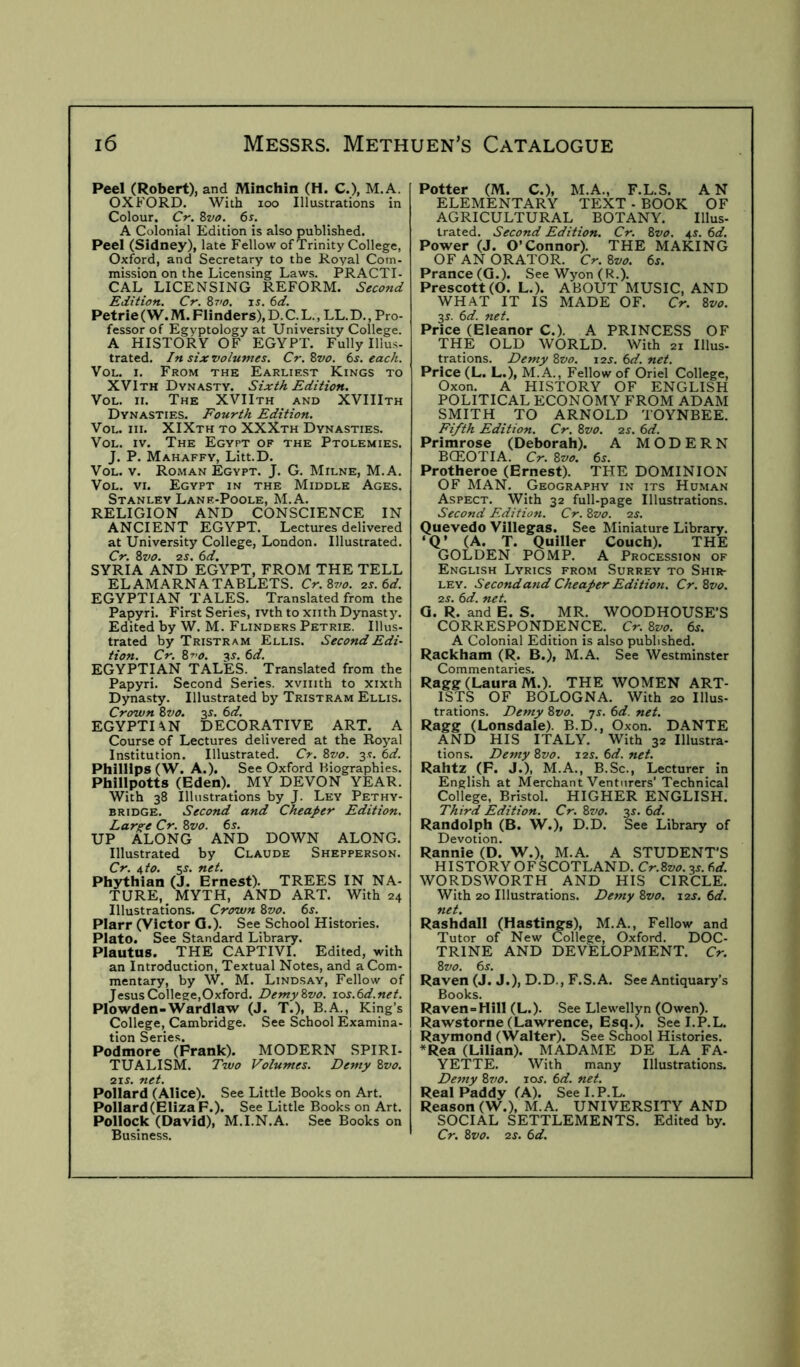 Peel (Robert), and Minchin (H. C.), M.A. OXFORD, With loo Illustrations in Colour. Cr. 8z/0. 6s. A Colonial Edition is also published. Peel (Sidney), late Fellow of Trinity College, Oxford, and Secretary to the Royal Com- mission on the Licensing Laws. PRACTI- CAL LICENSING REFORM. Edition. Cr. 8vo. xs. 6d. Petrie (W. M. Flinders), D. C. L., LL. D., Pro- fessor of Egyptology at University College. A HISTORY OF EGYPT. Fully Illus- trated. In six volumes. Cr. 8vo. 6s. each. VoL. I. From the Earliest Kings to XVIth Dynasty. Sixth Edition. VoL. II. The XVIIth and XVIIIth Dynasties. Fourth Edition. VoL. III. XIXth to XXXth Dynasties. VoL. IV. The Egypt of the Ptolemies. J. P. Mahaffy, Litt.D. VoL. V. Roman Egypt. J. G. Milne, M.A, VoL. VI. Egypt in the Middle Ages. Stanley Lane-Poole, M.A. RELIGION AND CONSCIENCE IN ANCIENT EGYPT. Lectures delivered at University College, London. Illustrated. Cr. 8vo. 2S. 6d, SYRIA AND EGYPT, FROM THE TELL ELAMARNATABLETS. Cr.8vo. 2s.6d. EGYPTIAN TALES. Translated from the Papyri. First Series, ivth to xiith Dynast jl Edited by W. M. Flinders Petrie. Illus- trated by Tristram Ellis. Second Edi- tion. Cr. 8ro. ^s. 6d. EGYPTIAN TALES. Translated from the Papyri. Second Series, xviiith to xixth Dynasty. Illustrated by Tristram Ellis. Crown 8vo. 3J. 6d. EGYPTIAN DECORATIVE ART. A Course of Lectures delivered at the Royal Institution. Illustrated. 8vo. 3s. 6d. Phillips (W. A.). See Oxford Biographies. Phillpotts (Eden). MY DEVON YEAR. With 38 Illustrations by J. Ley Pethy- BRiDGE. Second and Cheaper Edition. Lar^e Cr. 8vo. 6j, UP ALONG AND DOWN ALONG. Illustrated by Claude Shepperson. Cr. ^to. 5s. net. Phythian (J. Ernest). TREES IN NA- TURE, MYTH, AND ART. With 24 Illustrations. Crown 8vo. 6j. Plarr (Victor Q.). See School Histories. Plato. See Standard Library. Plautus. THE CAPTIVI. Edited, with an Introduction, Textual Notes, and a Com- mentary, by W. M. Lindsay, Fellow of JesusCollege,Oxford. DemyZvo. ios.6d.net. Plowden-Wardlaw (J. T.), B.A., King’s College, Cambridge. See School Examina- tion Series. Podmore (Frank). MODERN SPIRI- TUALISM. Two Volumes. Demy 8vo. 21s. net. Pollard (Alice). See Little Books on Art. Pollard (Eliza F.). See Little Books on Art. Pollock (David), M.I.N.A. See Books on Business. Potter (M. C.), M.A., F.L.S. AN ELEMENTARY TEXT - BOOK OF AGRICULTURAL BOTANY. Illus- trated. Second Edition. Cr. 8vo. 4^. 6d. Power (J. O’Connor). THE MAKING OF AN ORATOR. Cr. 8vo. 6s. Prance (Q.). SeeWyon(R.). Prescott (O. L.). ABOUT MUSIC, AND WHAT IT IS MADE OF. Cr. 8vo. 3J. 6d. net. Price (Eleanor C.). A PRINCESS OF THE OLD WORLD. With 21 Illus- trations. Demy 8vo. 12s. 6d. net. Price (L. L.), M.A., Fellow of Oriel College, Oxon. A HISTORY OF ENGLISH POLITICAL ECONOMY FROM ADAM SMITH TO ARNOLD TOYNBEE. Fifth Edition. Cr. 8vo. 2s. 6d. Primrose (Deborah). A MODERN BCEOTIA. Cr. 8vo. 6s. Protheroe (Ernest). THE DOMINION OF MAN. Geography in its Human Aspect. With 32 full-page Illustrations. Second Edition. Cr. 8vo. 2s. Quevedo Villegas. See Miniature Library. ‘Q’ (A. T. Quiller Couch). THE GOLDEN POMP. A Procession of English Lyrics from Surrey to Shir- ley, Secondand Cheaper Edition. Cr.8vo. 2S. 6d. net. a. R. and E. S. MR. WOODHOUSE’S CORRESPONDENCE. Cr. 8vo. 6s. A Colonial Edition is also published. Rackham (R. B.), M.A. See Westminster Commentaries. Ragg (Laura M.). THE WOMEN ART- ISTS OF BOLOGNA. With 20 Illus- trations. Demy 8vo. js. 6d. net. Ragg (Lonsdale). B.D., Oxon. DANTE AND HIS ITALY. With 32 Illustra- tions. Demy 8vo. 12s. 6d. net. Rahtz (F. J.), M.A., B.Sc., Lecturer In English at Merchant Venturers’ Technical College, Bristol. HIGHER ENGLISH. Third Edition. Cr. 8vo. 3s. 6d. Randolph (B. W.), D.D. See Library of Devotion. Rannie (D. W.), M.A. A STUDENT’S HISTORYOFSCOTLAND. Cr.8vo.3s.6d. WORDSWORTH AND HIS CIRCLE. With 20 Illustrations. Demy 8vo. 12s. 6d. net. Rashdall (Hastings), M.A., Fellow and Tutor of New College, Oxford. DOC- TRINE AND DEVELOPMENT. Cr. 8vo. 6s. Raven (J. J.), D.D., F.S.A. See Antiquary’s Books. Raven = Hill (L.). See Llewellyn (Owen). Rawstorne (Lawrence, Esq.). See I.P.L. Raymond (Walter). See School Histories. *Rea (Lilian). MADAME DE LA FA- YETTE, With many Illustrations, Demy 87/0. 10s. 6d. net. Real Paddy (A). See I.P.L. Reason (W.), M.A. UNIVERSITY AND SOCIAL SETTLEMENTS. Edited by, Cr. 8vo. 2S. 6d.