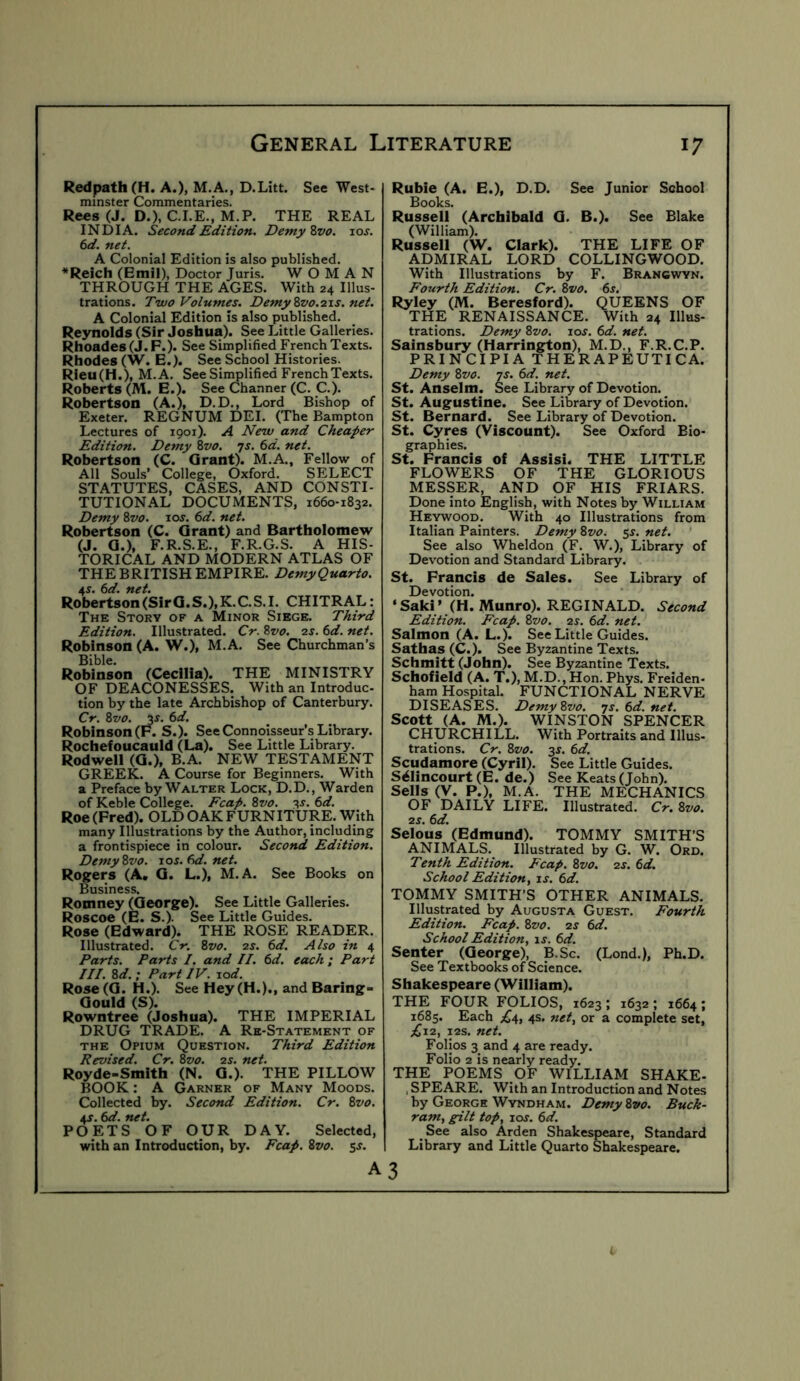 Redpath (H. A.), M.A., D.Litt. See West- minster Commentaries. Rees (J. D.), C.I.E., M.P. THE REAL INDIA. Second Edition. Demy Zvo. los. 6d. net. A Colonial Edition is also published. *Reich (Emil), Doctor Juris. WOMAN THROUGH THE AGES. With 24 Illus- trations. Two Volumes. DemyZvo.21s.net. A Colonial Edition is also published. Reynolds (Sir Joshua). See Little Galleries. Rhoades (J.P.). See Simplified French Texts. Rhodes (W. E.). See School Histories. Rieu(H.), M.A. See Simplified French Texts. Roberts (M. E.). See Channer (C. C.). Robertson (A.), D.D., Lord Bishop of Exeter. REGNUM DEI. (The Bampton Lectures of 1901). A New and Cheaper Edition. Demy Zvo. 7s. 6d. net. Robertson (C. Grant). M.A., Fellow of All Souls’ College, Oxford. SELECT STATUTES, CASES, AND CONSTI- TUTIONAL DOCUMENTS, 1660-1832. Demy Zvo. 10s. 6d. net. Robertson (C. Grant) and Bartholomew (J. G.), F.R.S.E., F.R.G.S. A HIS- TORICAL AND MODERN ATLAS OF THE BRITISH EMPIRE. DemyQuarto. AS. 6d. net. Robertson (Sir G.S.), K. C. S. I. CHITRAL: The Story of a Minor Siege. Third Edition. Illustrated. Cr. Zvo. 2s. 6d. net. Robinson (A. W.), M.A. See Churchman’s Bible. Robinson (CeclUa). THE MINISTRY OF DEACONESSES. With an Introduc- tion by the late Archbishop of Canterbury. Cr. Zvo. 3J. 6d. Robinson (P. S.). See Connoisseur’s Library. Rochefoucauld (La). See Little Library. Rodwell (G.), B.A. NEW TESTAMENT GREEK. A Course for Beginners. With a Preface by Walter Lock, D.D., Warden of Keble College. Fcap. Zvo. -^s. 6d. Roe(Pred). OLD OAK FURNITURE. With many Illustrations by the Author, including a frontispiece in colour. Second Edition. Demy Zvo. ios.6d.net. Ros:ers (A, G. L.), M.A. See Books on Business. Romney (George). See Little Galleries. Roscoe (E. S.). See Little Guides. Rose (Edward). THE ROSE READER. Illustrated. Cr. Zvo. 2s. 6d. Also in 4 Parts. Parts I. and II. 6d. each; Part III. Zd. : Part IV. lod. Rose (G. H.). See Hey (H.)., and Baring- Gould (S). Rowntree (Joshua). THE IMPERIAL DRUG TRADE. A Re-Statement of THE Opium Question. Third Edition Revised. Cr. Zvo. 2s. net. Royde-Smith (N. G.). THE PILLOW BOOK: A Garner of Many Moods. Collected by. Second Edition. Cr. Zvo. AS. 6d. net. POETS OF OUR DAY. Selected, with an Introduction, by. Fcap. Zvo. A Ruble (A. E.), D.D. See Junior School Books. Russell (Archibald G. B.). See Blake (William). Russell (W. Clark). THE LIFE OF ADMIRAL LORD COLLINGWOOD. With Illustrations by F. Brancwyn. Fourth Edition. Cr. Zvo. 6s. Ryley (M. Beresford). QUEENS OF THE RENAISSANCE. With 24 Illus- trations. Demy Zvo. 10s. 6d. net. Sainsbury (Harrington), M.D., F.R.C.P. PRINCIPIA THERAPEUTICA. Demy Zvo. 7s. 6d. net. St. Anselm. See Library of Devotion. St. Augustine. See Library of Devotion. St. Bernard. See Library of Devotion. St. Cyres (Viscount). See Oxford Bio- graphies. St. Prancis of Assisi. THE LITTLE FLOWERS OF THE GLORIOUS MESSER, AND OF HIS FRIARS. Done into English, with Notes by William Heywood. With 40 Illustrations from Italian Painters. Demy Zvo. 5^. net. See also Wheldon (F. W.), Library of Devotion and Standard Library. St. Prancis de Sales. See Library of Devotion. ‘Saki’ (H. Munro). REGINALD. Second Edition. Fcap. Zvo. 2s. 6d. net. Salmon (A. L.). See Little Guides. Sathas (C.). See Byzantine Texts. Schmitt (John). See Byzantine Texts. Schofield (A. T.), M.D., Hon. Phys. Freiden- ham Hospital. FUNCTIONAL NERVE DISEASES. Demy Zvo. 7s. 6d. net. Scott (A. M.). WINSTON SPENCER CHURCHILL. With Portraits and Illus- trations. Cr. Zvo. 2S. 6d. Scudamore (Cyril). See Little Guides. S^lincourt (E. de.) See Keats (John). Sells (V. P.), M.A. THE MECHANICS OF DAILY LIFE. Illustrated. Cr. Zvo. 2s. 6d. Selous (Edmund). TOMMY SMITH’S ANIMALS. Illustrated by G. W. Ord. Tenth Edition. Fcap. Zvo. 2s. 6d. School Edition f is. 6d. TOMMY SMITH’S OTHER ANIMALS. Illustrated by Augusta Guest. Fourth Edition. Fcap. Zvo. 2s 6d. School Edition, is. 6d. Senter (George), B.Sc. (Lond.), Ph.D. See Textbooks of Science. Shakespeare (William). THE FOUR FOLIOS, 1623 ; 1632 ; 1664 ; 1685. Each £4, 4s. net, or a complete set, ;^i2, ps. net. Folios 3 and 4 are ready. Folio 2 is nearly ready. THE POEMS OF WILLIAM SHAKE- , SPEARE. With an Introduction and Notes hy George Wyndham. Demy Zvo. Buck- ram, gilt top, loj. 6d. See also Arden Shakespeare, Standard Library and Little Quarto Shakespeare. 3