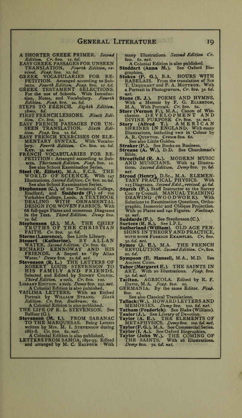 A SHORTER GREEK PRIMER. Second Edition. Cr. Zvo. is. 6d. EASY GREEK PASSAGES FOR UNSEEN TRANSLATION. Fourth Edition, re- vised. Fcap. Zvo. is. 6d. GREEK VOCABULARIES FOR RE- PETITION. Arranged according to Sub- jects. Fourth Edition. Fcap. 8vo. is 6d. GREEK TESTAMENT SELECTIONS. For the use of Schools. With Introduc- tion, Notes, and Vocabulary. Fourth Edition. Fcap. 8vo. 2S. 6d. STEPS TO FRENCH. Eighth Edition. i8mo. 8d. FIRST FRENCH LESSONS. Ninth Edu tion. Cr. 8vo. is. EASY FRENCH PASSAGES FOR UN- SEEN TRANSLATION. Sixth Edi- tion. Fcap. 8vo. iJ. td. EASY FRENCH EXERCISES ON ELE- MENTARY SYNTAX. With Vocabu- lary. Fourth Edition. Cr. 8vo. zs. 6d. Key. zs. net. FRENCH VOCABULARIES FOR RE- PETITION : Arranged according to Sub- ects. Thirteenth Edition. Fcap. 8vo. is. See also School Examination Series. Steel (R. Elliott), M.A., F.C.S. THE WORLD OF SCIENCE. With 147 Illustrations. Second Edition. Cr. 8vo. zs.td. See also School Examination Series. Stephenson (C.), of the Technical College, Bradford, and Suddards (P.) of the Yorkshire College, Leeds. A TEXTBOOK DEALING WITH ORNAMENTAL DESIGN FOR WOVEN FABRICS. With 66 full-page Plates and numerous Diagrams in the Text. Third Edition. Demy 8vo. 7s. 6d. Stephenson (J.), M.A. THE CHIEF TRUTHS OF THE CHRISTIAN FAITH. Cr. 8vo. 6d. Sterne (Laurence). See Little Library. Steuart (Katherine). BY ALLAN WATER. Second Edition. Cr. 8vo. 6s. RICHARD KENNOWAY AND HIS FRIENDS. A Sequel to ‘By Allan Water.’ DemyZvo. js.6d.net. Stevenson (R. L.) THE LETTERS OF ROBERT LOUIS STEVENSON TO HIS FAMILY AND FRIENDS. Selected and Edited by Sidney Colvin. Third Edition, zvols, Cr.8vo. izs. Library Edition, zvols. DemyZvo. zss.net. A Colonial Edition is also published. VAILIMA LETTERS. With an Etched Portrait by William Strang. Sixth Edition. Cr. 8vo. Buckram. 6s. A Colonial Edition is also published. THE LIFE OF R. L. STEVENSON. See Balfour (G.). Stevenson (M. I.). FROM SARANAC TO THE MARQUESAS. Being Letters written by Mrs. M. I. Stevenson during 1887-8. Cr. 8vo. _ 6s. net. A Colonial Edition is also published. LETTERS FROM SAMOA, 1891-95. Edited and arranged by M. C. Balfour With many Illustrations. Second Edition Cr. 8vo. 6s. net. A Colonial Edition is also published. Stoddart (Anna M.). See Oxford Bio- graphies. Stokes (F. G.), B.A. HOURS WITH RABELAIS. From the translation of Sir T. Urquhart and P. A. Motteux. With a Portrait in Photogravure. Cr. 8vo. 3J. 6d. net. Stone (S. J.). POEMS AND HYMNS. With a Memoir by F. G. Ellerton, M.A. With Portrait. Cr. 8vo. 6s. Storr (Vernon F.), M.A., Canon of Win- chester. DEVELOPMENT AND DIVINE PURPOSE Cr. 8vo. 5^- net. Story (Alfred T.). AMERICAN SHRINES IN ENGLAND. With many Illustrations, including two in Colour by A. R. Quinton. Crown 8vo. 6s. See also Little Guides. Straker(F-). See Books on Business. Streane (A. W.), D.D. See Churchman’s' Bible. Streatfeild (R. A.). MODERN MUSIC AND MUSICIANS. With 24 Illustra- tions. Second Edition. Demy 8vo. js. 6d. net. Stroud (Henry). D.Sc., M.A. ELEMEN- TARY PRACTICAL PHYSICS. With 115 Diagrams. Second Edit.,revised. ^s.6d. Sturch (F.), Staff Instructor to the Surrey Cou: ty Council. MANUAL TRAINING DRAWING (WOODWORK). With Solutions to Examination Questions, Ortho- graphic, Isometric and Oblique Projection. With 50 Plates and 140 Figures. Foolscap. 5^. net. Suddards (F.). See Stephenson (C.). Surtees (R. S.). See I.P.L. Sutherland (William). OLD AGE PEN- SIONS IN THEORY AND PRACTICE, WITH SOME Foreign Examples. Cr. 8vo. zs. 6d. net. Symes (J. E.), M.A. THE FRENCH REVOLUTION. Second Edition. Cr.Svo. zs. 6d. Sympson (E. Mansel), M.A., M.D. See Ancient Cities. Tabor (Margaret E.). THE SAINTS IN ART. With 20 Illustrations. Fcap. 8vo. zs. 6d. net. Tacitus. AGRICOLA. Edited by R. F. Davis, M.A. Fcap. 8vo. zs. GERMANIA. By the same Editor. Fcap. 8vo. zs. See also Classical Translations. Tallack(W.). HOWARD LETTERS AND MEMORIES. Demy 8vo. 10s. 6d. net. Tatham (Frederick). See Blake (William). Tauler (J.). See Library of Devotion. Taylor (A. E.). THE ELEMENTS OF METAPHYSICS. DemyZvo. ios.6d.net. Taylor (F. G.), M.A. See Commercial Series. Taylor (1. A.). See Oxford Biographies. Taylor (John W.). THE COMING OF THE SAINTS. With 26 Illustrations. Demy 8vo. js. 6d. net.