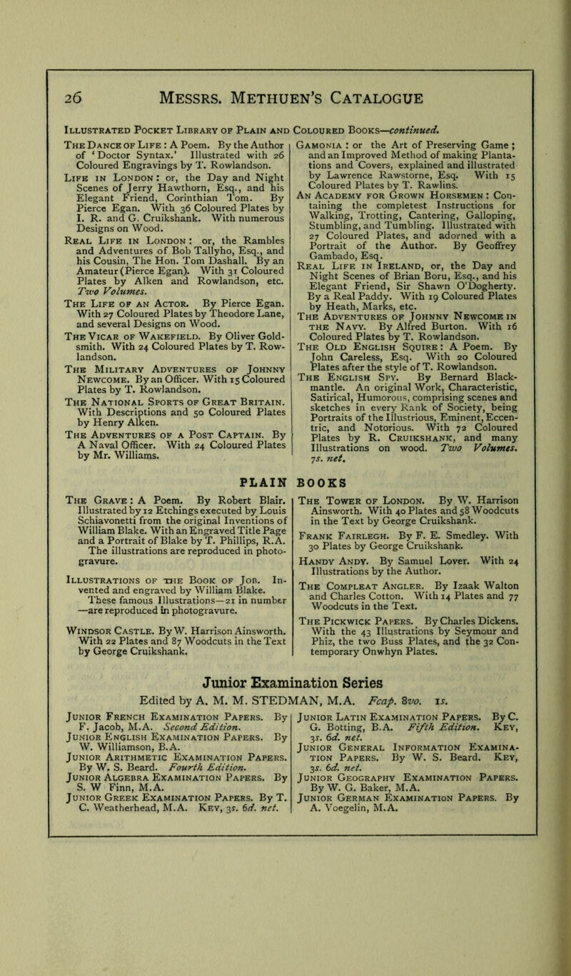 Illustrated Pocket Library of Plain and Coloured 'Boovis—continued. The Dance of Life : A Poem. By the Author of ‘ Doctor Syntax.’ Illustrated with 26 Coloured Engravings by T. Rowlandson. Life in London : or, the Day and Night Scenes of Jerry Hawthorn, Esq., and his Elegant Friend, Corinthian Tom. By Pierce Egan. With 36 Coloured Plates by I. R. and G. Cruikshank. With numerous Designs on Wood. Real Life in London : or, the Rambles and Adventures of Bob Tallyho, Esq., and his Cousin, The Hon. Tom Dashall. By an Amateur (Pierce Egan). With 31 Coloured Plates by Aiken and Rowlandson, etc. Tu'O Volumes. The Life of an Actor. By Pierce Egan. With 27 Coloured Plates by Theodore Lane, and several Designs on Wood. The Vicar of Wakefield. By Oliver Gold- smith. With 24 Coloured Plates by T. Row- landson. The Military Adventures of Johnny Newcome. By an Officer. With 15 Coloured Plates by T. Rowlandson. The National Sports of Great Britain. With Descriptions and 50 Coloured Plates by Henry Aiken. The Adventures of a Post Captain. By A Naval Officer. With 24 Coloured Plates by Mr. Williams. PLAIN The Grave : A Poem. By Robert Blair. Illustrated by 12 Etchings executed by Louis Schiavonetti from the original Inventions of William Blake. With an Engraved Title Page and a Portrait of Blake by T. Phillips, R.A. The illustrations are reproduced in photo- gravure. Illustrations of the Book of Job. In- vented and engraved by William Blake. These famous Illustrations—21 in number —are reproduced in photogravure. Windsor Castle. ByW. Harrison Ainsworth. With 22 Plates and 87 Woodcuts in the Text by George Cruikshank. Gamonia : or the Art of Preserving Game ; and an Improved Method of making Planta- tions and Covers, explained and illustrated by Lawrence Rawstorne, Esq. With 15 Coloured Plates by T. Rawlins. An Academy for Grown Horsemen : Con- taining the completes! Instructions for Walking, Trotting, Cantering, Galloping, Stumbling, and Tumbling. Illustrated with 27 Coloured Plates, and adorned with a Portrait of the Author. By Geoffrey Gambado, Esq. Real Life in Ireland, or, the Day and Night Scenes of Brian Boru, Esq., and his Elegant Friend, Sir Shawn O’Dogherty. By a Real Paddy. With 19 Coloured Plates by Heath, Marks, etc. The Adventures of Johnny Newcome in THE Navy. By Alfred Burton. With 16 Coloured Plates by T. Rowlandson. The Old English Squire : A Poem. Bj' John Careless, Esq. With 20 Coloured Plates after the style of T. Rowlandson. The English Spy. By Bernard Black- mantle. An original Work, Characteristic, Satirical, Humorous, comprising scenes and sketches in every Rank of Society, being Portraits of the Illustrious, Eminent, Eccen- tric, and Notorious. With 72 Coloured Plates by R. Cruikshank, and many Illustrations on wood. Two Volumes, js. net, BOOKS The Tower of London. By W. Harrison Ainsworth. With 40 Plates and 58 Woodcuts in the Text by George Cruikshank. Frank Fairlegh. By F. E. Smedley. With 30 Plates by George Cruikshank. Handy Andy. By Samuel Lover. With 24 Illustrations by the Author. The Compleat Angler. By Izaak Walton and Charles Cotton. With 14 Plates and 77 Woodcuts in the Text. The Pickwick Papers. By Charles Dickens. With the 43 Illustrations by Seymour and Phiz, the two Buss Plates, and the 32 Con- temporary Onwhyn Plates. Junior Examination Series Edited by A. M. M. STEDMAN, M.A. Fcap. 8vo. u. Junior French Examination Papers. By F. Jacob, M.A. Second Edition. Junior English Examination Papers. By W. Williamson, B.A. Junior Arithmetic Examination Papers. By W. S. Beard. Fourth Edition. Junior Algebra Examination Papers. By S. W Finn, M.A. Junior Greek Examination Papers. By T. C. Weatherhead, M.A. Key, 31. 6d. net. Junior Latin Examination Papers. ByC. G. Botting, B.A. Fifth Edition. Key, 3r. 6d. net. Junior General Information Examina- tion Papers. By W. S. Beard. Key, 3^. 6d. net. Junior Geography Examination Papers. By W. G. Baker, M.A. Junior German Examination Papers. By A. Voegelin, M.A.