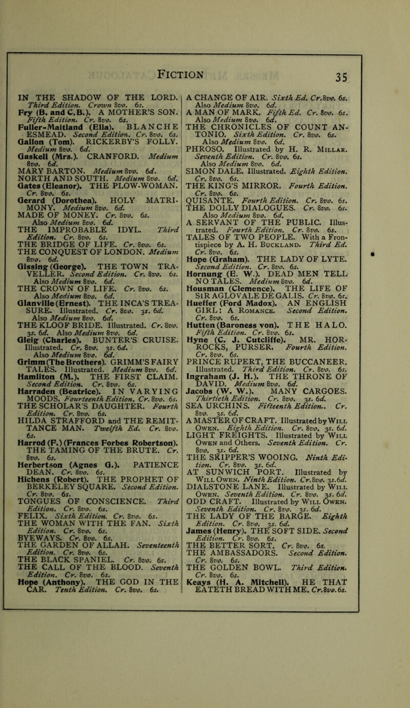 IN THE SHADOW OF THE LORD. Third Edition. Crown Zvo. 6j. Fry (B. and C.B.). A MOTHER’S SON. Fifth Edition. Cr. 8vo. 6s. Fuller-Maitland (Ella). BLANCHE ESMEAD. Second Edition. Cr. 8vo. 6j. Gallon (Tom). RICKERBY’S FOLLY. Medium 8vo. 6d. I Qaskell (Mrs.). CRANFORD. Medium 8vo. 6d. MARY BARTON. Medium Svo. 6d. NORTH AND SOUTH. Medium Svo. 6d. Gates (Eleanor). THE PLOW-WOMAN. Cr. Svo. 6s. Gerard (Dorothea). HOLY MATRI- MONY. Medium Svo. 6d. MADE OF MONEY. Cr. Svo. 6s. Also Medium Svo. 6d. THE IMPROBABLE IDYL. Third Edition. Cr. Svo. 6s. THE BRIDGE OF LIFE. Cr. Svo. 6s. THE CONQUEST OF LONDON. Medium Svo. 6d. Gissins: (George). THE TOWN TRA- VELLER. Second Edition. Cr. Svo. 6s. Also Medium Svo. 6d. THE CROWN OF LIFE. Cr. Svo. 6s. Also Medium Svo. 6d. Glanville(Ernest). THE INCA’S TREA- SURE. Illustrated. Cr. Svo. 3J. 6d. Also Medium Svo. 6d. THE KLOOF BRIDE. Illustrated. Cr.Svo. 3J. 6d. Also Medium Svo. 6d. Gleig (Charles). BUNTER’S CRUISE. Illustrated. Cr. Svo. 3s. 6d. Also Medium Svo. 6d. Grimm (The Brothers). GRIMM’S FAIRY TALES. Illustrated. Medium Svo. 6d. Hamilton (M.). THE FIRST CLAIM. Second Edition. Cr. Svo. 6s. Harraden (Beatrice). IN VARYING MOODS. Fourteenth Edition. Cr.Svo. 6s. THE SCHOLAR’S DAUGHTER. Fourth Edition. Cr. Svo. 6s. HILDA STRAFFORD and THE REMIT- TANCE MAN. Twelfth Ed. Cr. Svo. 6s. Harrod (F.) (Frances Forbes Robertson). THE TAMING OF THE BRUTE. Cr. Svo. 6s. Herbertson (Agnes G.). PATIENCE DEAN. Cr. Svo. 6s. Hichens (Robert). THE PROPHET OF BERKELEY SQUARE. Second Edition. Cr. Svo. 6s. TONGUES OF CONSCIENCE. Third Edition. Cr. Svo. 6s. FELIX. Sixth Edition. Cr. Svo. 6^. THE WOMAN WITH THE FAN. Sixth Edition. Cr. Svo. 6s. BYEWAYS. Cr. Svo. 6s. THE GARDEN OF ALLAH. Seventeenth Edition. Cr. Svo. 6s. THE BLACK SPANIEL. Cr. Svo. 6s. THE CALL OF THE BLOOD. Seventh Edition. Cr. Svo. 6s. Hope (Anthony). THE GOD IN THE CSAR. Tenth Edition. Cr. Svo. 6s. 35 A CHANGE OF AIR. Sixth Ed. Cr.Svo. 6s. Also Medium Svo. 6d. A MAN OF MARK. Fifth Ed. Cr. Svo. 6s. Also Medium Svo. 6d. THE CHRONICLES OF COUNT AN- TONIO. Sixth Edition. Cr.Svo. 6s. Also Medium Svo. 6d. I PHROSO. Illustrated by H. R. Millar. Seventh Edition. Cr. Svo. 6s. Also Medium Svo. 6d. SIMON DALE. Illustrated. Eighth Edition. Cr. Svo. 6j. THE KING’S MIRROR. Fourth Edition. Cr. Svo. 6j. UISANTE. Fourth Edition. Cr.Svo. 6s. HE DOLLY DIALOGUES. Cr. Svo. 6s. Also Medium Svo. 6d. A SERVANT OF THE PUBLIC. Illus- trated. Fourth Edition. Cr. Svo. 6j. TALES OF TWO PEOPLE. With a Fron- tispiece by A. H. Buckland. Third Ed. Cr. Svo. 6j. Hope (Graham). THE LADY OF LYTE. Second Edition. Cr. Svo. 6s. Hornung (E. W.). DEAD MEN TELL NO TALES. Medium Svo. 6d. Housman (Clemence). THE LIFE OF SIR AGLOVALE DEGALIS. Cr. Svo. 6s. Hueffer (Ford Madox). AN ENGLISH GIRL: A Romance. Second Edition. Cr. Svo. 6s. Hutten (Baroness von). THE HALO. Fifth Edition. Cr. Svo. 6j. Hyne (C. J. Cutcliffe). MR. HOR- ROCKS, PURSER. Fourth Edition. Cr. Svo. 6j. PRINCE RUPERT, THE BUCCANEER. Illustrated. Third Edition. Cr. Svo. 6j. Ingraham (J. H.). THE THRONE OF DAVID. Medium Svo. 6d. Jacobs (W. W.). MANY CARGOES. Thirtieth Edition. Cr. Svo. 3s. 6d. SEA URCHINS. Fifteenth Edition.. Cr. Svo. 3s. 6d. A MASTER OF CRAFT. Illustrated by Will Owen. Eighth Edition. Cr. Svo. 3^. 6d. LIGHT FREIGHTS. Illustrated by Will Owen and Others. Seventh Edition. Cr. Svo. 3J. 6d. THE SKIPPER’S WOOING. Ninth Edi- tion. Cr. Svo. 3s. 6d. AT SUNWICH _ PORT. Illustrated by Will Owen. Ninth Edition. Cr.Svo. 3s.6d. DIALSTONE LANE. Illustrated by Will Owen. Seventh Edition. Cr. S7/0. 3s. 6d. ODD CRAFT. Illustrated by Will Owen. Seventh Edition. Cr. Svo. 3^. 6d. THE LADY OF THE BARGE. Eighth Edition. Cr. Svo. 3J. 6d. James (Henry). THE SOFT SIDE. Edition. Cr. Svo. 6s. THE BETTER SORT. Cr. Svo. 6s. THE AMBASSADORS. Second Edition. Cr. S7>o. 6s. THE GOLDEN BOWL. Third Edition. Cr. Svo. 6s. Keays (H. A. Mitchell). HE THAT EATETH BREAD WITH ME. Cr.Svo. 6s.