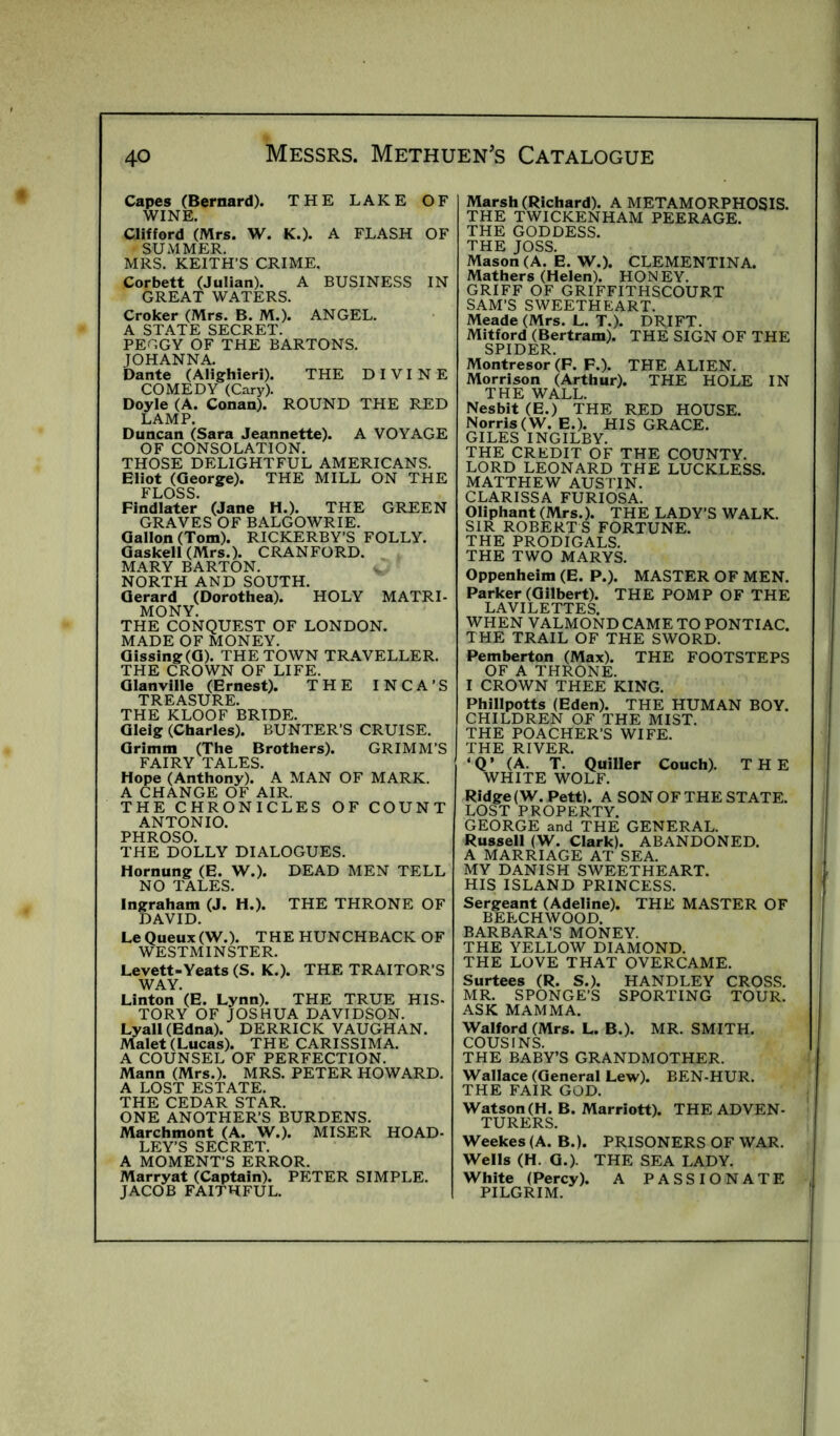 Capes (Bernard). THE LAKE OF WINE. Clifford (Mrs. W. K.). A FLASH OF SUMMER. MRS. KEITH’S CRIME. Corbett (Julian). A BUSINESS IN GREAT WATERS. Croker (Mrs. B. M.). ANGEL. A STATE SECRET. PE^GY OF THE BARTONS. JOHANNA. Dante (Alighieri). THE DIVINE COMEDY (Cary). Doyle (A. Conan). ROUND THE RED LAMP. Duncan (Sara Jeannette). A VOYAGE OF CONSOLATION. THOSE DELIGHTFUL AMERICANS. Eliot (George). THE MILL ON THE FLOSS. Findlater (Jane H.). THE GREEN GRAVES OF BALGOWRIE. Gallon (Tom). RICKERBY’S FOLLY. Gaskell(Mrs.). CRANFORD. MARY BARTON. NORTH AND SOUTH. Gerard (Dorothea). HOLY MATRI- MONY. THE CONQUEST OF LONDON. MADE OF MONEY. Gissing(G). THE TOWN TRAVELLER. THE CROWN OF LIFE. Glanville (Ernest). THE INCA’S TREASURE. THE KLOOF BRIDE. Gleig (Charles). BUNTER’S CRUISE. Grimm (The Brothers). GRIMM’S FAIRY TALES. Hope (Anthony). A MAN OF MARK. A CHANGE OF AIR. THE CHRONICLES OF COUNT ANTONIO. PHROSO. THE DOLLY DIALOGUES. Hornung (E. W.). DEAD MEN TELL NO TALES. Ingraham (J. H.). THE THRONE OF DAVID. Le Queux(W.). THE HUNCHBACK OF WESTMINSTER. Levett-Yeats (S. K.). THE TRAITOR’S WAY. Linton (E. Lynn). THE TRUE HIS- TORY OF JOSHUA DAVIDSON. Lyall(Edna). DERRICK VAUGHAN. Malet (Lucas). THE CARISSIMA. A COUNSEL OF PERFECTION. Mann (Mrs.). MRS. PETER HOWARD. A LOST ESTATE. THE CEDAR STAR. ONE ANOTHER’S BURDENS. Marchmont (A. W.). MISER HOAD- LEY’S SECRET. A MOMENT’S ERROR. Marryat (Captain). PETER SIMPLE. JACOB FAITHFUL. Marsh (Richard). A METAMORPHOSIS. THE TWICKENHAM PEERAGE. THE GODDESS. THE JOSS. Mason (A. E. W.). CLEMENTINA. Mathers (Helen). HONEY. GRIFF OF GRIFFITHSCOURT SAM’S SWEETHEART. Meade (Mrs. L. T.). DRIFT. Mitford (Bertram). THE SIGN OF THE SPIDER Montresor’(P. F.). THE ALIEN. Morrison (Arthur). THE HOLE IN THE WALL. Nesbit (E.) THE RED HOUSE. Norris (W. E.). HIS GRACE. GILES INGILBY. THE CREDIT OF THE COUNTY. LORD LEONARD THE LUCKLESS. MATTHEW AUSTIN. CLARISSA FURIOSA. Oliphant (Mrs.). THE LADY’S WALK. SIR ROBERT S FORTUNE. THE PRODIGALS. THE TWO MARYS. Oppenheim (E. P.). MASTER OF MEN. Parker (Gilbert). THE POMP OF THE LAVILETTES. WHEN VALMOND CAME TO PONTIAC. THE TRAIL OF THE SWORD. Pemberton (Max). THE FOOTSTEPS OF A THRONE. I CROWN THEE KING. Phillpotts (Eden). THE HUMAN BOY. CHILDREN OF THE MIST. THE POACHER’S WIFE. THE RIVER. ‘ Q ’ (A. T. Quiller Couch). THE WHITE WOLF. Ridge (W. Pett). A SON OF THE STATE. LOST PROPERTY. GEORGE and THE GENERAL. Russell (W. Clark). ABANDONED. A MARRIAGE AT SEA. MY DANISH SWEETHEART. HIS ISLAND PRINCESS. Sergeant (Adeline). THE MASTER OF BEECHWOOD. BARBARA’S MONEY. THE YELLOW DIAMOND. THE LOVE THAT OVERCAME. Surtees (R. S.). HANDLEY CROSS. MR. SPONGE’S SPORTING TOUR. ASK MAMMA. Walford (Mrs. L. B.). MR. SMITH. COUSINS. THE BABY’S GRANDMOTHER. Wallace (General Lew). BEN-HUR. THE FAIR GOD. Watson (H. B. Marriott). THE ADVEN- TURERS. Weekes (A. B.). PRISONERS OF WAR. Wells (H. G.). THE SEA LADY. White (Percy). A PASSIONATE PILGRIM.