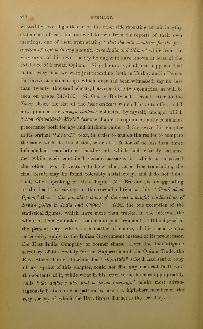 wasted by several gentlemen on the other side repeating certain lengthy statements already bnt too well known from the reports of their own meetings, one of them even stating “ that the only countries for the ’pro- duction of Opium in any quantity were India and China,” while from the very organ of his own society he ought to have known at least of the existence of Persian Opium. Singular to say, it also so happened that at that very time, we were just recording, both in Turkey and in Persia, the heaviest opium crops which ever had been witnessed, say no less than twenty thousand chests, between these two countries, as will be seen on pages 147-150. Sir George Birdwood’s second letter to the Times closes the list of the home evidence which I have to offer, and I now produce the foreign evidence collected by myself, amongst which “ I)on Sinibaldo de Mas's ” famous chapter on opium certainly commands precedence both for age and intrinsic value. I first give this chapter in its orginal “ French” text, in order to enable the reader to compare the same with its translation, which is a fusion of no less than three independent translations, neither of which had entirely satisfied me, while each contained certain passages in which it surpassed the other two. I venture to hope that, as a free translation, the final result may be found tolerably satisfactory, and I do not think that, when speaking of this chapter, Mr. Brereton. is exaggerating in the least by saying in the second edition of his “ Truth about Opium,” that “ this pamphlet is one of the most powerful vindications of British policy in India and China.” With the one exception of the statistical figures, which have more than trebled in the interval, the whole of Don Sinibaldo’s statements and arguments still hold good at the present day, while, as a matter of course, all his remarks now necessarily apply to the Indian Government instead of its predecessor, the East India Company of former times. Even the indefatigable secretary of the Society for the Suppression of the Opium Trade, the Rev. Storrs Turner, to whom for “ etiquette's” sake I had sent a copy of my reprint of this chapter, could not find any material fault with the contents of it, while what in his letter to me lie most appropriately calls “ the author's able and moderate language,” might most advan- tageously be taken as a pattern by many a high-born member of the very society of which the Rev. Storrs Turner is the secretary.