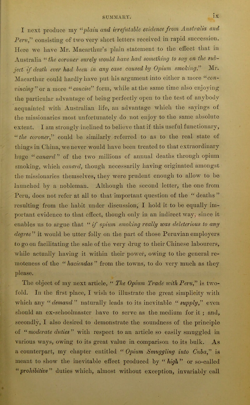 I next produce my “plain and irrefutable evidence from Australia and Peru,” consisting of two very short letters received in rapid succession. Here we have Mr. Macarthur’s plain statement to the effect that in Australia “ the coroner surely would have had something to say on the sub- ject if death ever had been in any case caused by Opium smolang.” Mr. Macarthur could hardly have put his argument into either a more “con- vincing” or a more “ concise” form, while at the same time also enjoying the particular advantage of being perfectly open to the test of anybody acquainted with Australian life, an advantage which the sayings of the missionaries most unfortunately do not enjoy to the same absolute extent. I am strongly inclined to believe that if this useful functionary, “ the coroner,” could be similarly referred to as to the real state of things in China, we never would have been treated to that extraordinary huge “ canard ” of the two millions of annual deaths through opium smoking, which canard, though necessarily having originated amongst the missionaries themselves, they were prudent enough to allow to be launched by a nobleman. Although the second letter, the one from Peru, does not refer at all to that important question of the “ deaths ” resulting from the habit under discussion, I hold it to be equally im- portant evidence to that effect, though only in an indirect way, since it enables us to argue that “ if opium smoking really was deleterious to any degree ” it would be utter folly on the part of those Peruvian employers to go on facilitating the sale of the very drug to their Chinese labourers, while actually having it within their power, owing to the general re- moteness of the “ haciendas ” from the towns, to do very much as they please. The object of my next article, “ The Opium Trade with Peru,” is two- fold. In the first place, I wish to illustrate the great simplicity with which any “ demand ” naturally leads to its inevitable “ supply,” even should an ex-sclioolmaster have to serve as the medium for it ; and, secondly, I also desired to demonstrate the soundness of the principle of “ moderate duties ” with respect to an article so easily smuggled in various ways, owing to its great value in comparison to its bulk. As a counterpart, my chapter entitled “ Opium Smuggling into Cuba,” is meant to show the inevitable effect produced by “ high ” or so-called “prohibitive ” duties which, almost without exception, invariably call