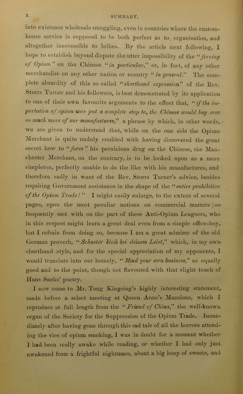 into existence wholesale smuggling, even in countries where the custom- house service is supposed to be both perfect as to, organisation, and altogether inaccessible to bribes, Ry the article next following, I hope to establish beyond dispute the utter impossibility of the “forcing of Opium” on the Chinese “in particular,” or, in fact, of any other merchandise on any other nation or country “ in general.” The com- plete absurdity of this so called “shorthand expression” of the Rev. Storrs -Lurner and his followers, is best demonstrated by its application to one of their own favourite arguments to the effect that, “ if the im- portation of opium was put a complete stop to, the Chinese ivould buy ever so much more of our manufactures,” a phrase by which, in other words,, we are given to understand that, while on the one side the Opium Merchant is quite unduly credited with having discovered the great secret how to “force ” his pernicious drug on the Chinese, the Man- chester Merchant, on the contrary, is to be looked upon as a mere simpleton, perfectly unable to do the like with his manufactures, and therefore sadly in want of the Rev. Storrs Turner’s advice, besides requiring Government assistance in the shape of the “ entire prohibition of the Opium Trade ! ” I might easily enlarge, to the extent of several pages, upon the most peculiar notions on commercial matters j so frequently met with on the part of these Anti-Opium Leaguers, who in this respect might learn a great deal even from a simple office-boy, hut I refrain from doing so, because I am a great admirer of the old German proverb, “ Schuster lleib bei deinem Leist,” which, in my own shorthand style, and for the special appreciation of my opponents, I would translate into our homely, “ Mind your own business,” as equally good and to the point, though not flavoured with that slight touch of Hans Sachs’ poetry. I now come to Mr. Tong Kingsing’s highly interesting statement,, made before a select meeting at Queen Anne’s Mansions, which I reproduce at full length from the “ Friend of China,” the well-known organ of the Society for the Suppression of the Opium Trade. Imme- diately after having gone through this sad tale of all the horrors attend- ing the vice of opium smoking, I was in doubt for a moment whether I had been really awake while reading, or whether I had only just awakened from a frightful nightmare, about a big heap of sweets, anti