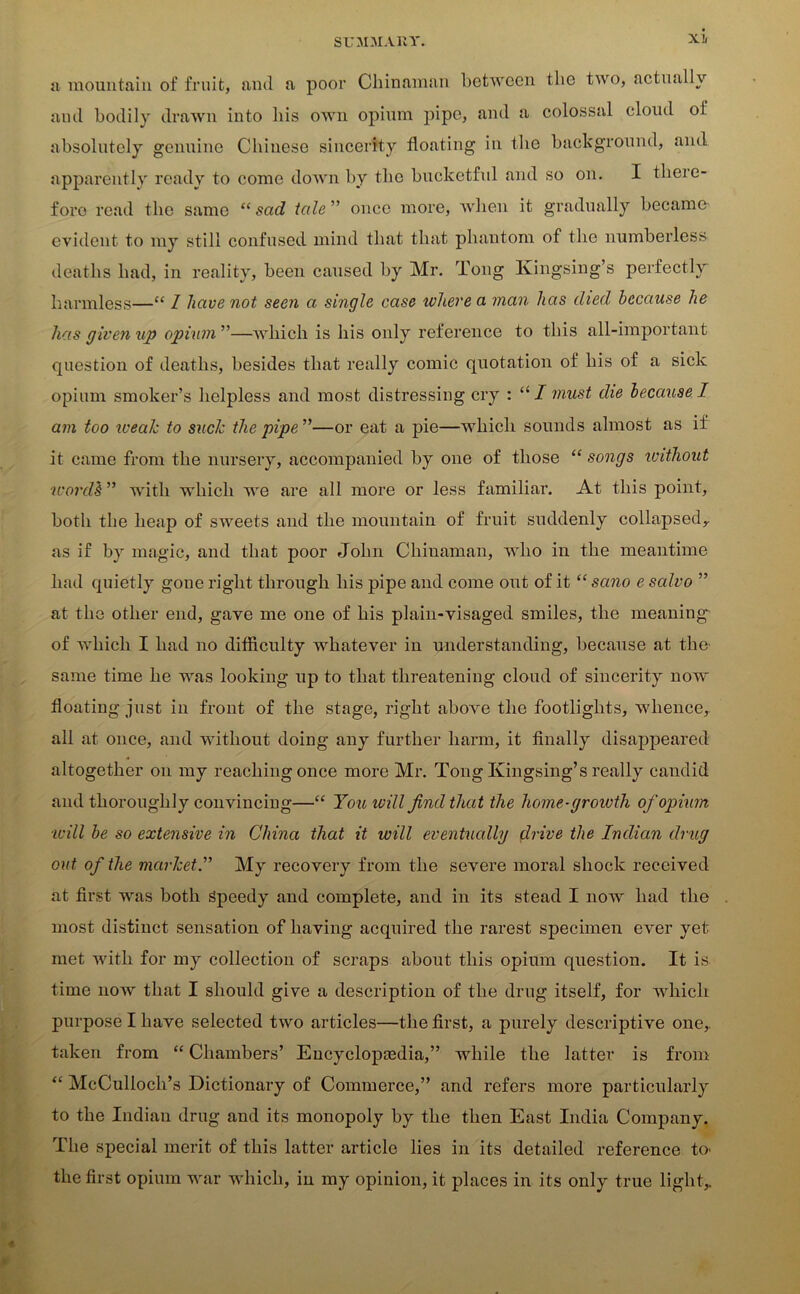 Xli a mountain of fruit, and a poor Chinaman between the two, actually ami bodily drawn into his own opium pipe, and a colossal cloud of absolutely genuine Chinese sincerity floating in the background, and apparently ready to come down by the bucketful and so on. I there- fore read the same “ sad tale ” once more, when it gradually became evident to my still confused mind that that phantom of the numberless deaths had, in reality, been caused by Mr. Tong Kingsing’s perfectly harmless—“ I have not seen a single case where a man has died because he has given up opium ”—which is his only reference to this all-important question of deaths, besides that really comic quotation of his of a sick opium smoker’s helpless and most distressing cry : “I must die because I am too weak to suck the pipe ”—or eat a pie—which sounds almost as if it came from the nursery, accompanied by one of those “ songs without wordh ” with which we are all more or less familiar. At this point, both the heap of sweets and the mountain of fruit suddenly collapsed,, as if by magic, and that poor John Chinaman, who in the meantime had quietly gone right through his pipe and come out of it “ sano e salvo ” at the other end, gave me one of his plain-visaged smiles, the meaning of which I had no difficulty whatever in understanding, because at the same time he was looking up to that threatening cloud of sincerity now floating just in front of the stage, right above the footlights, whence, all at once, and without doing any further harm, it finally disappeared altogether on my reaching once more Mr. Tong Kingsing’s really candid and thoroughly convincing—“ You will find that the home-groivth of opium ■will be so extensive in China that it will eventually drive the Indian drug out of the market.” My recovery from the severe moral shock received at first was both Speedy and complete, and in its stead I now had the most distinct sensation of having acquired the rarest specimen ever yet met with for my collection of scraps about this opium question. It is time now that I should give a description of the drug itself, for which purpose I have selected two articles—the first, a purely descriptive one,, taken from “ Chambers’ Encyclopedia,” while the latter is from “ McCulloch’s Dictionary of Commerce,” and refers more particularly to the Indian drug and its monopoly by the then East India Company. The special merit of this latter article lies in its detailed reference h> the first opium war which, in my opinion, it places in its only true light,. 4