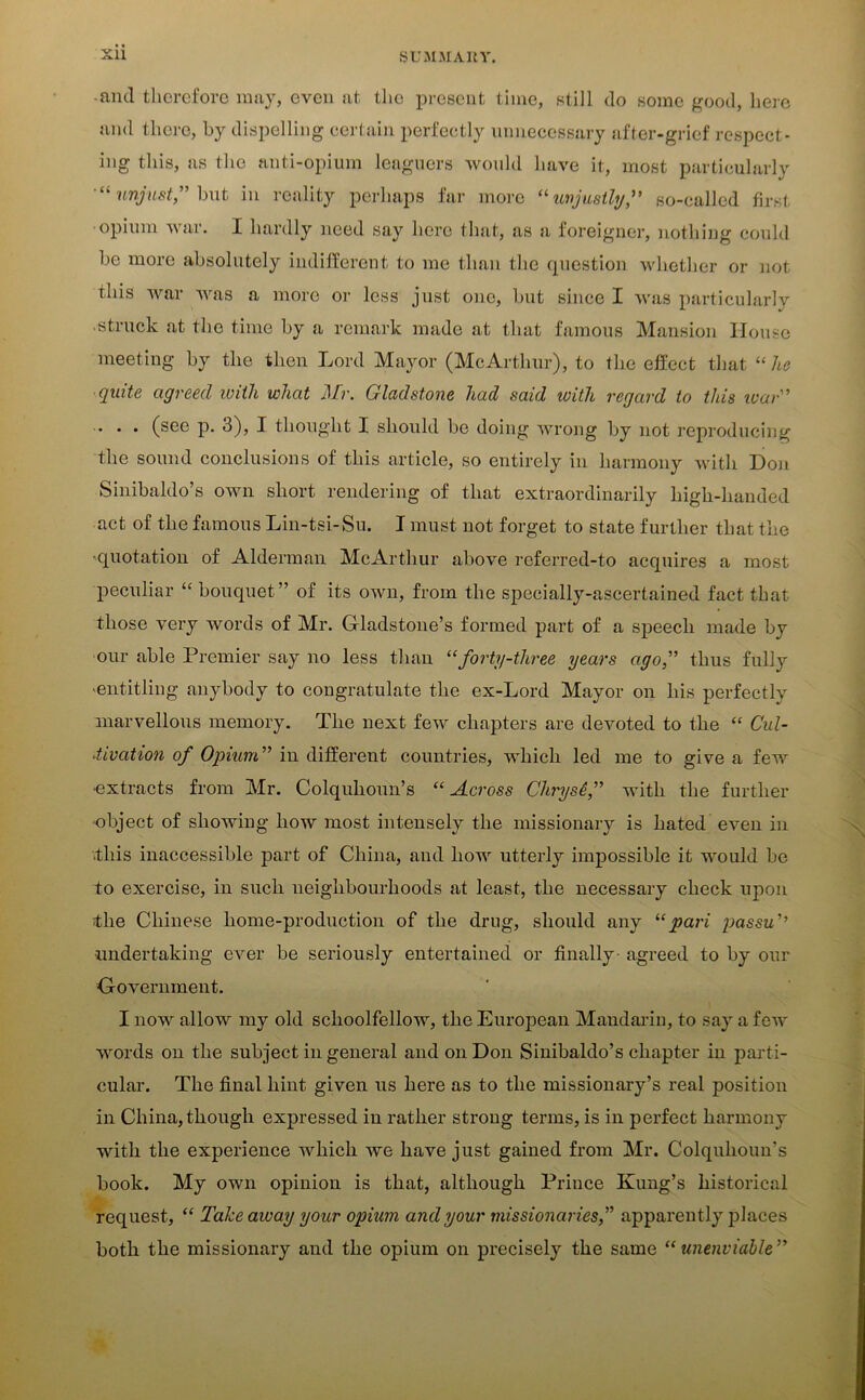 ■ and therefore may, even at the present time, still do some good, here and there, by dispelling certain perfectly unnecessary after-grief respect- ing this, as the anti-opium leaguers would have it, most particularly unjust” but in reality perhaps far more “unjustly, so-called first opium war. I hardly need say here that, as a foreigner, nothing could be more absolutely indifferent to me than the question whether or not this war was a more or less just one, but since I was particularly struck at the time by a remark made at that famous Mansion House meeting by the then Lord Mayor (McArthur), to the effect that “ he quite agreed with what Mr. Gladstone had said with regard to this wav” . . . (see p. 3), I thought I should be doing wrong by not reproducing the sound conclusions of this article, so entirely in harmony with Don Sinibaldo’s own short rendering of that extraordinarily high-handed act of the famous Lin-tsi-Su. I must not forget to state further that the •quotation of Alderman McArthur above referred-to acquires a most peculiar “ bouquet” of its own, from the specially-ascertained fact that those very words of Mr. Gladstone’s formed part of a speech made by our able Premier say no less than “forty-three years ago,” thus fully 'entitling anybody to congratulate the ex-Lord Mayor on his perfectly marvellous memory. The next few chapters are devoted to the “ Cul- tivation of Opium” in different countries, which led me to give a few •extracts from Mr. Colquhoun’s “ Across Chryse, with the further object of showing how most intensely the missionary is hated even in .this inaccessible part of China, and how utterly impossible it would be to exercise, in such neighbourhoods at least, the necessary check upon the Chinese home-production of the drug, should any “pari passu ■undertaking ever be seriously entertained or finally- agreed to by our Government. I now allow my old schoolfellow, the European Mandarin, to say a few words on the subject in general and on Don Sinibaldo’s chapter in parti- cular. The final hint given us here as to the missionary’s real position in China,though expressed in rather strong terms, is in perfect harmony with the experience which we have just gained from Mr. Colquhoun’s book. My own opinion is that, although Prince Kung’s historical request, “ Take away your opium and your missionaries,” apparently places both the missionary and the opium on precisely the same “unenviable