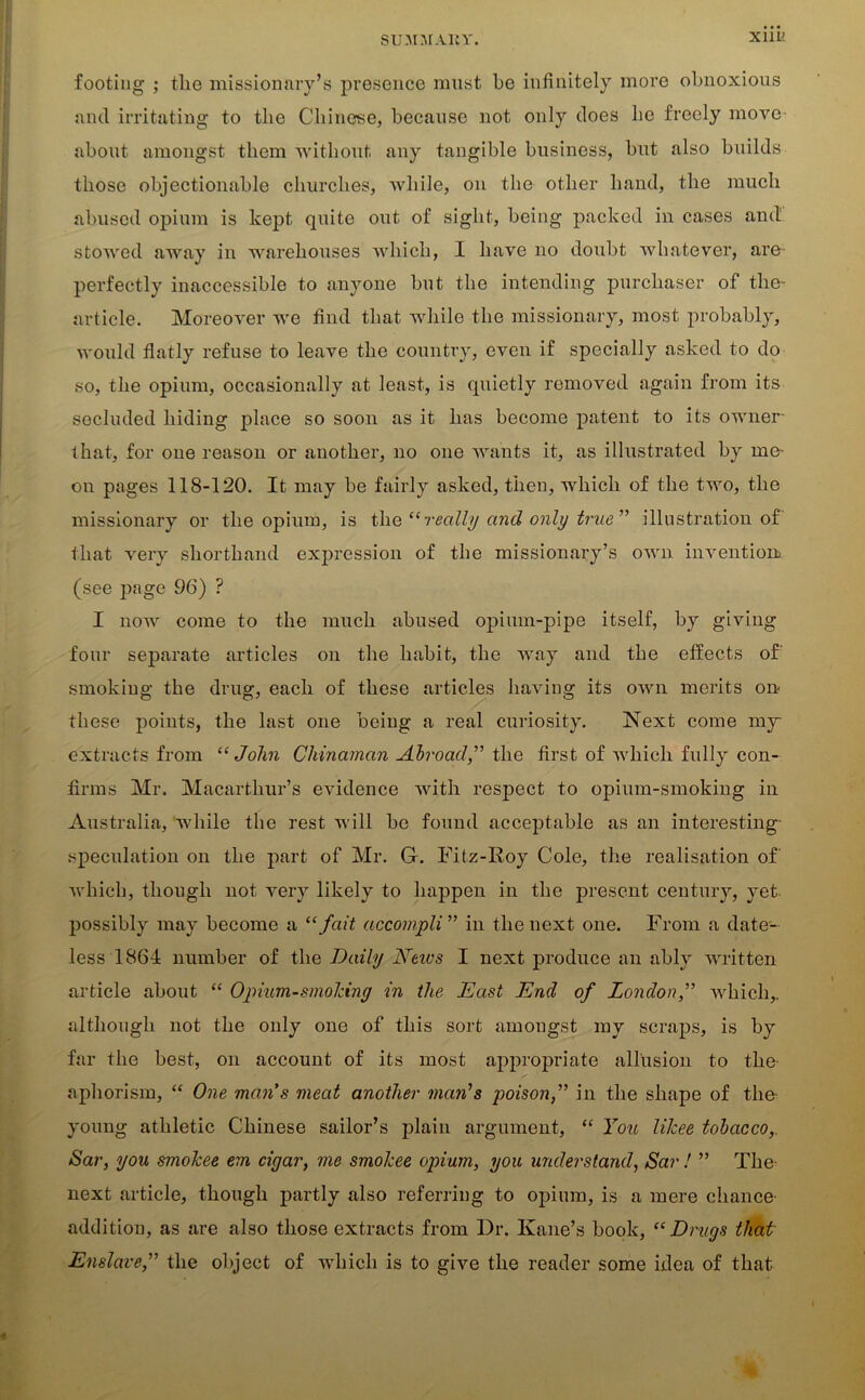 Xlll' footing ; the missionary’s presence must he infinitely more obnoxious and irritating to the Chinese, because not only does he freely move about amongst them without any tangible business, but also builds those objectionable churches, while, on the other hand, the much abused opium is kept quite out of sight, being packed in cases and stowed away in warehouses which, I have no doubt whatever, are perfectly inaccessible to anyone but the intending purchaser of the- article. Moreover we find that while the missionary, most probably, would flatly refuse to leave the country, even if specially asked to do so, the opium, occasionally at least, is quietly removed again from its secluded hiding place so soon as it has become patent to its owner that, for one reason or another, no one wants it, as illustrated by me- on pages 118-120. It may be fairly asked, then, which of the two, the missionary or the opium, is the “really and only true ” illustration of that very shorthand expression of the missionary’s own invention, (see page 96) ? I now come to the much abused opium-pipe itself, by giving four separate articles on the habit, the way and the effects of: smoking the drug, each of these articles having its own merits on- these points, the last one being a real curiosity. Next come my extracts from “John Chinaman Abroad,” the first of which fully con- firms Mr. Macartliur’s evidence with respect to opium-smoking in Australia, while the rest will be found acceptable as an interesting- speculation on the part of Mr. G. Fitz-Roy Cole, the realisation of' which, though not very likely to happen in the present century, yet possibly may become a “ fait accompli ” in the next one. From a date- less 1861 number of the Daily Neivs I next produce an ably written article about “ Opium-smoking in the East End of London,” which,, although not the only one of this sort amongst my scraps, is by far the best, on account of its most appropriate allusion to the- aphorism, “ One man s meat another man’s poisonin the shape of the- young athletic Chinese sailor’s plain argument, “ You likee tobacco,. Sar, you smokee ern cigar, me smokee opium, you understand, Sar ! ” The- next article, though partly also referring to opium, is a mere chance addition, as are also those extracts from Dr. Kane’s book, “Drugs that Enslave,” the object of which is to give the reader some idea of that