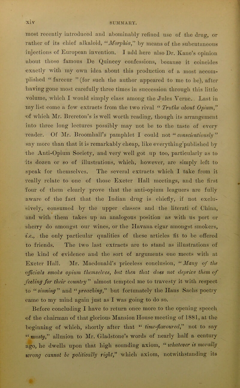 most recently introduced and abominably refined use of the drug, or rather of its chief alkaloid, “Morphia” by means of the subcutaneous injections of European invention. I add here also Dr. Kane’s opinion about those famous De Quincey confessions, because it coincides ■exactly with my own idea about this production of a most accom- plished “ farceur ” (for such the author appeared to me to be), after having gone most carefully three times in succession through this little volume, which I would simply class among the Jules Verne. . Last in my list come a few extracts from the two rival “ Truths about Opium” -of which Mr. Brereton’s is well worth reading, though its arrangement into three long lectures possibly may not be to the taste of every reader. Of Mr. Broomliall’s pamphlet I could not “ conscientiously ” say more than that it is remarkably cheap, like everytliing'published by the Anti-Opium Society, and very well got up too, particularly as to its dozen or so of illustrations, which, however, are simply left to speak for themselves. The several extracts which I take from it really relate to one of those Exeter Hall meetings, and the first ‘four of them clearly prove that the anti-opium leaguers are fully aware of the fact that the Indian drug is chiefly, if not exclu- sively, consumed by the upper classes and the literati of China, and with them takes up an analogous position as with us port or sherry do amongst our wines, or the Havana cigar amongst smokers, i.e., the only particular qualities of these articles fit to be offered to friends. The two last extracts are to stand as illustrations of the kind of evidence and the sort of arguments one meets with at Exeter Hall. Mr. Macdonald’s priceless conclusion, “Many of the officials smohe opium themselves, but then that does not deprive them of feeling for their country ” almost tempted me to travesty it with respect to “sinning” and “preaching,” but fortunately the Hans Sachs poetry came to my mind again just as I was going to do so. Before concluding I have to return once more to the opening speech of the chairman of that glorious Mansion House meeting of 1881, at the beginning of which, shortly after that “ time-flavoured,” not to say “ musty,” allusion to Mr. Gladstone’s words of nearly half a century ago, he dwells upon that high sounding axiom, “ whatever is morally wrong cannot be politically right,” which axiom, notwithstanding its