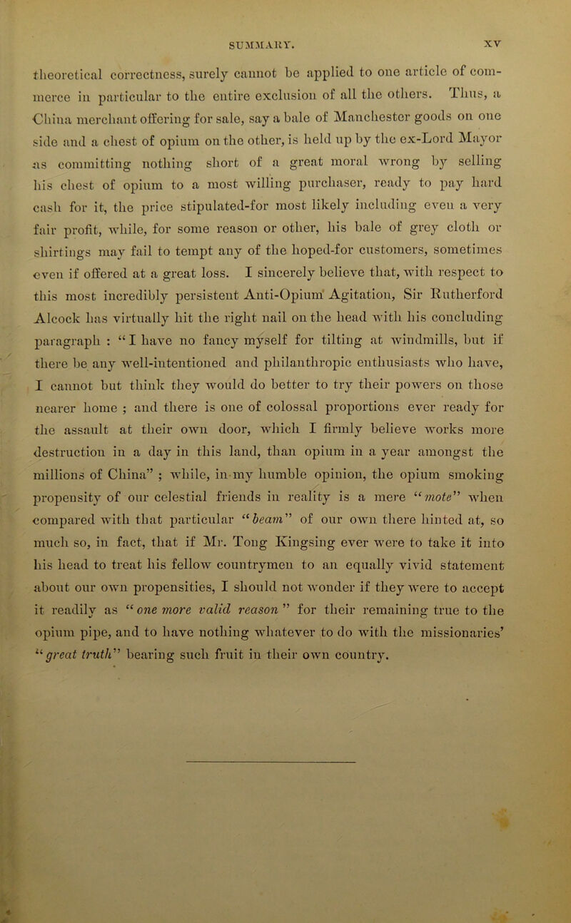 theoretical correctness, surely cannot be applied to one article of com- merce in particular to the entire exclusion of all the others, ilius, a China merchant offering for sale, say a bale of Manchester goods on one side and a chest of opium on the other, is held up by the ex-Lord Mayor as committing nothing short of a great moral wrong by selling his chest of opium to a most willing purchaser, ready to pay hard cash for it, the price stipulated-for most likely including even a very fair profit, while, for some reason or other, his bale of grey cloth or shirtings may fail to tempt any of the hoped-for customers, sometimes even if offered at a great loss. I sincerely believe that, with respect to this most incredibly persistent Anti-Opium Agitation, Sir Rutherford Alcock has virtually hit the right nail on the head with his concluding paragraph : “ I have no fancy myself for tilting at windmills, but if there be any well-intentioned and philanthropic enthusiasts who have, I cannot but think they would do better to try their powers on those nearer home ; and there is one of colossal proportions ever ready for the assault at their own door, which I firmly believe works more destruction in a day in this land, than opium in a year amongst the millions of China” ; while, in my humble opinion, the opium smoking propensity of our celestial friends in reality is a mere “mote” when compared with that particular “beam” of our own there hinted at, so much so, in fact, that if Mr. Tong Kingsing ever were to take it into his head to treat his fellow countrymen to an equally vivid statement about our own propensities, I should not wonder if they were to accept it readily as “ one more valid reason ” for their remaining true to the opium pipe, and to have nothing whatever to do with the missionaries’ ugreat truth” bearing such fruit in their own country.