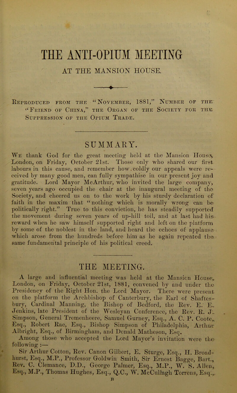 THE ANTI-OPIUM MEETING AT THE MANSION HOUSE. + Reproduced from the “November, 1881,” Number of the: ‘‘Friend of China,” the Organ of the Society for the, Suppression of the Opium Trade. SUMMARY. We tliank God for the great meeting held at the Mansion Houses London, on Friday, October 21st. Those only who shared our first labours in this cause, and remember how . coldly our appeals were re-- ceived by many good men, can fully sympathise in our present joy and gratitude. Lord Mayor McArthur, who invited the large company* seven years ago occupied the chair at the inaugural meeting of the Society, and cheered us on to the work by his sturdy declaration of faith in the maxim that “nothing which is morally wrong can be politically right.” True to this conviction, he has steadily supported the movement during seven years of up-hill toil, and at last had his- reward when he saw himself supported right and left on the platform by some of the noblest in the land, and heard the echoes of applause which arose from the hundreds before him as he again repeated the same fundamental principle of his political creed. THE MEETING. A large and influential meeting was held at the Mansion House, London, on Friday, October 21st, 1881, convened by and under the Presidency of the Right Hon. the Lord Mayor. There were present on the platform the Archbishop of Canterbury, the Earl of Shaftes- bury, Cardinal Manning, the Bishop of Bedford, the Rev. E. E^ Jenkins, late President of the Wesleyan Conference, the Rev. R. J.. Simpson, General Tremenheere, Samuel Gurney, Esq., A. C. P. Coote, Esq., Robert Rae, Esq., Bishop Simpson of Philadelphia, Arthur Albright, Esq., of Birmingham, and Donald Matheson, Esq. Among those who accepted the Lord Mayor’s invitation were the- following :— Sir Arthur Cotton, Rev. Canon Gilbert, E. Sturge, Esq., II. Broad- hurst, Esq., M.P., Professor Goldwin Smith, Sir Ernest Bagge, Bart., Rev. C. Clemance, D.D., George Palmer, Esq., M.P., W. S. Allen, Esq., M.P., Thomas Hughes, Esq., Q.C., W. McCullagh Torrens, Esq.,. B