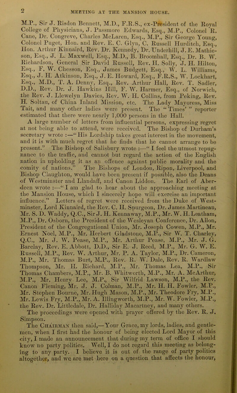 M.P., Sir J. Risdon Bennett, M.B., F.R.S., ex-President of the Royal College of Physicians, J. Passmore Edwards, Esq., M.P., Colonel R. Cane, Dr. Congreve, Charles McLaren, Esq., M.P., Sir George Young, Colonel Puget, Hon. and Rev. E. C. Glyn, C. Russell Hurditch, Esq., lion. Arthur Kinnaird, Rev. Dr. Kennedy, Dr. Underhill, J. E.Mathie- son, Esq., J. L. Maxwell, Esq., M.D., B. Broomluill, Esq., Dr. B. W. Richardson, General Sir David Russell, Rev. II. Solly, J. H. Hilton, Esq., F. W. Chesson, Esq., James Budgett, Esq., W. L. Williams, Esq., J. H. Atkinson, Esq., J. E. Howard, Esq., F.R.S., W. Lockhart, Esq., M.D., T. A. Denny, Esq., Rev. Arthur Hall, Rev. T. Sadler, D.D., Rev. Dr. J. Hawkins Hill, F. W. Harmer, Esq., of Norwich, the Rev. J. Llewelyn Davies, Rev. W. II. Collins, from Peking, Rev. H. Soltau, of China Inland Mission, etc. The Lady Mayoress, Miss Tait, and many other ladies were present. The “ Times’ ” reporter estimated that there were nearly 1,000 persons in the Hall. A large number of letters from influential persons, expressing regret at not being able to attend, were received. The Bishop of Durham’s secretary wrote :—“His Lordship takes great interest in the movement, and it is with much regret that he finds that he cannot arrange to be present.” The Bishop of Salisbury wrote :—“ I feel the utmost repug- nance to the traffic, and cannot but regard the action of the English nation in upholding it as an offence against public morality and the comity of nations.” The Bishops of London, Ripon, Liverpool, and Bishop Claughton, would have been present if possible, also the Deans of Westminster and Llandaff, and Canon Liddon. The Earl of Aber- deen wrote :—“ I am glad to hear about the approaching meeting at the Mansion House, which I sincerely hope will exercise an important influence.” Letters of regret were received from the Duke of West- minster, Lord Kinnaird, the Rev. C. H. Spurgeon, Dr. James Martineau, Mr. S. D. Waddy, Q.C., Sir J. H. Kennaway, M.P., Mr. W. H.Leatham, M.P., Dr. Osborn, the President of the Wesleyan Conference, Dr. Allon, President of the Congregational Union, Mr. Joseph Co wen, M.P., Mr. Ernest Noel, M.P., Mr. Herbert Gladstone, M.P., Sir W. T. Charley, Q.C., Mr. J. W. Pease, M.P., Mr. Arthur Pease, M.P., Mr. J. G. Barclay, Rev. E. Abbott, D.D., Sir E. J. Reed, M.P., Mr. G. W. E. Russell, M.P., Rev. W. Arthur, Mr. P. A. Taylor, M.P., Dr. Cameron, M.P., Mr. Thomas Burt, M.P., Rev. R. W. Dale, Rev. R. Wardlaw Thompson, Mr. LI. Richard, M.P., Mr. Thomas Lea, M.P., Sir Thomas Chambers, M.P., Mr. B. Whitworth, M.P., Mr. A. McArthur, M.P., Mr. Henry Lee, M.P., Sir Wilfrid Lawson, M.P., the Rev. Canon Fleming, Mr. J. J. Colman, M.P., Mr. H. II. Fowler, M.P., Mr. Stephen Bourne, Mr. LIugh Mason, M.P., Mr. Theodore Fry, M.P., Mr. Lewis Fry, M.P., Mr. A. Illingworth, M.P., Mr. W. Fowler, M.P., the Rev. Dr. Littledale, Dr. Ilalliday Macartney, and many others. The proceedings were opened with prayer offered by the Rev. R. J. Simpson. The Chairman then said,—Your Grace, my lords, ladies, and gentle- men, when I first had the honour of being elected Lord Mayor of this city, I made an announcement that during my term of office I should know no party politics. Well, I do not regard this meeting as belong- ing to any party. I believe it is out of the range of party politics altogether, and we are met here on a question that affects the honour,