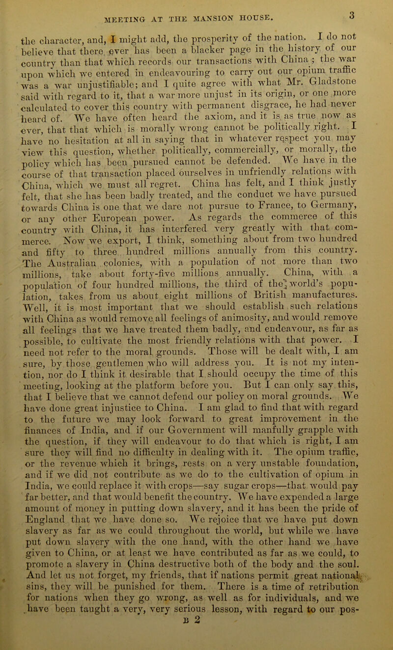 the character, and, I might add, the prosperity of the nation. I do not believe that there ever has been a blacker page in the history of our country than that which records our transactions with China ; the war upon which we entered in endeavouring to carry out our opium traffic wras a war unjustifiable; and I quite agree with what Mr. Gladstone said with regard to it, that a war more unjust in its origin, or one more calculated to cover this country with permanent disgrace, he had never heard of. We have often heard the axiom, and it is as true now as ever, that that which is morally wrong cannot be politically right. I have no hesitation at all in saying that in whatever respect you may view this question, whether politically, commercially, or morally, the policy which has been pursued cannot be defended. We have in the course of that transaction placed ourselves in unfriendly relations with China, which we must all regret. China has felt, and I think justly felt, that she has been badly treated, and the conduct we have pursued towards China is one that we dare not pursue to France, to Germany, or any other European power. As regards the commerce of this country with China, it has interfered very greatly with that com- merce. Now we export, I think, something about from two hundred and fifty to three hundred millions annually from this country. The Australian colonies, with a population of not more than two millions, take about forty-five millions annually. China, with a population of four hundred millions, the third of the^ world’s popu- lation, takes from us about eight millions of British manufactures. Well, it is most important that we should establish such relations with China as would remove all feelings of animosity, and would remove all feelings that we have treated them badly, and endeavour, as far as possible, to cultivate the most friendly relations with that power. I need not refer to the moral grounds. Those will be dealt with, I am sure, by those gentlemen who will address you. It is not my inten- tion, nor do I think it desirable that I should occupy the time of this meeting, looking at the platform before you. But I can only say this, that I believe that we cannot defend our policy on moral grounds. We have done great injustice to China. I am glad to find that with regard to the future we may look forward to great improvement in the finances of India, and if our Government will manfully grapple with the question, if they will endeavour to do that which is right, I am sure they will find no difficulty in dealing with it. The opium traffic, or the revenue which it brings, rests on a very unstable foundation, and if we did not contribute as we do to the cultivation of opium in India, we could replace it with crops—say sugar crops—that would pay far better, and that would benefit the country. We have expended a large amount of money in putting down slavery, and it has been the pride of England that we have done so. We rejoice that we have put down slavery as far as we could throughout the world, but while we have put down slavery with the one hand, with the other hand we have given to China, or at least we have contributed as far as we could, to promote a slavery in China destructive both of the body and the soul. And let us not forget, my friends, that if nations permit great national, sins, they will be punished for them. There is a time of retribution for nations when they go wrong, as well as for individuals, and we have been taught a very, very serious lesson, with regard to our pos-