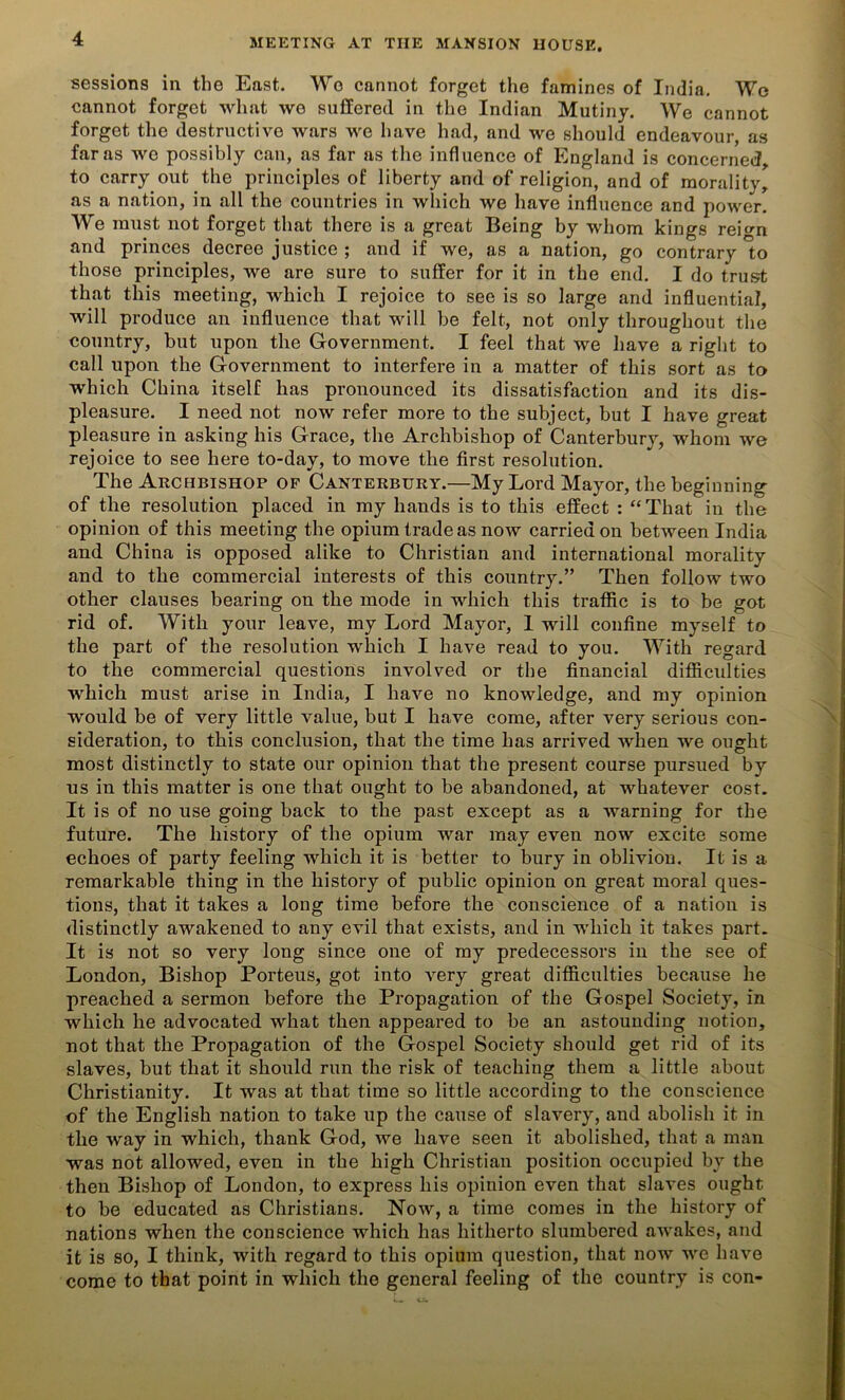 sessions in the East. Wo cannot forget the famines of India. Wo cannot forget what wo suffered in the Indian Mutiny. We cannot forget the destructive wars we have had, and we should endeavour, as far as we possibly can, as far as the influence of England is concerned, to carry out the principles of liberty and of religion, and of morality, as a nation, in all the countries in which we have influence and power. We must not forget that there is a great Being by whom kings rei<m and princes decree justice ; and if we, as a nation, go contrary to those principles, we are sure to suffer for it in the end. I do trust that this meeting, which I rejoice to see is so large and influential, will produce an influence that will be felt, not only throughout the country, but upon the Government. I feel that we have a right to call upon the Government to interfere in a matter of this sort as to which China itself has pronounced its dissatisfaction and its dis- pleasure. I need not now refer more to the subject, but I have great pleasure in asking his Grace, the Archbishop of Canterbury, whom we rejoice to see here to-day, to move the first resolution. The Archbishop of Canterbury.—My Lord Mayor, the beginning of the resolution placed in my hands is to this effect : “That in the opinion of this meeting the opium trade as now carried on between India and China is opposed alike to Christian and international morality and to the commercial interests of this country.” Then follow two other clauses bearing on the mode in which this traffic is to be got rid of. With your leave, my Lord Mayor, 1 will confine myself to the part of the resolution which I have read to you. With regard to the commercial questions involved or the financial difficulties which must arise in India, I have no knowledge, and my opinion would be of very little value, but I have come, after very serious con- sideration, to this conclusion, that the time has arrived when we ought most distinctly to state our opinion that the present course pursued by us in this matter is one that ought to be abandoned, at whatever cost. It is of no use going back to the past except as a warning for the future. The history of the opium war may even now excite some echoes of party feeling which it is better to bury in obliviou. It is a remarkable thing in the history of public opinion on great moral ques- tions, that it takes a long time before the conscience of a nation is distinctly awakened to any evil that exists, and in which it takes part. It is not so very long since one of my predecessors in the see of London, Bishop Porteus, got into very great difficulties because he preached a sermon before the Propagation of the Gospel Society, in which he advocated what then appeared to be an astounding notion, not that the Propagation of the Gospel Society should get rid of its slaves, but that it should run the risk of teaching them a little about Christianity. It was at that time so little according to the conscience of the English nation to take up the cause of slavery, and abolish it in the way in which, thank God, we have seen it abolished, that a man was not allowed, even in the high Christian position occupied by the then Bishop of London, to express his opinion even that slaves ought to be educated as Christians. Now, a time comes in the history of nations when the conscience which has hitherto slumbered awakes, and it is so, I think, with regard to this opium question, that now we have come to that point in which the general feeling of the country is con-