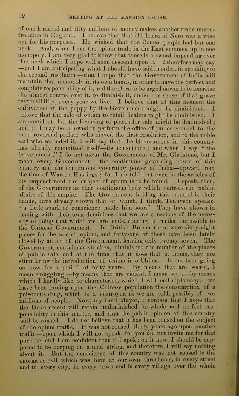 of one hundred and fifty millions of money makes another trade uncon- trollable in England. I believe that that old desire of Nero was a wise one for his purposes. He wished that the Roman people had but one neck. And, when I see the opium trade in the East summed up in one monopoly, I am very glad to know that there is a sword impending over that neck which I hope will soon descend upon it. I therefore may say — and I am anticipating what I should have said in order, in speaking to the second resolution—that I hope that the Government of India will maintain that monopoly in its own hands, in order to have the perfect and complete responsibility of it, and therefore to be urged onwards to exercise the utmost control over it, to diminish it, under the sense of that grave responsibility, every year we live. I believe that at this moment the cultivation of the poppy by the Government might be diminished. I believe that the sale of opium to retail dealers might be diminished. I am confident that the licensing of places for sale might be diminished ; and if I may be allowed to perform the office of junior counsel to the most reverend prelate who moved the first resolution, and to the noble earl who seconded it, I will say that the Government in this country has already committed itself—its conscience ; and wdien I say “ the Government,” I do not mean the Government of Mr. Gladstone, but I mean every Government—the continuous governing power of this country and the continuous governing power of India—upward from the time of Warren Hastings ; for I am told that even in the articles of liis impeachment the subject of opium is to be found. I speak, then, of the Government as that continuous body which controls the public affairs of this empire. The Government holding this control in their hands, have already shown that of which, I think, Tennyson speaks, “ a little spark of conscience made him sour.” They have shown in dealing with their own dominions that we are conscious of the neces- sity of doing that which we are endeavouring to render impossible to the Chinese Government. In British Burma there were sixtv-eight places for the sale of opium, and forty-one of these have been lately closed by an act of the Government, leaving only twenty-seven. The Government, conscience-stricken, diminished the number of the places of public sale, and at the time that it does that at home, they are stimulating the introduction of opium into China. It has been going on now for a period of forty years. By means that are secret, I mean smuggling,—by means that are violent, I mean war,—by means which I hardly like to characterise, which I will call diplomacy,—we have been forcing upon the Chinese population the consumption of a poisonous drug, which is a destroyer, as we are told, possibly of two millions of people. Now, my Lord Mayor, I confess that I hope that the Government will retain undiminished its whole and perfect res- ponsibility in this matter, and that the public opinion of this country will be roused. I do not believe that it has been roused on the subject of the opium traffic. It was not roused thirty years ago upon another traffic—upon which I will not speak, for you did not invite me for that purpose, and I am confident that if I spoke on it now, I should be sup- posed to be harping on a mad string, and therefore I will say nothing about it. But the conscience of this country was not roused to the enormous evil which was here at our own thresholds, in every street and in every city, in every town and in every village over the whole