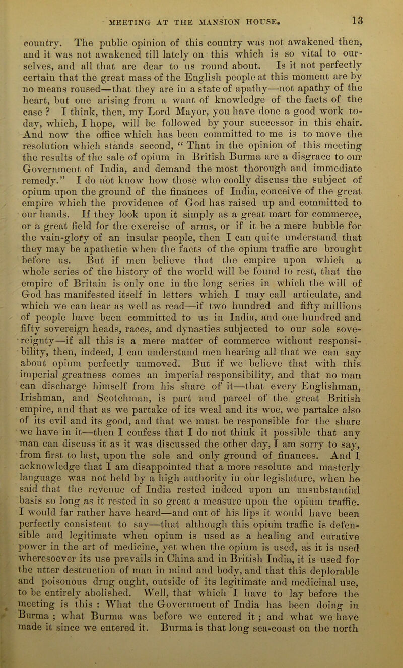 country. The public opinion of this country was not awakened then, and it was not awakened till lately on this which is so vital to our- selves, and all that are dear to us round about. Is it not perfectly certain that the great mass of the English people at this moment are by no means roused—that they are in a state of apathy—not apathy of the heart, but one arising from a want of knowledge of the facts of the case ? I think, then, my Lord Mayor, you have done a good work to- day, which, I hope, will be followed by your successor in this chair. And now the office which has been committed to me is to move the resolution which stands second, “ That in the opinion of this meeting the results of the sale of opium in British Burma are a disgrace to our Government of India, and demand the most thorough and immediate remedy.” I do not know how those who coolly discuss the subject of opium upon the ground of the finances of India, conceive of the great empire which the providence of God has raised up and committed to our hands. If they look upon it simply as a great mart for commerce, or a great field for the exercise of arms, or if it be a mere bubble for the vain-glofy of an insular people, then I can quite understand that they may be apathetic when the facts of the opium traffic are brought before us. But if men believe that the empire upon which a whole series of the history of the world will be found to rest, that the empire of Britain is only one in the long series in which the will of God has manifested itself in letters which I may call articulate, and which we can hear as well as read—if two hundred and fifty millions of people have been committed to us in India, and one hundred and fifty sovereign heads, races, and dynasties subjected to our sole sove- reignty—if all this is a mere matter of commerce without responsi- bility, then, indeed, I can understand men hearing all that we can say about opium perfectly unmoved. But if we believe that with this imperial greatness comes an imperial responsibility, and that no man can discharge himself from his share of it—that every Englishman, Irishman, and Scotchman, is part and parcel of the great British empire, and that as we partake of its weal and its woe, we partake also of its evil and its good, and that we must be responsible for the share we have in it—then I confess that I do not think it possible that any man can discuss it as it was discussed the other day, I am sorry to say, from first to last, upon the sole and only ground of finances. And I acknowledge that I am disappointed that a more resolute and masterly language was not held by a high authority in our legislature, when he said that the revenue of India rested indeed upon an unsubstantial basis so long as it rested in so great a measure upon the opium traffic. I would far rather have heard—and out of his lips it would have been perfectly consistent to say—that although this opium traffic is defen- sible and legitimate when opium is used as a healing and curative power in the art of medicine, yet when the opium is used, as it is used wheresoever its use prevails in China and in British India, it is used for the utter destruction of man in mind and body, and that this deplorable and poisonous drug ought, outside of its legitimate and medicinal use, to be entirely abolished. Well, that which I have to lay before the meeting is this : What the Government of India has been doing in Burma ; what Burma was before we entered it ; and what we have made it since we entered it. Burma is that long sea-coast on the north
