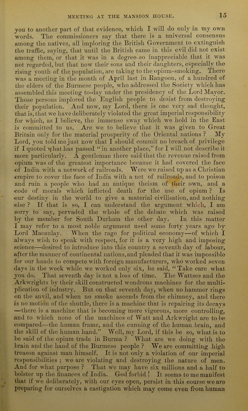 you to another part of that evidence, which I will do only in my own words. The commissioners say that there is a universal consensus among the natives, all imploring the British Government to extinguish the traffic, saying, that until the British came in this evil did not exist among them, or that it was in a degree so inappreciable that it was not regarded, but that now their sons and their daughters, especially the rising youth of the population, are taking to the opium-smoking. There was a meeting in the month of April last in Rangoon, of a hundred of the elders of the Burmese people, who addressed the Society which has assembled this meeting to-day under the presidency of the Lord Mayor. Those persons implored the English people to desist from destroying their population. And now, my Lord, there is one very sad thought, that is, that we have deliberately violated the great imperial responsibility for which, as I believe, the immense sway which we hold in the East is committed to us. Are we to believe that it was given to Great Britain only for the material prosperity of the Oriental nations ? My Lord, you told me just now that I should commit no breach of privilege if I quoted Tyhat has passed “ in another place,” for I will not describe it more particularly. A gentleman there said that the revenue raised from ■opium was of the greatest importance because it had covered the face of India with a network of railroads. Were we raised up as a Christian ■empire to cover the face of India with a net of railroads, and to poison and ruin a people who had an antique theism of their own, and a eode of morals which inflicted death for the use of opium ? Is our destiny in the world to give a material civilisation, and nothing else ? If that is so, I can understand the argument which, I am sorry to say, pervaded the whole of the debate which was raised by the member for South Durham the other day. In this matter I may refer to a most noble argument used some forty years ago by Lord Macaulay. When the rage for political economy—of which I always wish to speak with respect, for it is a very high and imposing science—desired to introduce into this country a seventh day of labour, nfter the manner of continental nations, and pleaded that it was impossible for our hands to compete with foreign manufacturers, who worked seven days in the week while we worked only six, he said, “Take care what you do. That seventh day is not a loss of time. The Wattses and the Arkwrights by their skill constructed wondrous machines for the multi- plication of industry. But on that seventh day, when no hammer rings on the anvil, and when no smoke ascends from the chimney, and there is no motion of the shuttle, there is a machine that is repairing its decays —there is a machine that is becoming more vigorous, more controlling, .and to which none of the machines of Watt and Arkwright are to be compared—the human frame, and the cunning of the human brain, and the skill of the human hand.” Well, my Lord, if this be so, what is to be said of the opium trade in Burma ? What are we doing with the brain and the hand of the Burmese people ? We are committing high treason against man himself. It is not only a violation of our imperial responsibilities ; we are violating and destroying the nature of men. And for what purpose ? That we may have six millions and a half to bolster up the finances of India. God forbid ! It seems to me manifest that if we deliberately, with our eyes open, persist in this course we are preparing for ourselves a castigation which may come even from human