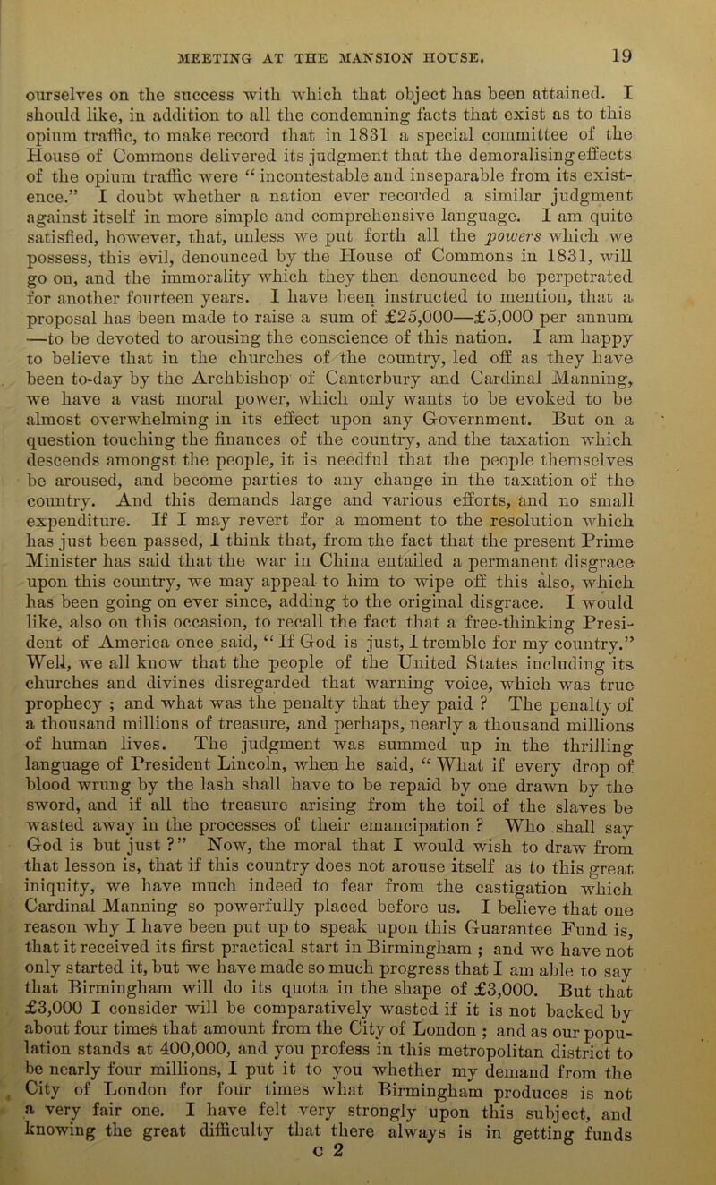 ourselves on the success with which that object has been attained. I should like, in addition to all the condemning facts that exist as to this opium traffic, to make record that in 1831 a special committee of the House of Commons delivered its judgment that the demoralising effects of the opium traffic were “ incontestable and inseparable from its exist- ence.” I doubt whether a nation ever recorded a similar judgment against itself in more simple and comprehensive language. I am quite satisfied, however, that, unless Ave put forth all the powers which we possess, this evil, denounced by the House of Commons in 1831, will go on, and the immorality which they then denounced be perpetrated for another fourteen years. I have been instructed to mention, that a proposal has been made to raise a sum of £25,000—£5,000 per annum —to be devoted to arousing the conscience of this nation. I am happy to believe that in the churches of the country, led off as they have been to-day by the Archbishop of Canterbury and Cardinal Manning, we have a vast moral power, which only wants to be evoked to be almost overwhelming in its effect upon any Government. But on a question touching the finances of the country, and the taxation which descends amongst the people, it is needful that the people themselves be aroused, and become parties to any change in the taxation of the country. And this demands large and various efforts, and no small expenditure. If I may revert for a moment to the resolution which has just been passed, I think that, from the fact that the present Prime Minister has said that the Avar in China entailed a permanent disgrace upon this country, we may appeal to him to wipe off this also, which has been going on ever since, adding to the original disgrace. I would like, also on this occasion, to recall the fact that a free-thinking Presi- dent of America once said, “ If God is just, I tremble for my country.” Well, we all know that the people of the United States including its churches and divines disregarded that Avarning voice, which was true prophecy ; and what was the penalty that they paid ? rPhe penalty of a thousand millions of treasure, and perhaps, nearly a thousand millions of human lives. The judgment was summed up in the thrilling language of President Lincoln, when he said, “ What if every drop of blood wrung by the lash shall have to be repaid by one drawn by the sword, and if all the treasure arising from the toil of the slaves be wasted away in the processes of their emancipation ? Who shall say God is but just ?” Now, the moral that I Avould wish to draw from that lesson is, that if this country does not arouse itself as to this great iniquity, we have much indeed to fear from the castigation which Cardinal Manning so powerfully placed before us. I believe that one reason Avhy I have been put up to speak upon this Guarantee Fund is, that it received its first practical start in Birmingham ; and we have not only started it, but we have made so much progress that I am able to say that Birmingham will do its quota in the shape of £3,000. But that £3,000 I consider will be comparatively wasted if it is not backed by about four times that amount from the City of London ; and as our popu- lation stands at 400,000, and you profess in this metropolitan district to be nearly four millions, I put it to you whether my demand from the City of London for four times what Birmingham produces is not a very fair one. I have felt Amry strongly upon this subject, and knowing the great difficulty that there always is in getting funds C 2