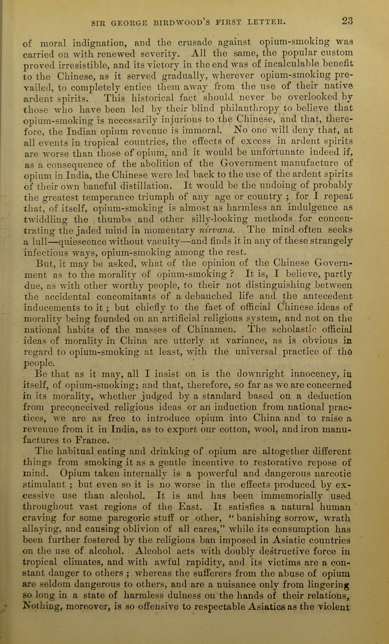 of moral indignation, and the crusade against opium-smoking was carried on with renewed severity. All the same, the popular custom proved irresistible, and its victory in the end was of incalculable benefit to the Chinese, as it served gradually, wherever opium-smoking pre- vailed, to completely entice them away from the use of their native ardent spirits. This historical fact should never be overlooked by those who have been led by their blind philanthropy to believe that opium-smoking is necessarily injurious to the Chinese, and that, there- fore, the Indian opium revenue is immoral. No one will deny that, at all events in tropical countries, the effects of excess in ardent spirits are worse than those of opium, and it would be unfortunate indeed if, as a consequence of the abolition of the Government manufacture of opium in India, the Chinese were led back to the use of the ardent spirits of their own baneful distillation. It would be the undoing of probably the greatest temperance triumph of any age or country ; for I repeat that, of itself, opium-smoking is almost as harmless an indulgence as twiddling the thumbs and other silly-looking methods for concen- trating the jaded mind in momentary nirvana. The mind often seeks a lull—quiescence without vacuity—and finds it in any of these strangely infectious ways, opium-smoking among the rest. But, it may be asked, what of the opinion of the Chinese Govern- ment as to the morality of opium-smoking ? It is, I believe, partly due, as with other worthy people, to their not distinguishing between the accidental concomitants of a debauched life and the antecedent inducements to it ; but chiefly to the fact of official Cfliinese ideas of morality being founded on an artificial religious system, and not on the national habits of the masses of Chinamen. The scholastic official ideas of morality in China are utterly at variance, as is obvious in regard to opium-smoking at least, with the universal practice of tho people. Be that as it may, all I insist on is the downright innocency, in itself, of opium-smoking; and that, therefore, so far as we are concerned in its morality, whether judged by a standard based on a deduction from preconceived religious ideas or an induction from national prac- tices, we are as free to introduce opium into China and to raise a revenue from it in India, as to export our cotton, wool, and iron manu- factures to France. The habitual eating and drinking of opium are altogether different things from smoking it as a gentle incentive to restorative repose of inind. Opium taken internally is a powerful and dangerous narcotic stimulant ; but even so it is no worse in the effects produced by ex- cessive use than alcohol. It is and has been immemorially used throughout vast regions of the East. It satisfies a natural human craving for some paregoric stuff or other, “ banishing sorrow, wrath allaying, and causing oblivion of all cares,” while its consumption has been further fostered by the religious ban imposed in Asiatic countries on the use of alcohol. Alcohol acts with doubly destructive force in tropical climates, and with awful rapidity, and its victims are a con- stant danger to others ; whereas the sufferers from the abuse of opium are seldom dangerous to others, and are a nuisance only from lingering so long in a state of harmless dulness on the hands of their relations, Nothing, moreover, is so offensive to respectable Asiatics as the violent