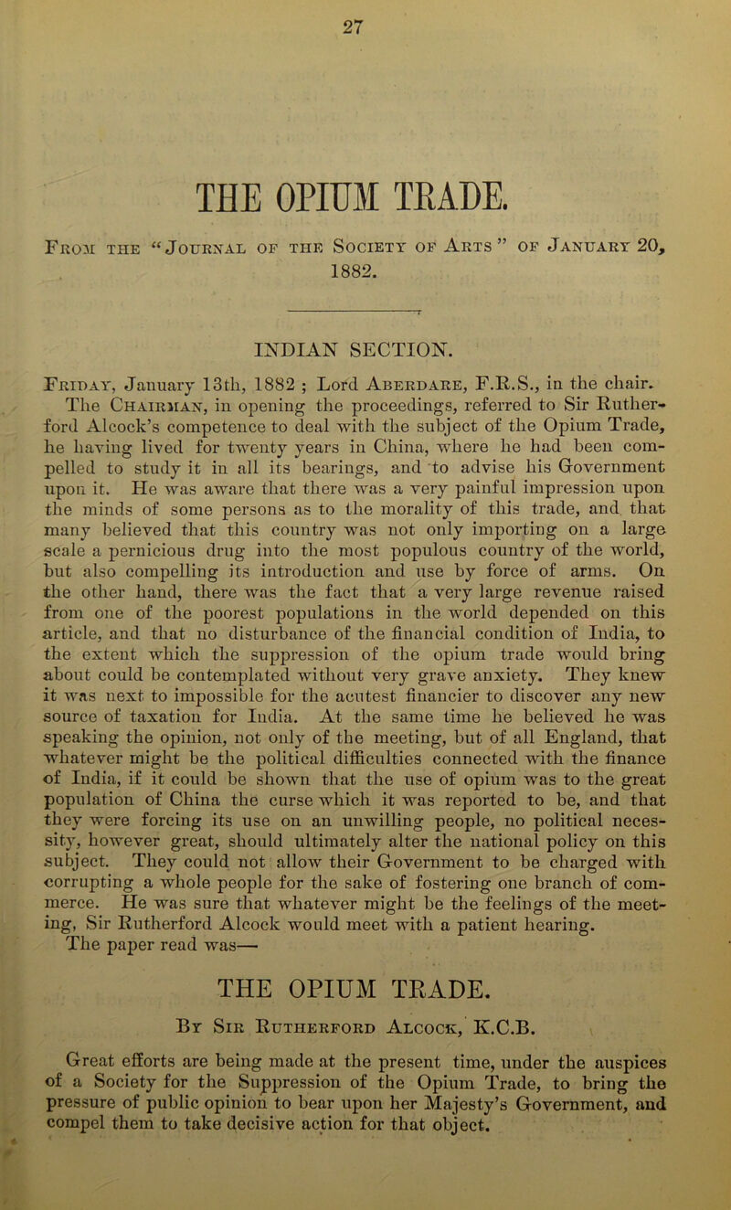 THE OPIUM TRADE. From the “Journal of the Society of Arts ” of January 20, 1882. INDIAN SECTION. Friday, January 13 th, 1882 ; Lord Aberdare, F.R.S., in the chair. The Chairman, in opening the proceedings, referred to Sir Ruther- ford Alcock’s competence to deal with the subject of the Opium Trade, he having lived for twenty years in China, where he had been com- pelled to study it in all its bearings, and to advise his Government upon it. He was aware that there was a very painful impression upon the minds of some persons as to the morality of this trade, and that many believed that this country was not only importing on a large scale a pernicious drug into the most populous country of the world, but also compelling its introduction and use by force of arms. On the other hand, there was the fact that a very large revenue raised from one of the poorest populations in the world depended on this article, and that no disturbance of the financial condition of India, to the extent which the suppression of the opium trade would bring about could be contemplated without very grave anxiety. They knew it was next to impossible for the acutest financier to discover any new source of taxation for India. At the same time he believed he was speaking the opinion, not only of the meeting, but of all England, that whatever might be the political difficulties connected with the finance of India, if it could be shown that the use of opium was to the great population of China the curse which it was reported to be, and that they were forcing its use on an unwilling people, no political neces- sity, however great, should ultimately alter the national policy on this subject. They could not allow their Government to be charged with corrupting a whole people for the sake of fostering one branch of com- merce. He was sure that whatever might be the feelings of the meet- ing, Sir Rutherford Alcock would meet with a patient hearing. The paper read was— THE OPIUM TRADE. By Sir Rutherford Alcock, K.C.B. Great efforts are being made at the present time, under the auspices of a Society for the Suppression of the Opium Trade, to bring the pressure of public opinion to bear upon her Majesty’s Government, and compel them to take decisive action for that object. * 0