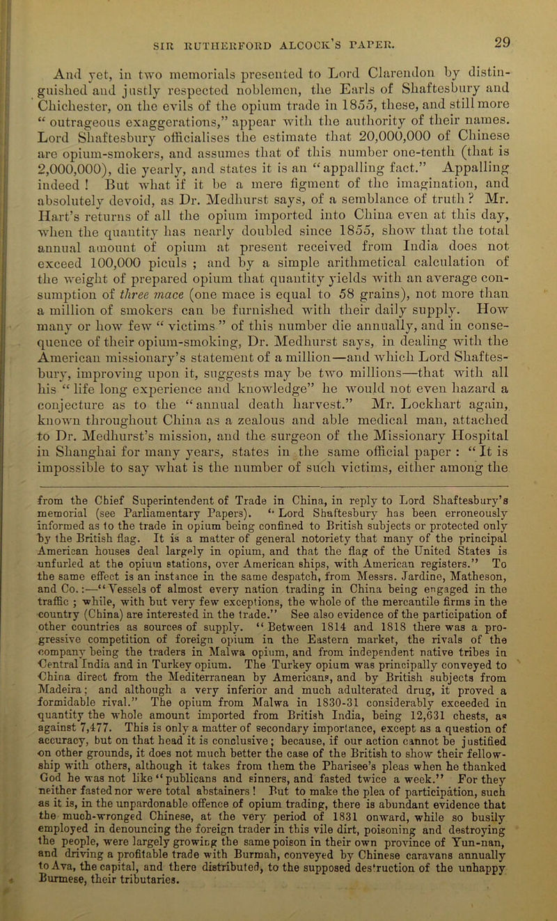 And yet, in two memorials presented to Lord Clarendon by distin- guished and justly respected noblemen, the Earls of Shaftesbury and Chichester, on the evils of the opium trade in 1855, these, and still more “ outrageous exaggerations,” appear with the authority of their names. Lord Shaftesbury officialises the estimate that 20,000,000 of Chinese are opium-smokers, and assumes that of this number one-tentli (that is 2,000,000), die yearly, and states it is an “appalling fact.” Appalling indeed ! But what if it be a mere figment of the imagination, and absolutely devoid, as Dr. Medliurst says, of a semblance of truth ? Mr. Hart’s returns of all the opium imported into China even at this day, when the quantity has nearly doubled since 1855, show that the total annual amount of opium at present received from India does not exceed 100,000 piculs ; and by a simple arithmetical calculation of the weight of prepared opium that quantity yields with an average con- sumption of three mace (one mace is equal to 58 grains), not more than a million of smokers can be furnished with their daily supply. How many or how few “ victims ” of this number die annually, and in conse- quence of their opium-smoking, Dr. Medliurst says, in dealing with the American missionary’s statement of a million—and which Lord Shaftes- bury, improving upon it, suggests may be two millions—that with all his “ life long experience and knowledge” he would not even hazard a conjecture as to the “annual death harvest.” Mr. Lockhart again, known throughout China as a zealous and able medical man, attached to Dr. Medhurst’s mission, and the surgeon of the Missionary Hospital in Shanghai for many years, states in the same official paper : “ It is impossible to say what is the number of such victims, either among the from the Chief Superintendent of Trade in China, in reply to Lord Shaftesbury’s memorial (see Parliamentary Papers). “ Lord Shaftesbury has been erroneously informed as 1o the trade in opium being confined to British subjects or protected only by the British flag. It is a matter of general notoriety that many of the principal American houses deal largely in opium, and that the flag of the United States is unfurled at the opium stations, over American ships, with American registers.” To the same effect is an instance in the same despatch, from Messrs. Jardine, Matheson, and Co.:—“Vessels of almost every nation trading in China being engaged in the traffic ; while, with hut very few exceptions, the whole of the mercantile firms in the country (China) are interested in the trade.” See also evidence of the participation of other countries as sources of supply. “ Between 1814 and 1818 there was a pro- gressive competition of foreign opium in the Eastern market, the rivals of the company being the traders in Malwa opium, and from independent native tribes in Central India and in Turkey opium. The Turkey opium was principally conveyed to China direct from the Mediterranean by Americans, and by British subjects from Madeira; and although a very inferior and much adulterated drug, it proved a formidable rival.” The opium from Malwa in 1830-31 considerably exceeded in quantity the whole amount imported from British India, being 12,631 chests, as against 7,477. This is only a matter of secondary importance, except as a question of accuracy, but on that head it is conclusive ; because, if our action cannot be justified on other grounds, it does not much better the case of the British to show their fellow- ship with others, although it takes from them the Pharisee’s pleas when he thanked God he was not like “ publicans and sinners, and fasted twice a week.” For they neither fasted nor were total abstainers ! But to make the plea of participation, such as it is, in the unpardonable offence of opium trading, there is abundant evidence that the much-wronged Chinese, at the very period of 1831 onward, while so busily employed in denouncing the foreign trader in this vile dirt, poisoning and destroying the people, were largely growing the same poison in their own province of Yun-nan, and driving a profitable trade with Burmah, conveyed by Chinese caravans annually toAva, the capital, and there distributed, to the supposed des’ruction of the unhappy Burmese, their tributaries.