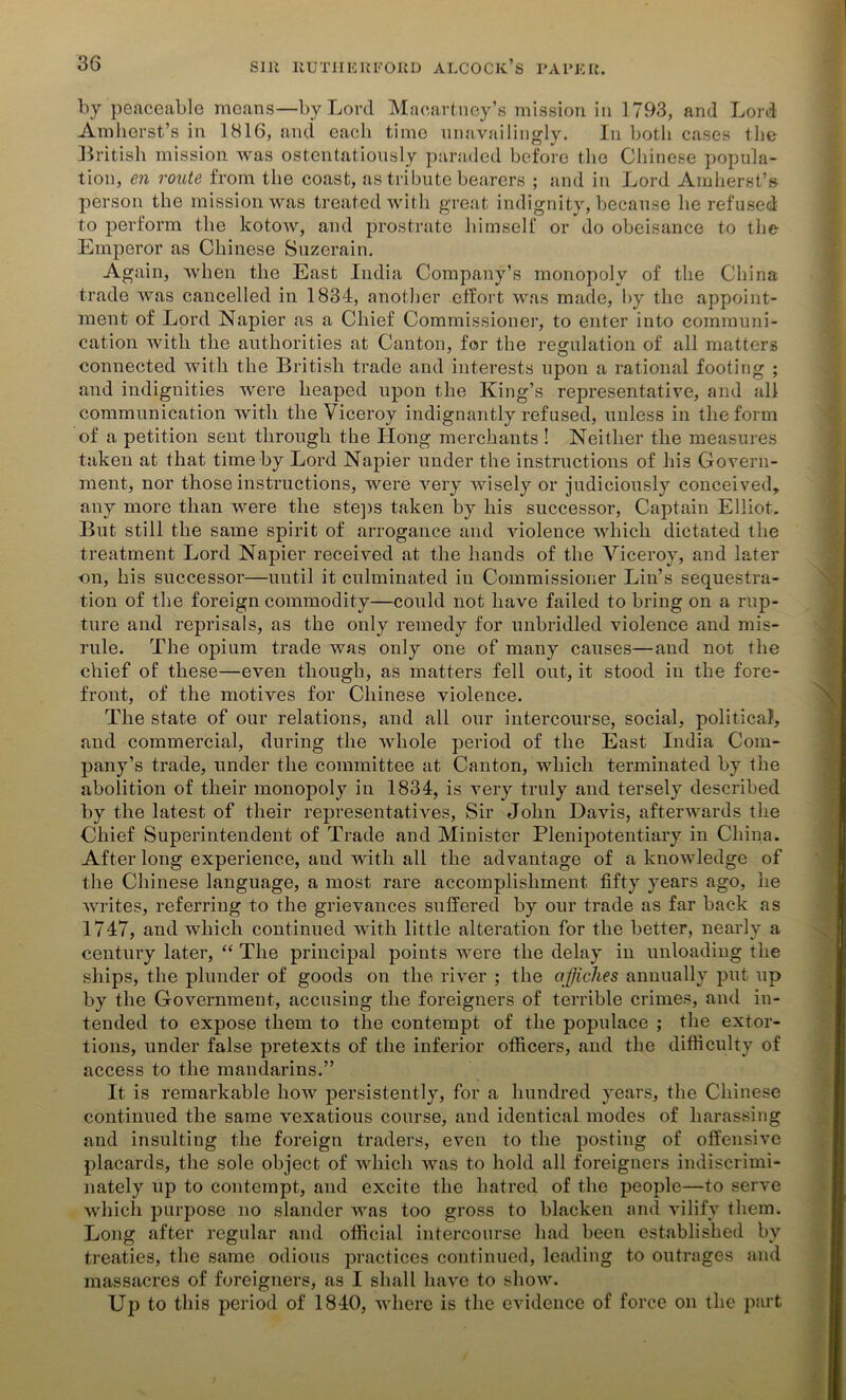 by peaceable means—by Lord Macartney’s mission in 1793, and Lord Amherst’s in 1816, and each time unavailingly. In both cases the British mission was ostentatiously paraded before the Chinese popula- tion, en route from the coast, as tribute bearers ; and in Lord Amherst’s person the mission was treated with great indignity, because he refused to perform the kotow, and prostrate himself or do obeisance to the Emperor as Chinese Suzerain. Again, when the East India Company’s monopoly of the China trade was cancelled in 1834, another effort was made, by the appoint- ment of Lord Napier as a Chief Commissioner, to enter into communi- cation with the authorities at Canton, for the regulation of all matters connected with the British trade and interests upon a rational footing ; and indignities were heaped upon the King’s representative, and all communication with the Viceroy indignantly refused, unless in the form of a petition sent through the Hong merchants ! Neither the measures taken at that time by Lord Napier under the instructions of his Govern- ment, nor those instructions, were very wisely or judiciously conceived, any more than were the steps taken by his successor, Captain Elliot. But still the same spirit of arrogance and violence which dictated the treatment Lord Napier received at the hands of the Viceroy, and later on, his successor—until it culminated in Commissioner Lin’s sequestra- tion of the foreign commodity—could not have failed to bring on a rup- ture and reprisals, as the only remedy for unbridled violence and mis- rule. The opium trade was only one of many causes—and not the chief of these—even though, as matters fell out, it stood in the fore- front, of the motives for Chinese violence. The state of our relations, and all our intercourse, social, political, and commercial, during the whole period of the East India Com- pany’s trade, under the committee at Canton, which terminated by the abolition of their monopoly in 1834, is very truly and tersely described by the latest of their representatives, Sir John Davis, afterwards the Chief Superintendent of Trade and Minister Plenipotentiary in China. After long experience, and with all the advantage of a knowledge of the Chinese language, a most rare accomplishment fifty years ago, he writes, referring to the grievances suffered by our trade as far back as 1747, and which continued with little alteration for the better, nearly a century later, “ The principal points were the delay in unloading the ships, the plunder of goods on the river ; the affiches annually put up by the Government, accusing the foreigners of terrible crimes, and in- tended to expose them to the contempt of the populace ; the extor- tions, under false pretexts of the inferior officers, and the difficulty of access to the mandarins.” It is remarkable how persistently, for a hundred years, the Chinese continued the same vexatious course, and identical modes of harassing and insulting the foreign traders, even to the posting of offensive placards, the sole object of which was to hold all foreigners indiscrimi- nately up to contempt, and excite the hatred of the people—to serve which purpose no slander was too gross to blacken and vilify them. Long after regular and official intercourse had been established by treaties, the same odious practices continued, leading to outrages and massacres of foreigners, as I shall have to show. Up to this period of 1840, where is the evidence of force on the part