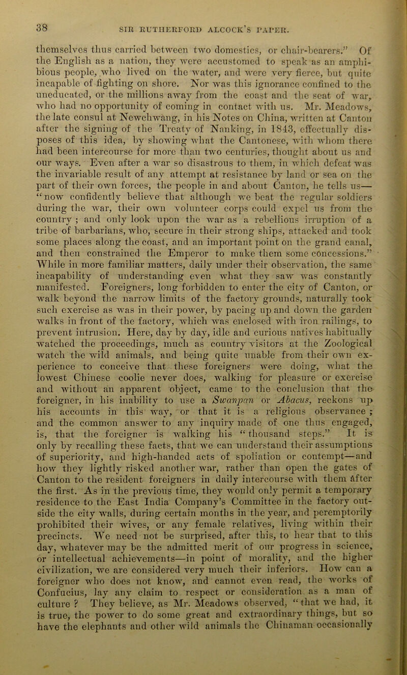 themselves thus carried between two domestics, or chair-bearers.” Of the English as a nation, they were accustomed to speak as an amphi- bious people, who lived on the water, and were very fierce, but quite incapable of fighting on shore. Nor was this ignorance confined to the uneducated, or the millions away from the coast and the seat of war, who had no opportunity of coming in contact with us. Mr. Meadows, the late consul at Newchwaug, in his Notes on China, written at Canton after the signing of the Treaty of Nanking, in 1843, effectually dis- poses of this idea, by showing what the Cantonese, with whom there had been intercourse for more than two centuries, thought about us and our ways. Even after a war so disastrous to them, in which defeat was the invariable result of any attempt at resistance by land or sea on the part of their own forces, the people in and about Canton, he tells us— “now confidently believe that although we beat the regular soldiers during the war, their own volunteer corps could expel us from the country ; and only look upon the war as a rebellious irruption of a tribe of barbarians, who, secure in their strong ships, attacked and took some places along the coast, and an important point on the grand canal, and then constrained the Emperor to make them some concessions.” While in more familiar matters, daily under their observation, the same incapability of understanding even what they saw was constantly manifested. Foreigners, long forbidden to enter the city of Canton, or wralk beyond the narrow limits of the factory grounds, naturally took such exercise as was in their power, by pacing up and down the garden walks in front of the factory, which was enclosed with iron railings, to prevent intrusion. Here, day by day, idle and curious natives habitually watched the proceedings, much as country visitors at the Zoological watch the wild animals, and being quite unable from their own ex- perience to conceive that these foreigners were doing, what the lowest Chinese coolie never does, walking for pleasure or exercise and without an apparent object, came to the conclusion that the foreigner, in his inability to use a Swanpcm or Abacus, reckons up his accounts in this way, or that it is a religious observance ; and the common answer to any inquiry made of one thus engaged, is, that the foreigner is walking his “ thousand steps.” It is only by recalling these facts, that we can understand their assumptions of superiority, and high-handed acts of spoliation or contempt—and how they lightly risked another war, rather than open the gates of Canton to the resident foreigners in daily intercourse with them After the first. As in the previous time, they would only permit a temporary residence to the East India Company’s Committee in the factory out- side the city walls, during certain months in the year, and peremptorily prohibited their wives, or any female relatives, living within their precincts. We need not be surprised, after this, to hear that to this da}7', whatever may be the admitted merit of our progress in science, or intellectual achievements—in point of morality, and the higher civilization, we are considered very much their inferiors. How can a foreigner who does not know, and cannot even read, the works of Confucius, lay any claim to respect or consideration as a man of culture ? They believe, as Mr. Meadows observed, “ that we had, it is true, the power to do some great and extraordinary things, but so have the elephants and other wild animals the Chinaman occasionally