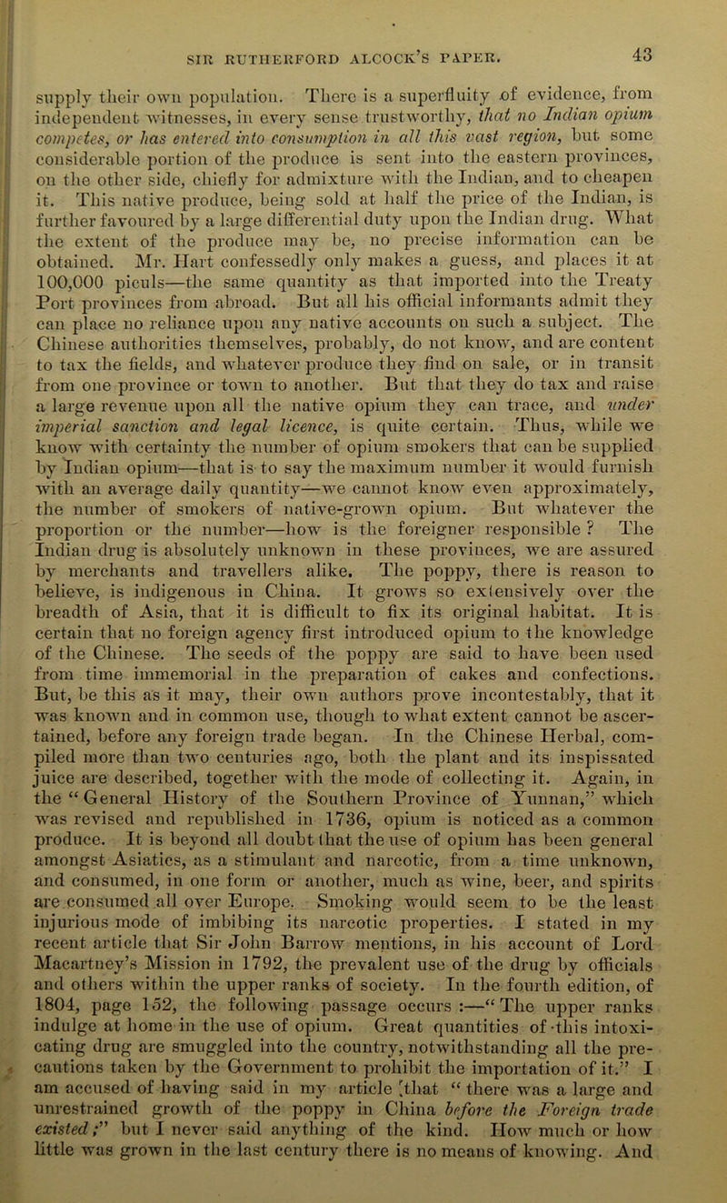 supply tlieir own population. There is a superfluity of evidence, from independent witnesses, in every sense trustworthy, that no Indian opium competes, or has entered into consumption in all this vast region, but some considerable portion of the produce is sent into the eastern provinces, on the other side, chiefly for admixture with the Indian, and to cheapen it. This native produce, being sold at half the price of the Indian, is further favoured by a large differential duty upon the Indian drug. What the extent of the produce may be, no precise information can be obtained. Mr. Hart confessedly only makes a guess, and places it at 100,000 piculs—the same quantity as that imported into the Treaty Port provinces from abroad. But all his official informants admit they can place no reliance upon any native accounts on such a subject. The Chinese authorities themselves, probably, do not know, and are content to tax the fields, and whatever produce they find on sale, or in transit from one province or town to another. But that they do tax and raise a large revenue upon all the native opium they can trace, and under imperial sanction and legal licence, is quite certain. Thus, while we know with certainty the number of opium smokers that can be supplied by Indian opium—that is to say the maximum number it would furnish with an average daily quantity—we cannot know even approximately, the number of smokers of native-grown opium. But whatever the proportion or the number—how is the foreigner responsible ? The Indian drug is absolutely unknown in these provinces, we are assured by merchants and travellers alike. The poppy? there is reason to believe, is indigenous in China. It grows so exlensively over the breadth of Asia, that it is difficult to fix its original habitat. It is certain that no foreign agency first introduced opium to the knowledge of the Chinese. The seeds of the poppy are said to have been used from time immemorial in the preparation of cakes and confections. But, be this as it may, their own authors prove incontestably, that it was known and in common use, though to what extent cannot be ascer- tained, before any foreign trade began. In the Chinese Herbal, com- piled more than two centuries ago, both the plant and its inspissated juice are described, together with the mode of collecting it. Again, in the “General History of the Southern Province of Yunnan,” which was revised and republished in 1736, opium is noticed as a common produce. It is beyond all doubt that the use of opium has been general amongst Asiatics, as a stimulant and narcotic, from a time unknown, and consumed, in one form or another, much as wine, beer, and spirits are consumed all over Europe. Smoking would seem to be the least injurious mode of imbibing its narcotic properties. I stated in my recent article that Sir John Barrow mentions, in his account of Lord Macartney’s Mission in 1792, the prevalent use of the drug by officials and others within the upper ranks of society. In the fourth edition, of 1804, page 152, the following passage occurs:—“The upper ranks indulge at home in the use of opium. Great quantities of-this intoxi- cating drug are smuggled into the country, notwithstanding all the pre- cautions taken by the Government to prohibit the importation of it.” I am accused of having said in my article [that “ there was a large and unrestrained growth of the poppy in China before the Foreign trade existed;” but I never said anything of the kind. How much or how little was grown in the last century there is no means of knowing. And