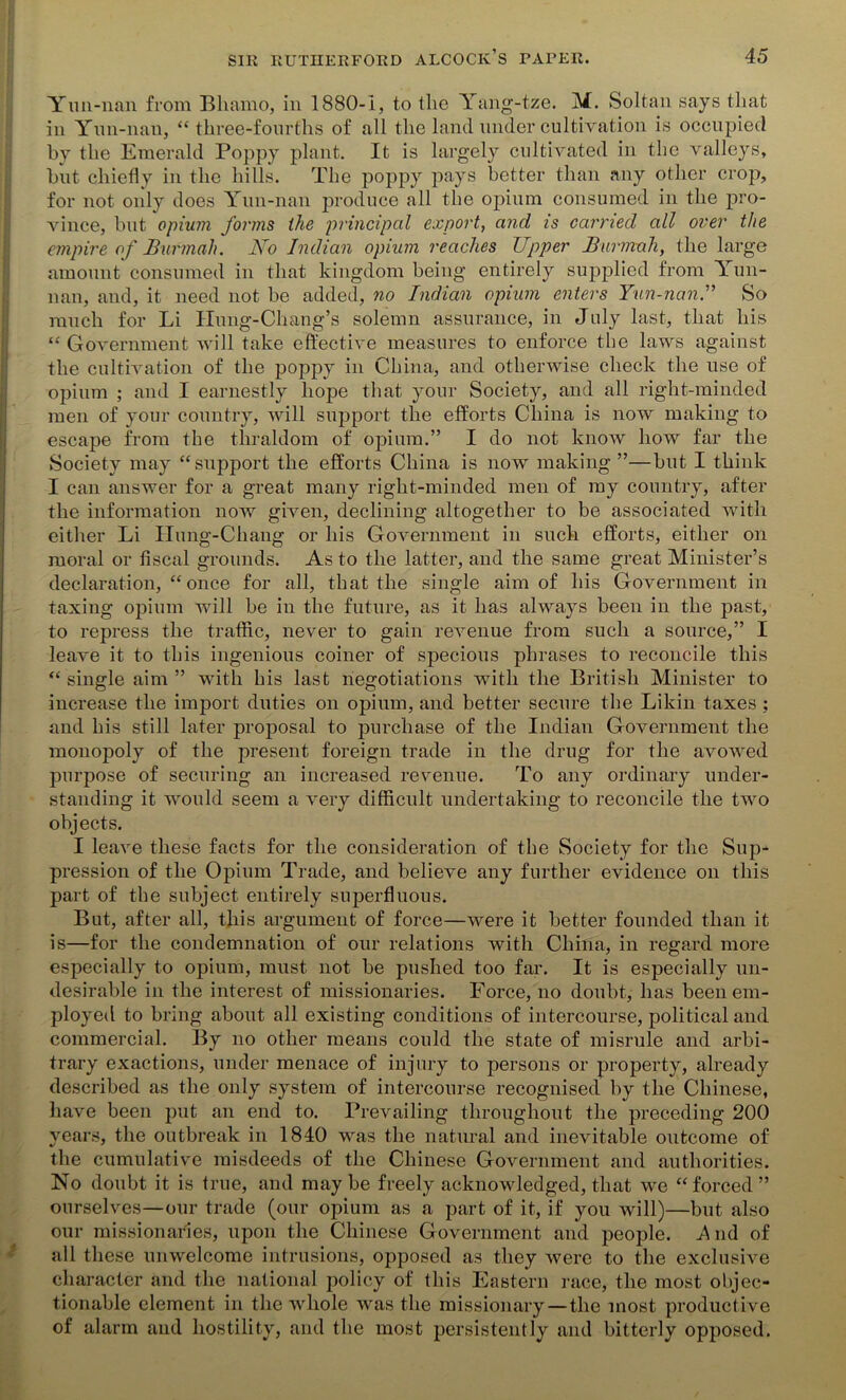 Yun-nan from Bliamo, in 1880-1, to the Yang-tze. M. Soltan says that in Yun-nan, “ three-fourths of all the land under cultivation is occupied by the Emerald Poppy plant. It is largely cultivated in the valleys, but chiefly in the hills. The poppy pays better than any other crop, for not only does Yun-nan produce all the opium consumed in the pro- vince, but opium forms the principal export, and is carried all over the empire of Burmah. No Indian opium reaches Upper Burmah, the large amount consumed in that kingdom being entirely supplied from Yun- nan, and, it need not be added, no Indian opium enters Yun-nan.” So ranch for Li Ilung-Chang’s solemn assurance, in July last, that his “ Government will take effective measures to enforce the laws against the cultivation of the poppy in China, and otherwise check the use of opium ; and I earnestly hope that your Society, and all right-minded men of your country, will support the efforts China is now making to escape from the thraldom of opium.” I do not know how far the Society may “support the efforts China is now making ”—but I think I can answer for a great many right-minded men of my country, after the information now given, declining altogether to be associated with either Li Hung-Chang or his Government in such efforts, either on moral or fiscal grounds. As to the latter, and the same great Minister’s declaration, “once for all, that the single aim of his Government in taxing opium will be in the future, as it has always been in the past, to repress the traffic, never to gain revenue from such a source,” I leave it to this ingenious coiner of specious phrases to reconcile this “ single aim ” with his last negotiations with the British Minister to increase the import duties on opium, and better secure the Likin taxes ; and his still later proposal to purchase of the Indian Government the monopoly of the present foreign trade in the drug for the avowed purpose of securing an increased revenue. To any ordinary under- standing it would seem a very difficult undertaking to reconcile the two objects. I leave these facts for the consideration of the Society for the Sup- pression of the Opium Trade, and believe any further evidence on this part of the subject entirely superfluous. But, after all, this argument of force—were it better founded than it is—for the condemnation of our relations with China, in regard more especially to opium, must not be pushed too far. It is especially un- desirable in the interest of missionaries. Force, no doubt, has been em- ployed to bring about all existing conditions of intercourse, political and commercial. By no other means could the state of misrule and arbi- trary exactions, under menace of injury to persons or property, already described as the only system of intercourse recognised by the Chinese, have been put an end to. Prevailing throughout the preceding 200 years, the outbreak in 1840 was the natural and inevitable outcome of the cumulative misdeeds of the Chinese Government and authorities. No doubt it is true, and maybe freely acknowledged, that we “forced” ourselves—our trade (our opium as a part of it, if you will)—but also our missionaries, upon the Chinese Government and people. .And of all these unwelcome intrusions, opposed as they were to the exclusive character and the national policy of this Eastern race, the most objec- tionable element in the whole was the missionary —the most productive of alarm and hostility, and the most persistently and bitterly opposed.
