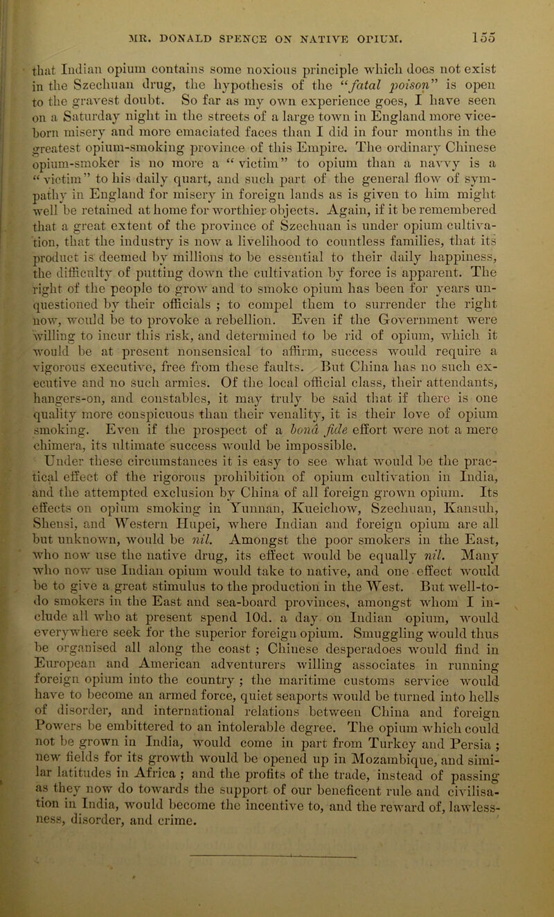 that Indian opium contains some noxious principle which does not exist in the Szechuan drug, the hypothesis of the “fatal poison” is open to the gravest doubt. So far as my own experience goes, I have seen on a Saturday night in the streets of a large town in England more vice- horn misery and more emaciated faces than I did in four months in the greatest opium-smoking province of this Empire. The ordinary Chinese opium-smoker is no more a “victim” to opium than a navvy is a “victim” to his daily quart, and such part of the general flow of sym- pathy in England for misery in foreign lands as is given to him might well be retained at home for worthier objects. Again, if it be remembered that a great extent of the province of Szechuan is under opium cultiva- tion, that the industry is now a livelihood to countless families, that its product is deemed by millions to be essential to their daily happiness, the difficulty of putting down the cultivation by force is apparent. The right of the people to grow and to smoke opium has been for years un- questioned by their officials ; to compel them to surrender the right now, would be to provoke a rebellion. Even if the Government were willing to incur this risk, and determined to be rid of opium, which it would be at present nonsensical to affirm, success would require a vigorous executive, free from these faults. But China has no such ex- ecutive and no such armies. Of the local official class, their attendants, hangers-on, and constables, it may truly be said that if there is one quality more conspicuous than their venality, it is their love of opium smoking. Even if the prospect of a bond fide effort were not a mere chimera, its ultimate success would be impossible. Under these circumstances it is easy to see what would be the prac- tical effect of the rigorous prohibition of opium cultivation in India, and the attempted exclusion by China of all foreign grown opium. Its effects on opium smoking in Yunnan, Kueichow, Szechuan, Kansuh, Shensi, and Western Hupei, where Indian and foreign opium are all but unknown, would be nil. Amongst the poor smokers in the East, who now use the native drug, its effect would be equally nil. Many who now use Indian opium would take to native, and one effect would be to give a great stimulus to the production in the West. But well-to- do smokers in the East and sea-board provinces, amongst whom I in- clude all who at present spend lOd. a day on Indian opium, would everywhere seek for the superior foreign opium. Smuggling would thus be organised all along the coast ; Chinese desperadoes would find in European and American adventurers willing associates in running foreign opium into the country ; the maritime customs service would have to become an armed force, quiet seaports would be turned into hells of disorder, and international relations between China and foreign Powers be embittered to an intolerable degree. The opium which could not be grown in India, would come in part from Turkey and Persia ; ne-w fields for its growth would be opened up in Mozambique, and simi- lar latitudes in Africa ; and the profits of the trade, instead of passing as they now do towards the support of our beneficent rule and civilisa- tion in India, would become the incentive to, and the reward of, lawless- ness, disorder, and crime.