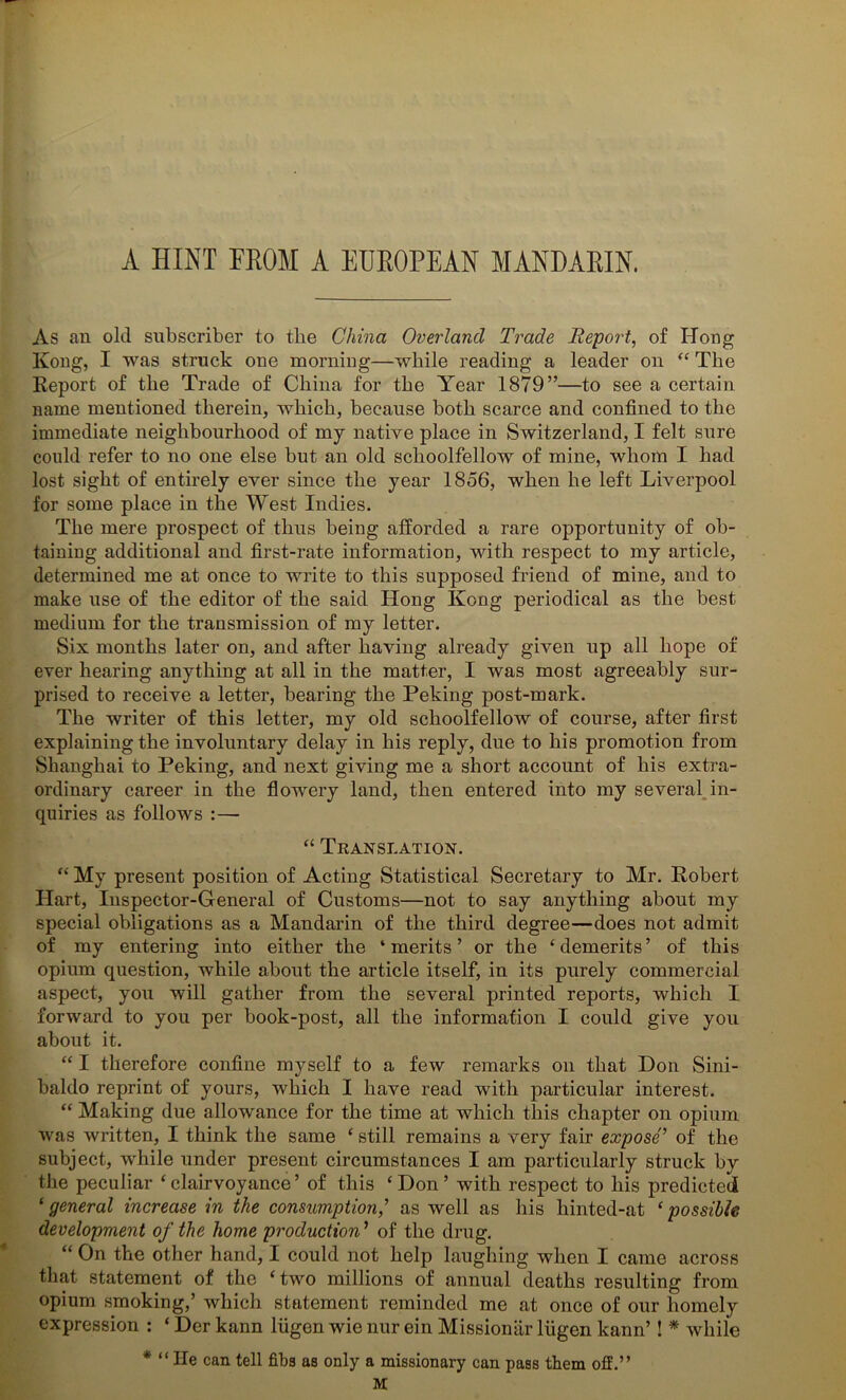 A HINT FROM A EUROPEAN MANDARIN. As an old subscriber to the China Overland Trade Report, of Hong Kong, I was struck one morning—while reading a leader on “ The Report of the Trade of China for the Year 1879”—to see a certain name mentioned therein, which, because both scarce and confined to the immediate neighbourhood of my native place in Switzerland, I felt sure could refer to no one else but an old schoolfellow of mine, whom I had lost sight of entirely ever since the year 1856, when he left Liverpool for some place in the West Indies. The mere prospect of thus being afforded a rare opportunity of ob- taining additional and first-rate information, with respect to my article, determined me at once to write to this supposed friend of mine, and to make use of the editor of the said Hong Kong periodical as the best medium for the transmission of my letter. Six months later on, and after having already given up all hope of ever hearing anything at all in the matter, I was most agreeably sur- prised to receive a letter, bearing the Peking post-mark. The writer of this letter, my old schoolfellow of course, after first explaining the involuntary delay in his reply, due to his promotion from Shanghai to Peking, and next giving me a short account of his extra- ordinary career in the flowery land, then entered into my several in- quiries as follows :— “ Translation. “ My present position of Acting Statistical Secretary to Mr. Robert Hart, Inspector-General of Customs—not to say anything about my special obligations as a Mandarin of the third degree—does not admit of my entering into either the ‘merits’ or the ‘demerits’ of this opium question, while about the article itself, in its purely commercial aspect, you will gather from the several printed reports, which I forward to you per book-post, all the information I could give you about it. “ I therefore confine myself to a few remarks on that Don Sini- baldo reprint of yours, which I have read with particular interest. “ Making due allowance for the time at which this chapter on opium was written, I think the same ‘ still remains a very fair expose’ of the subject, while under present circumstances I am particularly struck by the peculiar ‘ clairvoyance ’ of this ‘ Don ’ with respect to his predicted ‘ general increase in the consumption,’ as well as his hinted-at ‘ possible development of the home production ’ of the drug. “ On the other hand, I could not help laughing when I came across that statement of the ‘ two millions of annual deaths resulting from opium smoking,’ which statement reminded me at once of our homely expression : ‘ Der kann liigen wie nur ein Missioniir liigen kann’! * while * “ He can tell fibs as only a missionary can pass them off.” M